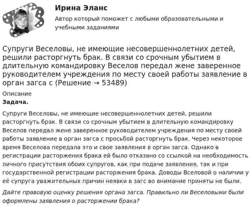      
            Описание
            Задача.Супруги Веселовы, не имеющие несовершеннолетних детей, решили расторгнуть брак. В связи со срочным убытием в длительную командировку Веселов передал жене заверенное руководителем учреждения по месту своей работы заявление в орган загса с просьбой расторгнуть брак. Через некоторое время Веселова передала это и свое заявления в орган загса. Однако в регистрации расторжения брака ей было отказано со ссылкой на необходимость личного присутствия обоих супругов, как при подаче заявления, так и при государственной регистрации расторжения брака. Доводы Вселовой о наличии у её супруга уважительных причин неявки в загс во внимание приняты не были.Дайте правовую оценку решения органа загса. Правильно ли Веселовыми были оформлены заявления о расторжении брака?  
            
            
            Супруги Васильевы в течение шести лет надлежащим образом выполняли условия договора с органом опеки и попечительства о передаче в их семью на воспитание пяти несовершеннолетних детей. Супруги Веселовы, не имеющие несовершеннолетних детей, решили расторгнуть брак. В связи со срочным убытием в длительную командировку Веселов передал жене заверенное руководителем учреждения по месту своей работы заявление в орган загса с Супруги Денисовы проживали в приватизированных ими двух смежных комнатах (18 кв. м. и 14 кв. м.) трехкомнатной коммунальной квартиры. Третью комнату размером 18 кв. м. занимала по договору социального найма пенсионерка Иванова в возрасте 85 лет. ...Супруги Ивановы решили расторгнуть брак и разделить имущество, совместно нажитое во время брака. По обоюдному желанию было решено Супруги Романовы состояли в браке с 1995 г. по июль 2019 г. В сентябре 2020 г. Романова обратилась в суд с иском о взыскании с бывшего супруга средств на свое содержание (в размере 4 минимальных размеров оплаты труда),Супруги Семеновы обратились в орган ЗАГСа с заявлением о расторжении брака, где получили отказ на основании того, что у них имеется несовершеннолетний ребнок, который был усыновлен супругами.Супруги с несовершеннолетним ребенком заключили договор социального найма жилого помещения. Проживали они в коммунальной квартире. Супруги обратились в суд с иском о выселении из данного жилого помещения соседа, который дебоширил, устраивал...Супервизия в деятельности психолога (тест с ответами Синергия/МОИ/ МТИ /МОСАП)Суперграфика в городской средеСуперграфика в городской средеСуперграфика в городской среде Компетентностный тест ответы СИНЕРГИЯСуперграфика в городской среде. Синергия. 🔥 Ответы на КОМПЕТЕНТНОСТНЫЙ ТЕСТ 🔥Суперструктура гостиничной индустрии - это...Суперструктура гостиничной индустрии - это…