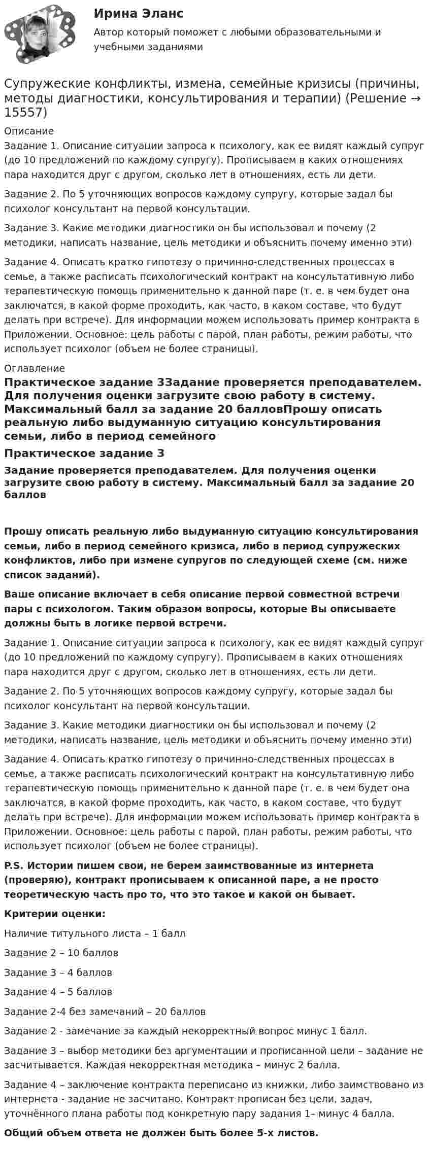      
          Описание
          Задание 1. Описание ситуации запроса к психологу, как ее видят каждый супруг (до 10 предложений по каждому супругу). Прописываем в каких отношениях пара находится друг с другом, сколько лет в отношениях, есть ли дети.Задание 2. По 5 уточняющих вопросов каждому супругу, которые задал бы психолог консультант на первой консультации.Задание 3. Какие методики диагностики он бы использовал и почему (2 методики, написать название, цель методики и объяснить почему именно эти)Задание 4. Описать кратко гипотезу о причинно-следственных процессах в семье, а также расписать психологический контракт на консультативную либо терапевтическую помощь применительно к данной паре (т. е. в чем будет она заключатся, в какой форме проходить, как часто, в каком составе, что будут делать при встрече). Для информации можем использовать пример контракта в Приложении. Основное: цель работы с парой, план работы, режим работы, что использует психолог (объем не более страницы). 
          Оглавление
          Практическое задание 3Задание проверяется преподавателем. Для получения оценки загрузите свою работу в систему. Максимальный балл за задание 20 балловПрошу описать реальную либо выдуманную ситуацию консультирования семьи, либо в период семейного кризиса, либо в период супружеских конфликтов, либо при измене супругов по следующей схеме (см. ниже список заданий).Ваше описание включает в себя описание первой совместной встречи пары с психологом. Таким образом вопросы, которые Вы описываете должны быть в логике первой встречи.Задание 1. Описание ситуации запроса к психологу, как ее видят каждый супруг (до 10 предложений по каждому супругу). Прописываем в каких отношениях пара находится друг с другом, сколько лет в отношениях, есть ли дети.Задание 2. По 5 уточняющих вопросов каждому супругу, которые задал бы психолог консультант на первой консультации.Задание 3. Какие методики диагностики он бы использовал и почему (2 методики, написать название, цель методики и объяснить почему именно эти)Задание 4. Описать кратко гипотезу о причинно-следственных процессах в семье, а также расписать психологический контракт на консультативную либо терапевтическую помощь применительно к данной паре (т. е. в чем будет она заключатся, в какой форме проходить, как часто, в каком составе, что будут делать при встрече). Для информации можем использовать пример контракта в Приложении. Основное: цель работы с парой, план работы, режим работы, что использует психолог (объем не более страницы).P.S. Истории пишем свои, не берем заимствованные из интернета (проверяю), контракт прописываем к описанной паре, а не просто теоретическую часть про то, что это такое и какой он бывает.Критерии оценки:Наличие титульного листа – 1 баллЗадание 2 – 10 балловЗадание 3 – 4 балловЗадание 4 – 5 балловЗадание 2-4 без замечаний – 20 балловЗадание 2 - замечание за каждый некорректный вопрос минус 1 балл.Задание 3 – выбор методики без аргументации и прописанной цели – задание не засчитывается. Каждая некорректная методика – минус 2 балла.Задание 4 – заключение контракта переписано из книжки, либо заимствовано из интернета - задание не засчитано. Контракт прописан без цели, задач, уточнённого плана работы под конкретную пару задания 1– минус 4 балла.Общий объем ответа не должен быть более 5-х листов. 
            
            
            Супружеские конфликты, измена, семейные кризисы (причины, методы диагностики, консультирования и терапии)Супружеские конфликты, измена, семейные кризисы (причины, методы диагностики, консультирования и терапии)Супружеские конфликты, измена, семейные кризисы (причины, методы диагностики, консультирования и терапии)Супружеские конфликты, измена, семейные кризисы (причины, методы диагностики, консультирования и терапии)Суть анализа … сторон заключается в их определении, а также в том, в какой степени последние могут оказать влияние на процесс реализации управленческих решенийСуть операции хеджирования на международном фондовом рынке состоит в ...Суть парадигмы, разработанной профессорами гарвардской школы Э. Мэйсоном и Д. Бейном, отражается схемой …Супруга В.Б. Задорожного, занимавшего управляющую должность в городской администрации, регулярно получает бесплатные путевки в морской санаторий от сотрудников дружественного учреждения здравоохранения. Может ли это влиять на решения В.Б. ЗадорожногоСупруги Васильевы в течение шести лет надлежащим образом выполняли условия договора с органом опеки и попечительства о передаче в их семью на воспитание пяти несовершеннолетних детей. Супруги Веселовы, не имеющие несовершеннолетних детей, решили расторгнуть брак. В связи со срочным убытием в длительную командировку Веселов передал жене заверенное руководителем учреждения по месту своей работы заявление в орган загса с Супруги Денисовы проживали в приватизированных ими двух смежных комнатах (18 кв. м. и 14 кв. м.) трехкомнатной коммунальной квартиры. Третью комнату размером 18 кв. м. занимала по договору социального найма пенсионерка Иванова в возрасте 85 лет. ...Супруги Ивановы решили расторгнуть брак и разделить имущество, совместно нажитое во время брака. По обоюдному желанию было решено Супруги Романовы состояли в браке с 1995 г. по июль 2019 г. В сентябре 2020 г. Романова обратилась в суд с иском о взыскании с бывшего супруга средств на свое содержание (в размере 4 минимальных размеров оплаты труда),Супруги Семеновы обратились в орган ЗАГСа с заявлением о расторжении брака, где получили отказ на основании того, что у них имеется несовершеннолетний ребнок, который был усыновлен супругами.
