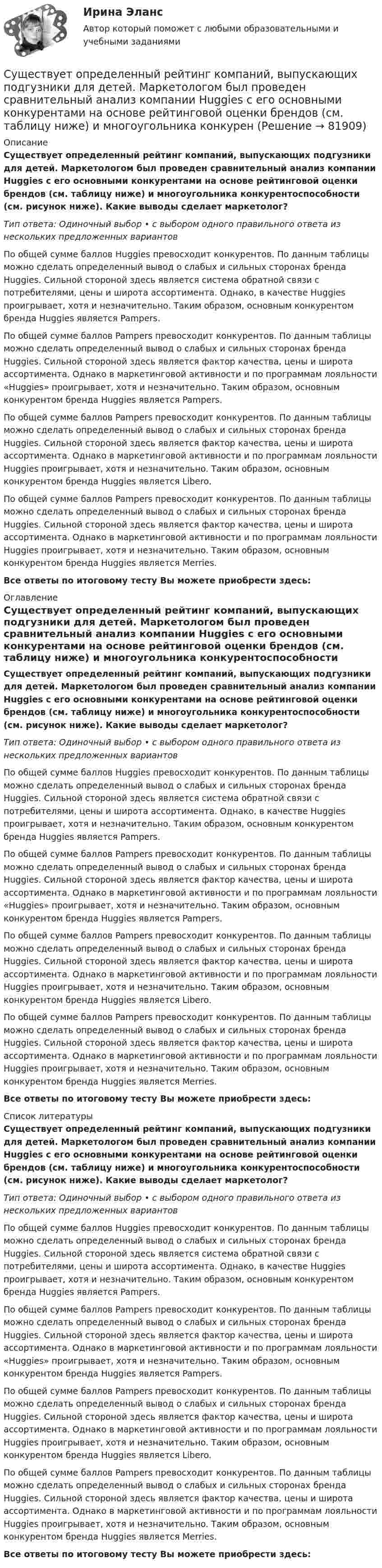      
            Описание
            Существует определенный рейтинг компаний, выпускающих подгузники для детей. Маркетологом был проведен сравнительный анализ компании Huggies с его основными конкурентами на основе рейтинговой оценки брендов (см. таблицу ниже) и многоугольника конкурентоспособности (см. рисунок ниже). Какие выводы сделает маркетолог?Тип ответа: Одиночный выбор • с выбором одного правильного ответа из нескольких предложенных вариантовПо общей сумме баллов Huggies превосходит конкурентов. По данным таблицы можно сделать определенный вывод о слабых и сильных сторонах бренда Huggies. Сильной стороной здесь является система обратной связи с потребителями, цены и широта ассортимента. Однако, в качестве Huggies проигрывает, хотя и незначительно. Таким образом, основным конкурентом бренда Huggies является Pampers.По общей сумме баллов Pampers превосходит конкурентов. По данным таблицы можно сделать определенный вывод о слабых и сильных сторонах бренда Huggies. Сильной стороной здесь является фактор качества, цены и широта ассортимента. Однако в маркетинговой активности и по программам лояльности «Huggies» проигрывает, хотя и незначительно. Таким образом, основным конкурентом бренда Huggies является Pampers.По общей сумме баллов Pampers превосходит конкурентов. По данным таблицы можно сделать определенный вывод о слабых и сильных сторонах бренда Huggies. Сильной стороной здесь является фактор качества, цены и широта ассортимента. Однако в маркетинговой активности и по программам лояльности Huggies проигрывает, хотя и незначительно. Таким образом, основным конкурентом бренда Huggies является Libero.По общей сумме баллов Pampers превосходит конкурентов. По данным таблицы можно сделать определенный вывод о слабых и сильных сторонах бренда Huggies. Сильной стороной здесь является фактор качества, цены и широта ассортимента. Однако в маркетинговой активности и по программам лояльности Huggies проигрывает, хотя и незначительно. Таким образом, основным конкурентом бренда Huggies является Merries.Все ответы по итоговому тесту Вы можете приобрести здесь:  
            Оглавление
            Существует определенный рейтинг компаний, выпускающих подгузники для детей. Маркетологом был проведен сравнительный анализ компании Huggies с его основными конкурентами на основе рейтинговой оценки брендов (см. таблицу ниже) и многоугольника конкурентоспособности (см. рисунок ниже). Какие выводы сделает маркетолог?Тип ответа: Одиночный выбор • с выбором одного правильного ответа из нескольких предложенных вариантовПо общей сумме баллов Huggies превосходит конкурентов. По данным таблицы можно сделать определенный вывод о слабых и сильных сторонах бренда Huggies. Сильной стороной здесь является система обратной связи с потребителями, цены и широта ассортимента. Однако, в качестве Huggies проигрывает, хотя и незначительно. Таким образом, основным конкурентом бренда Huggies является Pampers.По общей сумме баллов Pampers превосходит конкурентов. По данным таблицы можно сделать определенный вывод о слабых и сильных сторонах бренда Huggies. Сильной стороной здесь является фактор качества, цены и широта ассортимента. Однако в маркетинговой активности и по программам лояльности «Huggies» проигрывает, хотя и незначительно. Таким образом, основным конкурентом бренда Huggies является Pampers.По общей сумме баллов Pampers превосходит конкурентов. По данным таблицы можно сделать определенный вывод о слабых и сильных сторонах бренда Huggies. Сильной стороной здесь является фактор качества, цены и широта ассортимента. Однако в маркетинговой активности и по программам лояльности Huggies проигрывает, хотя и незначительно. Таким образом, основным конкурентом бренда Huggies является Libero.По общей сумме баллов Pampers превосходит конкурентов. По данным таблицы можно сделать определенный вывод о слабых и сильных сторонах бренда Huggies. Сильной стороной здесь является фактор качества, цены и широта ассортимента. Однако в маркетинговой активности и по программам лояльности Huggies проигрывает, хотя и незначительно. Таким образом, основным конкурентом бренда Huggies является Merries.Все ответы по итоговому тесту Вы можете приобрести здесь:  
            Список литературы
            Существует определенный рейтинг компаний, выпускающих подгузники для детей. Маркетологом был проведен сравнительный анализ компании Huggies с его основными конкурентами на основе рейтинговой оценки брендов (см. таблицу ниже) и многоугольника конкурентоспособности (см. рисунок ниже). Какие выводы сделает маркетолог?Тип ответа: Одиночный выбор • с выбором одного правильного ответа из нескольких предложенных вариантовПо общей сумме баллов Huggies превосходит конкурентов. По данным таблицы можно сделать определенный вывод о слабых и сильных сторонах бренда Huggies. Сильной стороной здесь является система обратной связи с потребителями, цены и широта ассортимента. Однако, в качестве Huggies проигрывает, хотя и незначительно. Таким образом, основным конкурентом бренда Huggies является Pampers.По общей сумме баллов Pampers превосходит конкурентов. По данным таблицы можно сделать определенный вывод о слабых и сильных сторонах бренда Huggies. Сильной стороной здесь является фактор качества, цены и широта ассортимента. Однако в маркетинговой активности и по программам лояльности «Huggies» проигрывает, хотя и незначительно. Таким образом, основным конкурентом бренда Huggies является Pampers.По общей сумме баллов Pampers превосходит конкурентов. По данным таблицы можно сделать определенный вывод о слабых и сильных сторонах бренда Huggies. Сильной стороной здесь является фактор качества, цены и широта ассортимента. Однако в маркетинговой активности и по программам лояльности Huggies проигрывает, хотя и незначительно. Таким образом, основным конкурентом бренда Huggies является Libero.По общей сумме баллов Pampers превосходит конкурентов. По данным таблицы можно сделать определенный вывод о слабых и сильных сторонах бренда Huggies. Сильной стороной здесь является фактор качества, цены и широта ассортимента. Однако в маркетинговой активности и по программам лояльности Huggies проигрывает, хотя и незначительно. Таким образом, основным конкурентом бренда Huggies является Merries.Все ответы по итоговому тесту Вы можете приобрести здесь:  
            
            
            Существует несколько разнообразных видов люстр. Они отличаются друг от друга по внешнему видуСуществует определенный рейтинг компаний, выпускающих подгузники для детей. Маркетологом был проведен сравнительный анализ компании Huggies с его основными конкурентами на основе рейтинговой оценки брендов (см. таблицу ниже) и многоугольника конкуренСуществует ... планирование тренировки в избранном виде спортаСуществует ... признака трансформации банкротства-инструмента в банкротство-институт Существуют два вида познания: познание как процесс и как форма духовной деятельности. Как форма духовной деятельности оно существует в обществе с момента его возникновения, проходя с ним определенные этапы развития. Можно ли в таком случаеСуществуют некоторые особенности формирования описей электронных документов.  Установите, какие утверждения являются верными, а какие - нет. Существуют определенные виды кодификационных актов, в частности …Существование какого уровня филогенетического развития психики, выделенного А.Н.Леонтьевым, вызывает в настоящее время дискуссии?Существование неформальной организацииСуществует … инвентаризации кассыСуществует множество эффективных методов управления организацией. Каждое предприятие использует свою систему управления. Многие из них схожи между собой, так как одни методы порождают другие, применение многих невозможно без использования другихСуществует множество эффективных методов управления организацией. Каждое предприятие использует свою систему управления. Многие из них схожи между собой, так как одни методы порождают другие, применение многих невозможно без использования других.Существует множество эффективных методов управления организацией. Каждое предприятие использует свою систему управления. Многие из них схожи между собой, так как одни методы порождают другие, применение многих невозможно без использования других. Существует несколько психотерапевтических школ, каждая из которых по-своему подходит к пониманию здоровья.