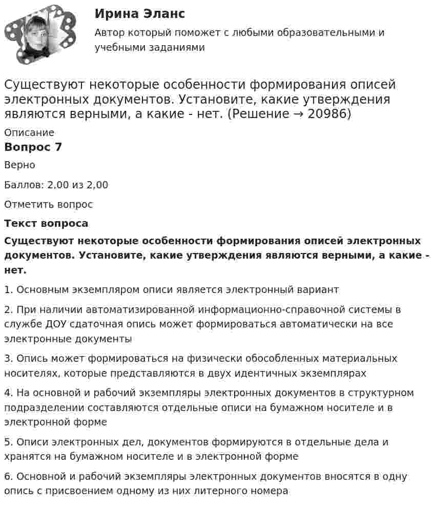      
          Описание
          Вопрос 7ВерноБаллов: 2,00 из 2,00Отметить вопросТекст вопросаСуществуют некоторые особенности формирования описей электронных документов.  Установите, какие утверждения являются верными, а какие - нет. 1.     Основным экземпляром описи является электронный вариант2.     При наличии автоматизированной информационно-справочной системы в службе ДОУ сдаточная опись может формироваться автоматически на все электронные документы3.     Опись может формироваться на физически обособленных материальных носителях, которые представляются в двух идентичных экземплярах4.     На основной и рабочий экземпляры электронных документов в структурном подразделении составляются отдельные описи на бумажном носителе и в электронной форме5.     Описи электронных дел, документов формируются в отдельные дела и хранятся на бумажном носителе и в электронной форме6.     Основной и рабочий экземпляры электронных документов вносятся в одну опись с присвоением одному из них литерного номера  
            
            
            Существуют два вида познания: познание как процесс и как форма духовной деятельности. Как форма духовной деятельности оно существует в обществе с момента его возникновения, проходя с ним определенные этапы развития. Можно ли в таком случаеСуществуют некоторые особенности формирования описей электронных документов.  Установите, какие утверждения являются верными, а какие - нет. Существуют определенные виды кодификационных актов, в частности …Существуют следующие виды муниципальных облигаций:...Существуют следующие виды топологий сети: …Существуют следующие способы управления конфликтомСуществуют следующие формы распоряженияСуществует множество эффективных методов управления организацией. Каждое предприятие использует свою систему управления. Многие из них схожи между собой, так как одни методы порождают другие, применение многих невозможно без использования других.Существует множество эффективных методов управления организацией. Каждое предприятие использует свою систему управления. Многие из них схожи между собой, так как одни методы порождают другие, применение многих невозможно без использования других. Существует несколько психотерапевтических школ, каждая из которых по-своему подходит к пониманию здоровья.Существует несколько разнообразных видов люстр. Они отличаются друг от друга по внешнему видуСуществует несколько разнообразных видов люстр. Они отличаются друг от друга по внешнему видуСуществует определенный рейтинг компаний, выпускающих подгузники для детей. Маркетологом был проведен сравнительный анализ компании Huggies с его основными конкурентами на основе рейтинговой оценки брендов (см. таблицу ниже) и многоугольника конкуренСуществует ... планирование тренировки в избранном виде спорта