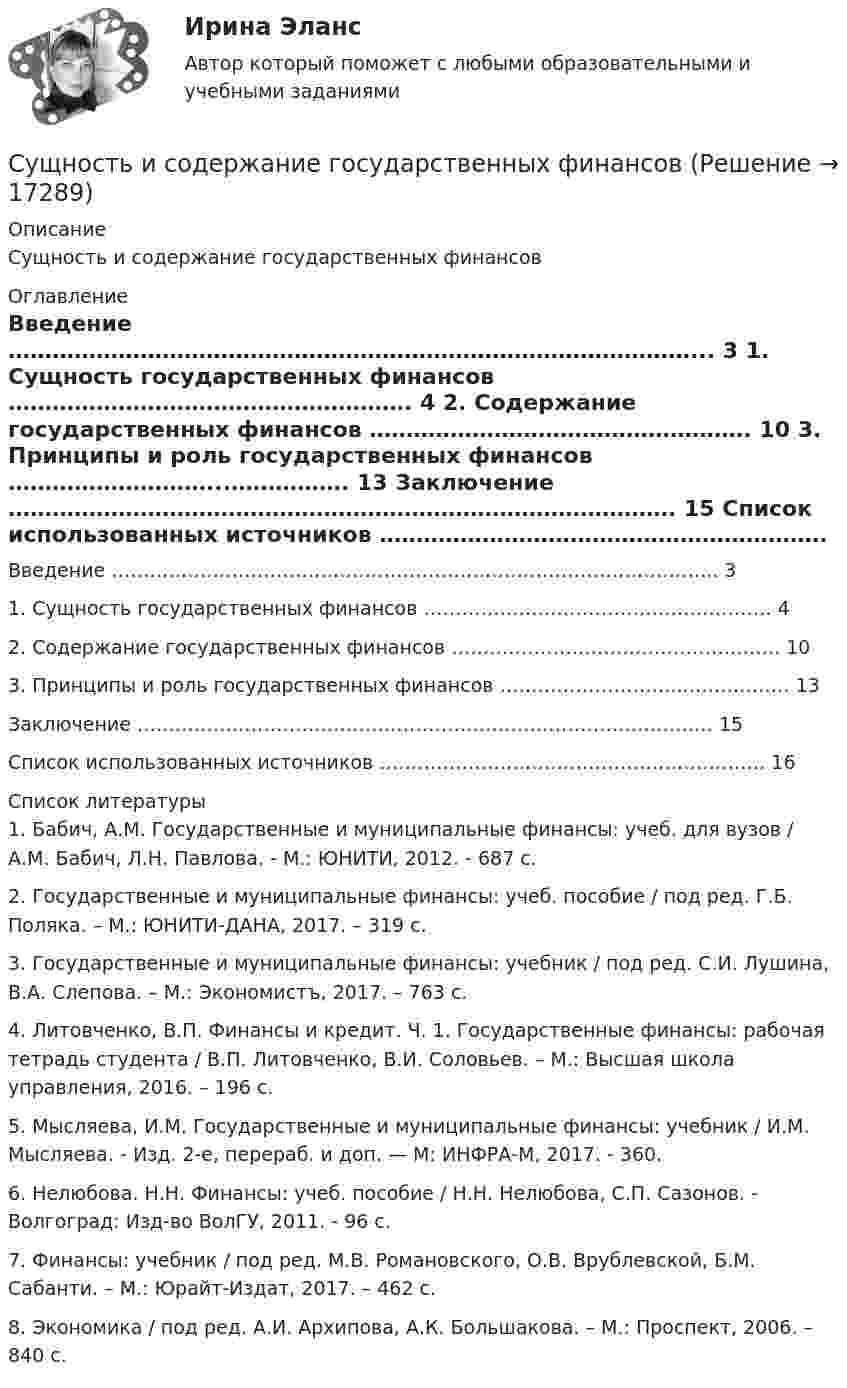      
          Описание
          Сущность и содержание государственных финансов 
          Оглавление
            Введение …………………………………………………………………………………... 3   1. Сущность государственных финансов ………………………………………………. 4   2. Содержание государственных финансов ……………………………………………. 10   3. Принципы и роль государственных финансов ………………………...……………. 13   Заключение ………………………………………………………………………………. 15   Список использованных источников ……………………………………………………. 16   
          Список литературы
          	1. Бабич, А.М. Государственные и муниципальные финансы: учеб. для вузов / А.М. Бабич, Л.Н. Павлова. - М.: ЮНИТИ, 2012. - 687 с.	2. Государственные и муниципальные финансы: учеб. пособие / под ред. Г.Б. Поляка. – М.: ЮНИТИ-ДАНА, 2017. – 319 с.	3. Государственные и муниципальные финансы: учебник / под ред. С.И. Лушина, В.А. Слепова. – М.: Экономистъ, 2017. – 763 с. 	4. Литовченко, В.П. Финансы и кредит. Ч. 1. Государственные финансы: рабочая тетрадь студента / В.П. Литовченко, В.И. Соловьев. – М.: Высшая школа управления, 2016. – 196 с. 	5. Мысляева, И.М. Государственные и муниципальные финансы: учебник / И.М. Мысляева. - Изд. 2-е, перераб. и доп. — М: ИНФРА-М, 2017. - 360. 	6. Нелюбова. Н.Н. Финансы: учеб. пособие / Н.Н. Нелюбова, С.П. Сазонов. - Волгоград: Изд-во ВолГУ, 2011. - 96 с.	7. Финансы: учебник / под ред. М.В. Романовского, О.В. Врублевской, Б.М. Сабанти. – М.: Юрайт-Издат, 2017. – 462 с.	8. Экономика / под ред. А.И. Архипова, А.К. Большакова. – М.: Проспект, 2006. – 840 с.
            
            
            Сущность и роль малого предпринимательстваСущность и содержание государственных финансовСущность и содержание корпоративного управления тестСущность и содержание функции контроля хода выполнения принятых решенийСущность и характеристика основных стилей руководстваСущность лидерства проявляется в умении … (укажите 3 варианта ответа) подчинять себе других принимать решения только после консультаций самостоятельно принимать решения проявлять свои личностные качества не зависеть от решений и мнения друСущность маркетинга наиболее полно отражают такие принципы, как … (укажите 3 варианта ответа)Сущность анализа цен конкурентов заключается в …Сущность государственной гражданской службы - КОНТРОЛЬНАЯСУЩНОСТЬ ДВОЙНОГО СТАНДАРТА ОТНОШЕНИЯ К ЖЕНЩИНЕ В РФСущность и виды предпринимательской деятельностиСущность и механизм реинжиниринга теория бизнесаСущность инфляции: классификация, показатели инфляцииСущность и особенности венчурного финансирования субъектов малого