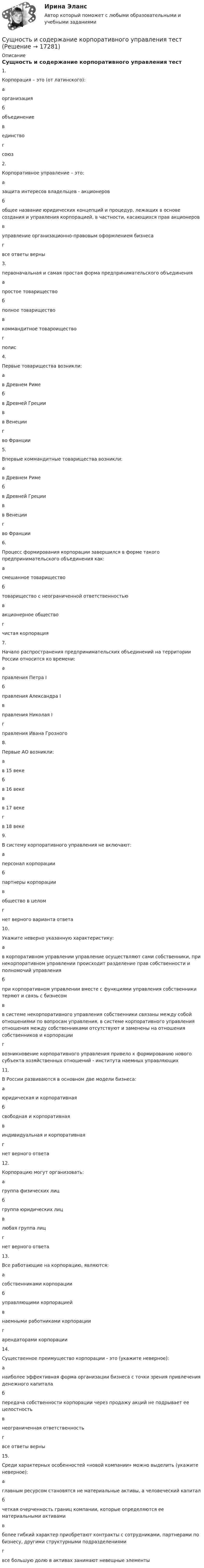      
          Описание
          Сущность и содержание корпоративного управления тест  1. Корпорация – это (от латинского):   а организация   б объединение   в единство   г союз   2. Корпоративное управление – это:   а защита интересов владельцев - акционеров   б общее название юридических концепций и процедур, лежащих в основе создания и управления корпорацией, в частности, касающихся прав акционеров   в управление организационно-правовым оформлением бизнеса   г все ответы верны   3. первоначальная и самая простая форма предпринимательского объединения   а простое товарищество   б полное товарищество   в коммандитное товароищество   г полис   4. Первые товарищества возникли:   а в Древнем Риме   б в Древней Греции   в в Венеции   г во Франции   5. Впервые коммандитные товарищества возникли:   а в Древнем Риме   б в Древней Греции   в в Венеции   г во Франции   6. Процесс формирования корпорации завершился в форме такого предпринимательского объединения как:   а смешанное товарищество   б товарищество с неограниченной ответственностью   в акционерное общество   г чистая корпорация   7. Начало распространения предпринимательских объединений на территории России относится ко времени:   а правления Петра I   б правления Александра I   в правления Николая I   г правления Ивана Грозного   8. Первые АО возникли:   а в 15 веке   б в 16 веке   в в 17 веке   г в 18 веке   9. В систему корпоративного управления не включают:   а персонал корпорации   б партнеры корпорации   в общество в целом   г нет верного варианта ответа   10. Укажите неверно указанную характеристику:   а в корпоративном управлении управление осуществляют сами собственники, при некорпоративном управлении происходит разделение прав собственности и полномочий управления   б при корпоративном управлении вместе с функциями управления собственники теряют и связь с бизнесом   в в системе некорпоративного управления собственники связаны между собой отношениями по вопросам управления, в системе корпоративного управления отношения между собственниками отсутствуют и заменены на отношения собственников и корпорации   г возникновение корпоративного управления привело к формированию нового субъекта хозяйственных отношений - института наемных управляющих   11. В России развиваются в основном две модели бизнеса:   а юридическая и корпоративная   б свободная и корпоративная   в индивидуальная и корпоративная   г нет верного ответа   12. Корпорацию могут организовать:   а группа физических лиц   б группа юридических лиц   в любая группа лиц   г нет верного ответа   13. Все работающие на корпорацию, являются:   а собственниками корпорации   б управляющими корпорацией   в наемными работниками корпорации   г арендаторами корпорации   14. Существенное преимущество корпорации - это (укажите неверное):   а наиболее эффективная форма организа­ции бизнеса с точки зрения привлечения денежного капитала   б передача собственности корпорации через продажу акций не подрывает ее целостность   в неограни­ченная ответственность   г все ответы верны   15. Среди характерных особенностей «новой компании» можно выделить (укажите неверное):   а главным ресурсом становятся не материальные активы, а человеческий капитал   б четкая очерченность границ компании, которые определя­ются ее материальными активами   в более гибкий характер приобретают контракты с сотрудни­ками, партнерами по бизнесу, другими структурными подраз­делениями   г все большую долю в активах занимают невещные элементы   
            
            
            Сущность и содержание государственных финансовСущность и содержание корпоративного управления тестСущность и содержание функции контроля хода выполнения принятых решенийСущность и характеристика основных стилей руководстваСущность лидерства проявляется в умении … (укажите 3 варианта ответа) подчинять себе других принимать решения только после консультаций самостоятельно принимать решения проявлять свои личностные качества не зависеть от решений и мнения друСущность маркетинга наиболее полно отражают такие принципы, как … (укажите 3 варианта ответа)Сущность метода группировок состоит в …Сущность государственной гражданской службы - КОНТРОЛЬНАЯСУЩНОСТЬ ДВОЙНОГО СТАНДАРТА ОТНОШЕНИЯ К ЖЕНЩИНЕ В РФСущность и виды предпринимательской деятельностиСущность и механизм реинжиниринга теория бизнесаСущность инфляции: классификация, показатели инфляцииСущность и особенности венчурного финансирования субъектов малогоСУЩНОСТЬ И ПРИЧИНЫ ВОЗНИКНОВЕНИЯ ФИЗИЧЕСКОГО ВОСПИТАНИЯ В ОБЩЕСТВЕ