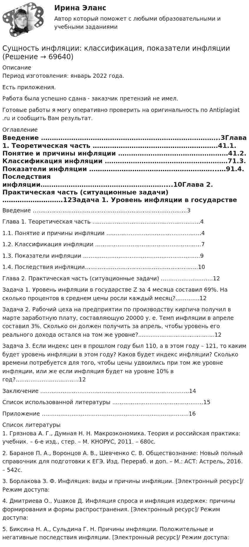      
            Описание
            Период изготовления: январь 2022 года.Есть приложения. Работа была успешно сдана - заказчик претензий не имел.Готовые работы я могу оперативно проверить на оригинальность по Antiplagiat .ru и сообщить Вам результат. 
            Оглавление
            Введение ………………………………………………………………………..3Глава 1. Теоретическая часть ………………………………………………….41.1. Понятие и причины инфляции ……………………………………………41.2. Классификация инфляции …………………………………………………71.3. Показатели инфляции …………………………………………………...…91.4. Последствия инфляции…………………………………………………....10Глава 2. Практическая часть (ситуационные задачи) ……………………….12Задача 1. Уровень инфляции в государстве Z за 4 месяца составил 69%. На сколько процентов в среднем цены росли каждый месяц?………….12Задача 2. Рабочий цеха на предприятии по производству кирпича получил в марте заработную плату, составляющую 20000 у. е. Темп инфляции в апреле составил 3%. Сколько он должен получить за апрель, чтобы уровень его реального дохода остался на том же уровне?...........................................12Задача 3. Если индекс цен в прошлом году был 110, а в этом году – 121, то каким будет уровень инфляции в этом году? Каков будет индекс инфляции? Сколько времени потребуется для того, чтобы цены удвоились при том же уровне инфляции, или же если инфляция будет на уровне 10% в год?…………………………….12Заключение ……………………………………………………………………..14Список использованной литературы ………………………………………….15Приложение …………………………………………………………………….16 
            Список литературы
            1.	Грязнова А. Г., Думная Н. Н. Макроэкономика. Теория и российская практика: учебник. – 6-е изд., стер. – М. КНОРУС, 2011. – 680с.2.	Баранов П. А., Воронцов А. В., Шевченко С. В. Обществознание: Новый полный справочник для подготовки к ЕГЭ. Изд. Перераб. и доп. – М.: АСТ: Астрель, 2016. – 542с.3.	Борлакова З. Ф. Инфляция: виды и причины инфляции. [Электронный ресурс]/ Режим доступа: 4.	Дмитриева О., Ушаков Д. Инфляция спроса и инфляция издержек: причины формирования и формы распространения. [Электронный ресурс]/ Режим доступа: 5.	Биксина Н. А., Сульдина Г. Н. Причины инфляции. Положительные и негативные последствия инфляции. [Электронный ресурс]/ Режим доступа:  
            
            
            Сущность и механизм реинжиниринга теория бизнесаСущность инфляции: классификация, показатели инфляцииСущность и особенности венчурного финансирования субъектов малогоСУЩНОСТЬ И ПРИЧИНЫ ВОЗНИКНОВЕНИЯ ФИЗИЧЕСКОГО ВОСПИТАНИЯ В ОБЩЕСТВЕСущность и роль малого предпринимательстваСущность и содержание государственных финансовСущность и содержание корпоративного управления тестСуществующие механизмы защиты, реализованные в межсетевых экранах, серверах аутентификации, системах разграничения доступа работают на … этапе осуществления атакиСуществующие негласные системы денежных взаимоотношений руководителя и подчиненных в системе Министерства внутренних дел РФ, в частности в дорожно-патрульной службе (ДПС). Постройте возможную коррупционную схему выдачи разрешительных документовСуществующие негласные системы денежных взаимоотношений руководителя и подчиненных в системе Министерства внутренних дел РФ (МВД России), в частности, в дорожно-патрульной службе (ДПС). Постройте возможную коррупционную схему при рассмотренииСуществующие негласные системы денежных взаимоотношений руководителя и подчиненных в системе Министерства внутренних дел РФ (МВД России), в частности, в дорожно-патрульной службе (ДПС), являются основным мотивирующим элементом для назначения на Сущность анализа цен конкурентов заключается в …Сущность государственной гражданской службы - КОНТРОЛЬНАЯСУЩНОСТЬ ДВОЙНОГО СТАНДАРТА ОТНОШЕНИЯ К ЖЕНЩИНЕ В РФ