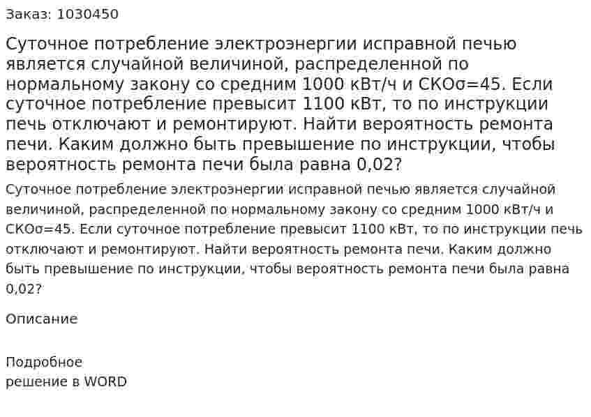 Суточное потребление электроэнергии исправной печью является случайной величиной, распределенной по нормальному закону со средним 1000 кВт/ч и СКОσ=45. Если суточное потребление превысит 1100 кВт, то по инструкции печь отключают и ремонтируют. Найти вероятность ремонта печи. Каким должно быть превышение по инструкции, чтобы вероятность ремонта печи была равна 0,02? 
