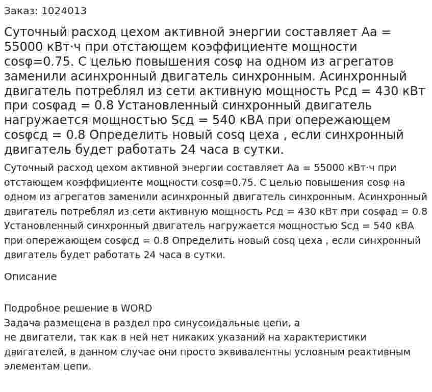 Суточный расход цехом активной энергии составляет Aa = 55000 кВт·ч  при отстающем коэффициенте мощности  cosφ=0.75.  С целью повышения cosφ на одном из агрегатов заменили асинхронный двигатель синхронным. Асинхронный двигатель потреблял из сети активную мощность Pсд = 430 кВт  при  cosφад = 0.8  Установленный синхронный двигатель нагружается мощностью Sсд = 540 кВА при опережающем cosφсд = 0.8    Определить новый cosq цеха , если синхронный двигатель будет работать  24 часа в сутки.  