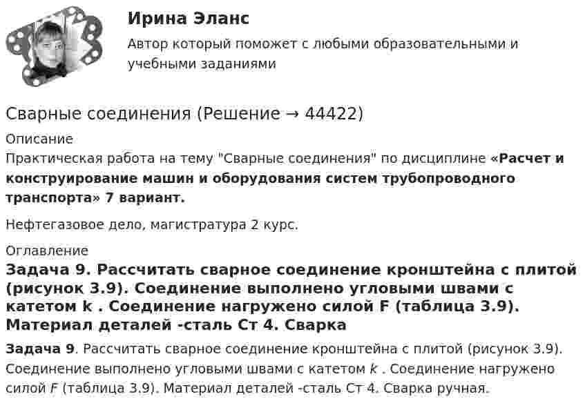     
            Описание
            Практическая работа на тему Сварные соединения по дисциплине «Расчет и конструирование машин и оборудования систем трубопроводного транспорта» 7 вариант.Нефтегазовое дело, магистратура 2 курс.  
            Оглавление
            Задача 9. Рассчитать сварное соединение кронштейна с плитой (рисунок 3.9). Соединение выполнено угловыми швами с катетом k . Соединение нагружено силой F (таблица 3.9). Материал деталей -сталь Ст 4. Сварка ручная.  
            
            
            Сварные, паяные и другие изделия из однородного материала в сборе с другими изделиями в разрезах и сечениях штрихуют: ТулГУСварные соединения Сведения любого характера (производственные, технические, экономические, организационные и др.), которые имеют действительную или потенциальную коммерческую ценность в силу неизвестности их третьим лицам, к которым у третьих лиц нет свободного доступСведения о реакции Манту (размер, как проводится, понятие нормы)Сведения (сообщения, данные) независимо от формы их представления:Свежий стиль дизайна- Ниссан МураноСверстать макет страницы с использованием блочной верстки (макет BUSINESS.COMPANY)Сбор словесных данных, как правило, в письменной форме называется ... Сбор, хеширование, вычисление ЭЦП и сохранение ее в реестре, вывод информации о структуре и характеристиках жесткого диска и параметрах BIOS компьютераСбытовая деятельность организации 5 вариант НГУЭУСбытовая политика и логистика / 24 вопросаСбытовая политика и логистика.mosap_БАК. Синергия. Ответы на ИТОГОВЫЙ ТЕСТ. На отлично!Сбытовая политика и логистика.фмен_БАК. Синергия. Ответы на ИТОГОВЫЙ ТЕСТ. На отлично!Сбытовая политика// Синергия//Московская академия предпринимательства//ТЕСТ СДАН