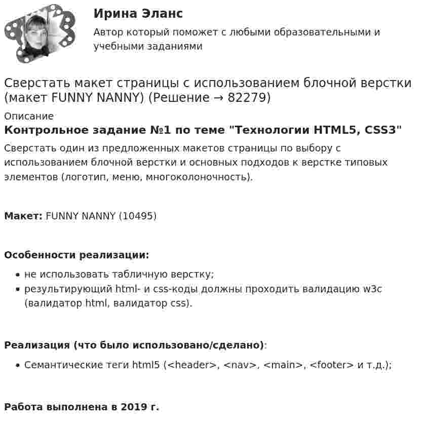     
            Описание
            Контрольное задание №1 по теме Технологии HTML5, CSS3Сверстать один из предложенных макетов страницы по выбору с использованием блочной верстки и основных подходов к верстке типовых элементов (логотип, меню, многоколоночность).Макет: FUNNY NANNY (10495)Особенности реализации:не использовать табличную верстку;результирующий html- и css-коды должны проходить валидацию w3c (валидатор html, валидатор сss).Реализация (что было использовано/сделано):Семантические теги html5 (<header>, <nav>, <main>, <footer> и т.д.);Работа выполнена в 2019 г.   
            
            
            Сверстать макет страницы с использованием блочной верстки (макет CATCHING A MOMENT)Сверстать макет страницы с использованием блочной верстки (макет FUNNY NANNY)Сверхурочная работа не должна превышать ... часов в годС вершины идеально гладкой сферы радиусом R соскальзывает небольшое тело. Определите высоту h (от вершины сферы), с которой тело со сферы сорвётся.С вершины клина, длина которого l = 2 м и высота h = 1 м, начинает скользить небольшое тело. Коэффициент трения между телом и клином  = 0,15. Определить: 1) ускорение, с которым движется тело; 2) время прохождения тела вдоль клина; С вершины клина, длина которого l = 2 м и высота h = 1 м, начинает скользить небольшое тело. Коэффициент трения между телом и клином k = 0,15. Определить: 1) ускорение, с которым движется тело; 2) время прохождения тела вдоль клинаС вершины клина, длина которого l = 2 м и высота которого 1 м, начинает скользить небольшое тело. Коэффициент трения между телом и клином f = 0,15. Определить: 1) ускорение, с которым движется тело; 2) время прохождения тела вдоль клина; Сварка элементов, предназначенных для работы под давлением, без соблюдения специальных условий должна производиться при температуре наружного воздуха не ниже:Сварные, паяные и другие изделия из однородного материала в сборе с другими изделиями в разрезах и сечениях штрихуют: ТулГУСварные соединения Сведения любого характера (производственные, технические, экономические, организационные и др.), которые имеют действительную или потенциальную коммерческую ценность в силу неизвестности их третьим лицам, к которым у третьих лиц нет свободного доступСведения о реакции Манту (размер, как проводится, понятие нормы)Сведения (сообщения, данные) независимо от формы их представления:Свежий стиль дизайна- Ниссан Мурано