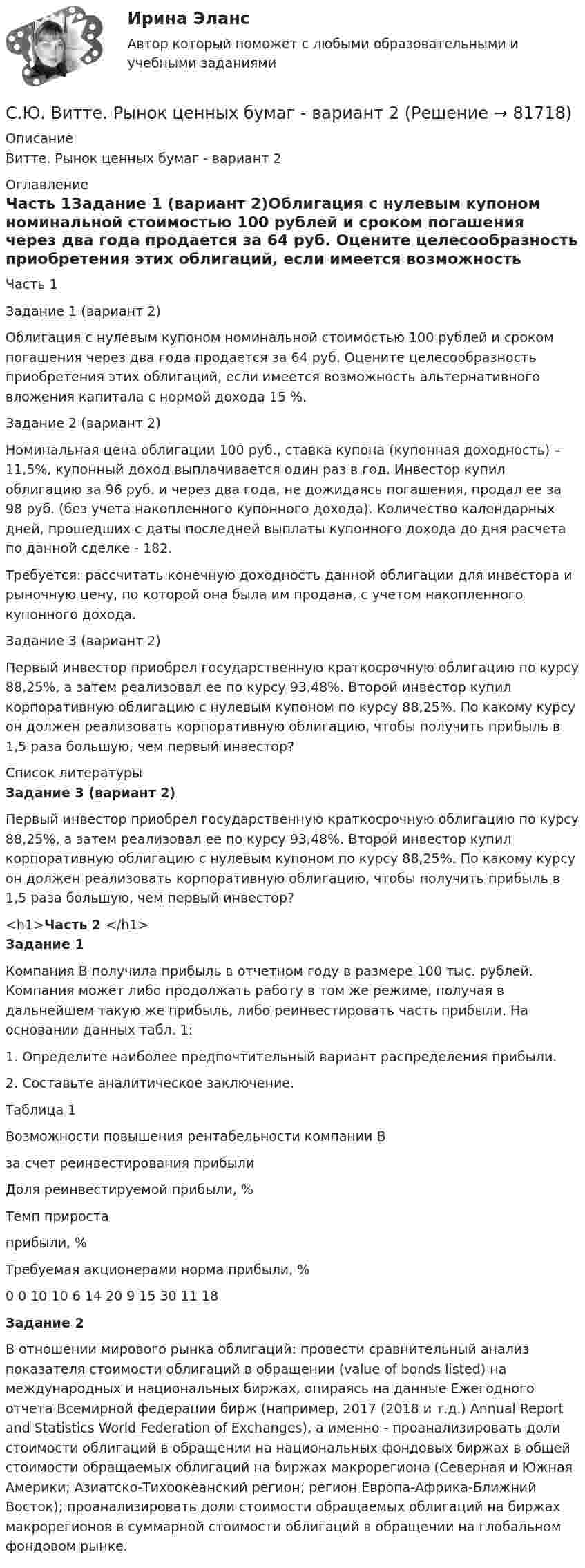     
            Описание
            Витте. Рынок ценных бумаг - вариант 2 
            Оглавление
            Часть 1Задание 1 (вариант 2)Облигация с нулевым купоном номинальной стоимостью 100 рублей и сроком погашения через два года продается за 64 руб. Оцените целесообразность приобретения этих облигаций, если имеется возможность альтернативного вложения капитала с нормой дохода 15 %.Задание 2 (вариант 2)Номинальная цена облигации 100 руб., ставка купона (купонная доходность) – 11,5%, купонный доход выплачивается один раз в год. Инвестор купил облигацию за 96 руб. и через два года, не дожидаясь погашения, продал ее за 98 руб. (без учета накопленного купонного дохода). Количество календарных дней, прошедших с даты последней выплаты купонного дохода до дня расчета по данной сделке - 182.Требуется: рассчитать конечную доходность данной облигации для инвестора и рыночную цену, по которой она была им продана, с учетом накопленного купонного дохода.Задание 3 (вариант 2)Первый инвестор приобрел государственную краткосрочную облигацию по курсу 88,25%, а затем реализовал ее по курсу 93,48%. Второй инвестор купил корпоративную облигацию с нулевым купоном по курсу 88,25%. По какому курсу он должен реализовать корпоративную облигацию, чтобы получить прибыль в 1,5 раза большую, чем первый инвестор? 
            Список литературы
            Задание 3 (вариант 2)    	Первый инвестор приобрел государственную краткосрочную облигацию по курсу 88,25%, а затем реализовал ее по курсу 93,48%. Второй инвестор купил корпоративную облигацию с нулевым купоном по курсу 88,25%. По какому курсу он должен реализовать корпоративную облигацию, чтобы получить прибыль в 1,5 раза большую, чем первый инвестор?<h1>Часть 2 </h1> Задание 1   	Компания В получила прибыль в отчетном году в размере 100 тыс. рублей. Компания может либо продолжать работу в том же режиме, получая в дальнейшем такую же прибыль, либо реинвестировать часть прибыли. На основании данных табл. 1:	1.  Определите наиболее предпочтительный вариант распределения прибыли.	2.  Составьте аналитическое заключение.Таблица 1Возможности повышения рентабельности компании Вза счет реинвестирования прибыли  Доля реинвестируемой прибыли, % Темп прироста прибыли, % Требуемая акционерами норма прибыли, %   0 0 10   10 6 14   20 9 15   30 11 18  Задание 2  	В отношении мирового рынка облигаций: провести сравнительный анализ показателя стоимости облигаций в обращении (value of bonds listed) на международных и национальных биржах, опираясь на данные Ежегодного отчета Всемирной федерации бирж (например, 2017 (2018 и т.д.) Annual Report and Statistics World Federation of Exchanges), а именно - проанализировать доли стоимости облигаций в обращении на национальных фондовых биржах в общей стоимости обращаемых облигаций на биржах макрорегиона (Северная и Южная Америки; Азиатско-Тихоокеанский регион; регион Европа-Африка-Ближний Восток); проанализировать доли стоимости обращаемых облигаций на биржах макрорегионов в суммарной стоимости облигаций в обращении на глобальном фондовом рынке. 
            
            
            Сэр Фредерик Чарлз Бартлетт занимался ... психологиейС.Ю. Витте. Рынок ценных бумаг - вариант 2Табель учета рабочего времени может иметь унифицированную форму... (укажите 2 варианта ответа)Таблетки и диета с точки зрения пациента [Ответы]Таблица 10. ОСНОВАНИЯ ПРЕКРАЩЕНИЯ ПРАВ УЧАСТИЯ В  ОООТаблица 1. ОРГАНИЗАЦИОННО-ПРАВОВЫЕ ФОРМЫ ЮРИДИЧЕСКИХ ЛИЦ (СТ. 50 ГК РФ)Таблица 1 Параметры Неоклассика Традиционный институционализм Неоинституционализм Новый институционализм Основные методологические принципы Характеристика (роль) человека Основные виды издержекСчитая Землю шаром радиусом R = 6,4·103 км, определить заряд q, который несёт Земля, если напряжённость электрического поля у её поверхности в среднем E = 130 В/м. Определить потенциал j поля Земли на расстоянии h = 600 км от её поверхности.Считая Землю шарообразной, найти зависимость ускорения силы тяжести Земли от широты местности. Вычислить g на полюсе, на экваторе на широте Одессы (φ = 46,5o).Считая известными для аргона значения критической температуры Tкр и критического давления pкр, определить критический молярный объём Vm кр этого газа.Считая известными для кислорода значения критической температуры Tкр и критического давления pкр, вычислить эффективный диаметр d молекулы этого газа.Считая, что в одном акте деления ядра урана 235U освобождается энергия 200 МэВ, определить массу m этого изотопа, подвергшегося делению при взрыве атомной бомбы с тротиловым эквивалентом 30*106 кг, если тепловой эквивалент тротила q равенСчитая, что воздух у поверхности Земли находится при нормальных условиях, определите отношение давления воздуха на высоте 2 км к давлению на дне шахты глубиной 2 км. Считайте, что температура воздуха от высоты не зависит.Считая, что температура воздуха и ускорение свободного падения не зависят от высоты, определите, на какой высоте плотность воздуха уменьшится в e раз по сравнению с плотностью воздуха на уровне моря. Температура воздуха T = 300 К.