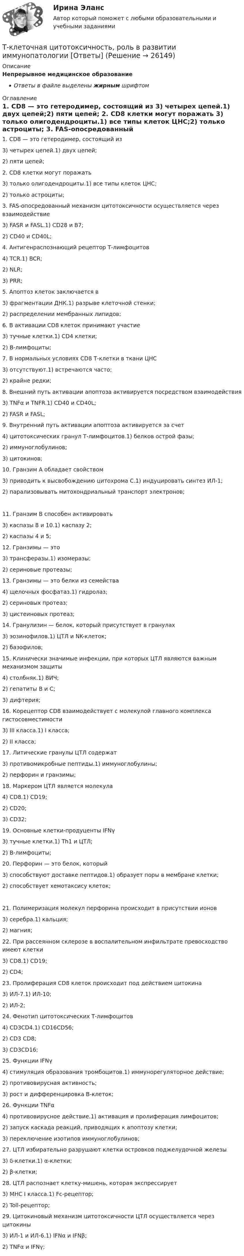      
          Описание
          Непрерывное медицинское образованиеОтветы в файле выделены жирным шрифтом 
          Оглавление
          1. CD8 — это гетеродимер, состоящий из 3) четырех цепей.1) двух цепей;2) пяти цепей; 2. CD8 клетки могут поражать 3) только олигодендроциты.1) все типы клеток ЦНС;2) только астроциты; 3. FAS-опосредованный механизм цитотоксичности осуществляется через взаимодействие 3) FASR и FASL.1) CD28 и B7;2) CD40 и CD40L; 4. Антигенраспознающий рецептор Т-лимфоцитов 4) TCR.1) BCR;2) NLR;3) PRR; 5. Апоптоз клеток заключается в 3) фрагментации ДНК.1) разрыве клеточной стенки;2) распределении мембранных липидов; 6. В активации CD8 клеток принимают участие 3) тучные клетки.1) CD4 клетки;2) В-лимфоциты; 7. В нормальных условиях CD8 Т-клетки в ткани ЦНС 3) отсутствуют.1) встречаются часто;2) крайне редки; 8. Внешний путь активации апоптоза активируется посредством взаимодействия 3) TNFα и TNFR.1) CD40 и CD40L;2) FASR и FASL; 9. Внутренний путь активации апоптоза активируется за счет 4) цитотоксических гранул Т-лимфоцитов.1) белков острой фазы;2) иммуноглобулинов;3) цитокинов; 10. Гранзим А обладает свойством 3) приводить к высвобождению цитохрома С.1) индуцировать синтез ИЛ-1;2) парализовывать митохондриальный транспорт электронов; 11. Гранзим В способен активировать 3) каспазы 8 и 10.1) каспазу 2;2) каспазы 4 и 5; 12. Гранзимы — это 3) трансферазы.1) изомеразы;2) сериновые протеазы; 13. Гранзимы — это белки из семейства 4) щелочных фосфатаз.1) гидролаз;2) сериновых протеаз;3) цистеиновых протеаз; 14. Гранулизин — белок, который присутствует в гранулах 3) эозинофилов.1) ЦТЛ и NK-клеток;2) базофилов; 15. Клинически значимые инфекции, при которых ЦТЛ являются важным механизмом защиты 4) столбняк.1) ВИЧ;2) гепатиты В и С;3) дифтерия; 16. Корецептор CD8 взаимодействует с молекулой главного комплекса гистосовместимости 3) III класса.1) I класса;2) II класса; 17. Литические гранулы ЦТЛ содержат 3) противомикробные пептиды.1) иммуноглобулины;2) перфорин и гранзимы; 18. Маркером ЦТЛ является молекула 4) CD8.1) CD19;2) CD20;3) CD32; 19. Основные клетки-продуценты IFNγ 3) тучные клетки.1) Th1 и ЦТЛ;2) В-лимфоциты; 20. Перфорин — это белок, который 3) способствуют доставке пептидов.1) образует поры в мембране клетки;2) способствует хемотаксису клеток; 21. Полимеризация молекул перфорина происходит в присутствии ионов 3) серебра.1) кальция;2) магния; 22. При рассеянном склерозе в воспалительном инфильтрате превосходство имеют клетки 3) CD8.1) CD19;2) CD4; 23. Пролиферация CD8 клеток происходит под действием цитокина 3) ИЛ-7.1) ИЛ-10;2) ИЛ-2; 24. Фенотип цитотоксических Т-лимфоцитов 4) CD3CD4.1) CD16CD56;2) CD3 CD8;3) CD3CD16; 25. Функции IFNγ 4) стимуляция образования тромбоцитов.1) иммунорегуляторное действие;2) противовирусная активность;3) рост и дифференцировка В-клеток; 26. Функции TNFα 4) противовирусное действие.1) активация и пролиферация лимфоцитов;2) запуск каскада реакций, приводящих к апоптозу клетки;3) переключение изотипов иммуноглобулинов; 27. ЦТЛ избирательно разрушают клетки островков поджелудочной железы 3) δ-клетки.1) α-клетки;2) β-клетки; 28. ЦТЛ распознает клетку-мишень, которая экспрессирует 3) МНС I класса.1) Fc-рецептор;2) Toll-рецептор; 29. Цитокиновый механизм цитотоксичности ЦТЛ осуществляется через цитокины 3) ИЛ-1 и ИЛ-6.1) IFNα и IFNβ;2) TNFα и IFNγ; 
            
            
            ТК ЕАЭС испр. Исследование регулирования и практика применения таможенных процедур реэкспорта и реимпортаТ-клеточная цитотоксичность, роль в развитии иммунопатологии [Ответы]ТКМ2 Практическое задание 1ТМ и ЭК ПК Задание к теме 1Товар-имитатор довольно часто позиционируют на рынке по показателям качества и …Товарная информация. Синергия. Ответы на ИТОГОВЫЙ ТЕСТ. На отлично!Товарная номенклатура внешнеэкономической деятельности    Задание/вариант № 1ТК - 9. Выполнение письменного задания (презентация компании) Используйте интернет чтобы найти информацию о местной или международной компании. Выберите наиболее интересную информацию и сделайте презентацию компании по плану. Объем презентации – 200 – 250 слов. Образец презентации компании вы можете прочитать в материалах Темы 2 (Pizza Hut).ТК – 9. Задание 1. Развитие отечественной политической экономии. Классическая политэкономия стала проникать в Россию во второй половине XVIII в. Ее официальное признание и преподавание в университетах начались, так же как и в Западной Европе, с XIX в. В то же время по своему экономическому и политическому развитию Россия отставала от Запада.ТК- 9 Задание За отчетный период осуществлены следующие операции: 1. Выручка от их реализации составила 531 000 руб. (в том числе НДС 18% - ? руб.). Расходы составили 420 000 руб., из них: - прямые - 320 000 руб.; - общепроизводственные - 60 000 руб.;ТК 9 Основы аудитаТК 9 Основы инвестицийТкань покрывающая поверхность тела и стенки внутренних полостей, а также выстилающая слизистые оболочки полых внутренних органов, называется ворсинчатойТК Вариант 2     	Задание 2. Найдите методику оценки кредитоспособности клиента