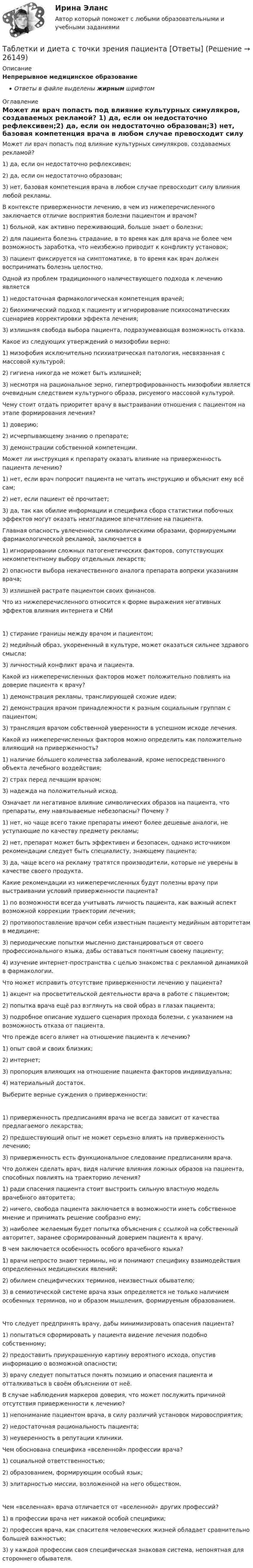      
          Описание
          Непрерывное медицинское образованиеОтветы в файле выделены жирным шрифтом 
          Оглавление
          Может ли врач попасть под влияние культурных симулякров, создаваемых рекламой? 1) да, если он недостаточно рефлексивен;2) да, если он недостаточно образован;3) нет, базовая компетенция врача в любом случае превосходит силу влияния любой рекламы. В контексте приверженности лечению, в чем из нижеперечисленного заключается отличие восприятия болезни пациентом и врачом? 1) больной, как активно переживающий, больше знает о болезни;2) для пациента болезнь страдание, в то время как для врача не более чем возможность заработка, что неизбежно приводит к конфликту установок;3) пациент фиксируется на симптоматике, в то время как врач должен воспринимать болезнь целостно. Одной из проблем традиционного наличествующего подхода к лечению является 1) недостаточная фармакологическая компетенция врачей;2) биохимический подход к пациенту и игнорирование психосоматических сценариев корректировки эффекта лечения;3) излишняя свобода выбора пациента, подразумевающая возможность отказа. Какое из следующих утверждений о мизофобии верно: 1) мизофобия исключительно психиатрическая патология, несвязанная с массовой культурой;2) гигиена никогда не может быть излишней;3) несмотря на рациональное зерно, гипертрофированность мизофобии является очевидным следствием культурного образа, рисуемого массовой культурой. Чему стоит отдать приоритет врачу в выстраивании отношения с пациентом на этапе формирования лечения? 1) доверию;2) исчерпывающему знанию о препарате;3) демонстрации собственной компетенции. Может ли инструкция к препарату оказать влияние на приверженность пациента лечению? 1) нет, если врач попросит пациента не читать инструкцию и объяснит ему всё сам;2) нет, если пациент её прочитает;3) да, так как обилие информации и специфика сбора статистики побочных эффектов могут оказать неизгладимое впечатление на пациента. Главная опасность увлеченности символическими образами, формируемыми фармакологической рекламой, заключается в 1) игнорировании сложных патогенетических факторов, сопутствующих некомпетентному выбору отдельных лекарств;2) опасности выбора некачественного аналога препарата вопреки указаниям врача;3) излишней растрате пациентом своих финансов. Что из нижеперечисленного относится к форме выражения негативных эффектов влияния интернета и СМИ 1) стирание границы между врачом и пациентом;2) медийный образ, укорененный в культуре, может оказаться сильнее здравого смысла;3) личностный конфликт врача и пациента. Какой из нижеперечисленных факторов может положительно повлиять на доверие пациента к врачу? 1) демонстрация рекламы, транслирующей схожие идеи;2) демонстрация врачом принадлежности к разным социальным группам с пациентом;3) трансляция врачом собственной уверенности в успешном исходе лечения. Какой из нижеперечисленных факторов можно определить как положительно влияющий на приверженность? 1) наличие бóльшего количества заболеваний, кроме непосредственного объекта лечебного воздействия;2) страх перед лечащим врачом;3) надежда на положительный исход. Означает ли негативное влияние символических образов на пациента, что препараты, ему навязываемые небезопасны? Почему ? 1) нет, но чаще всего такие препараты имеют более дешевые аналоги, не уступающие по качеству предмету рекламы;2) нет, препарат может быть эффективен и безопасен, однако источником рекомендации следует быть специалисту, знающему пациента;3) да, чаще всего на рекламу тратятся производители, которые не уверены в качестве своего продукта. Какие рекомендации из нижеперечисленных будут полезны врачу при выстраивании условий приверженности пациента? 1) по возможности всегда учитывать личность пациента, как важный аспект возможной коррекции траектории лечения;2) противопоставление врачом себя известным пациенту медийным авторитетам в медицине;3) периодические попытки мысленно дистанцироваться от своего профессионального языка, дабы оставаться понятным своему пациенту;4) изучение интернет-пространства с целью знакомства с рекламной динамикой в фармакологии. Что может исправить отсутствие приверженности лечению у пациента? 1) акцент на просветительской деятельности врача в работе с пациентом;2) попытка врача ещё раз взглянуть на свой образ в глазах пациента;3) подробное описание худшего сценария прохода болезни, с указанием на возможность отказа от пациента. Что прежде всего влияет на отношение пациента к лечению? 1) опыт свой и своих близких;2) интернет;3) пропорция влияющих на отношение пациента факторов индивидуальна;4) материальный достаток. Выберите верные суждения о приверженности: 1) приверженность предписаниям врача не всегда зависит от качества предлагаемого лекарства;2) предшествующий опыт не может серьезно влиять на приверженность лечению;3) приверженность есть функциональное следование предписаниям врача. Что должен сделать врач, видя наличие влияния ложных образов на пациента, способных повлиять на траекторию лечения? 1) ради спасения пациента стоит выстроить сильную властную модель врачебного авторитета;2) ничего, свобода пациента заключается в возможности иметь собственное мнение и принимать решение сообразно ему;3) наиболее желаемым будет попытка объяснения с ссылкой на собственный авторитет, заранее сформированный доверием пациента к врачу. В чем заключается особенность особого врачебного языка? 1) врачи непросто знают термины, но и понимают специфику взаимодействия определенных медицинских явлений;2) обилием специфических терминов, неизвестных обывателю;3) в семиотической системе врача язык определяется не только наличием особенных терминов, но и образом мышления, формируемым образованием. Что следует предпринять врачу, дабы минимизировать опасения пациента? 1) попытаться сформировать у пациента видение лечения подобно собственному;2) предоставить приукрашенную картину вероятного исхода, опустив информацию о возможной опасности;3) врачу следует попытаться понять позицию и опасения пациента и отталкиваться в своём объяснении от неё. В случае наблюдения маркеров доверия, что может послужить причиной отсутствия приверженности к лечению? 1) непонимание пациентом врача, в силу различий установок мировосприятия;2) недостаточная рациональность пациента;3) неуверенность в репутации клиники. Чем обоснована специфика «вселенной» профессии врача? 1) социальной ответственностью;2) образованием, формирующим особый язык;3) элитарностью миссии, возложенной на него обществом. Чем «вселенная» врача отличается от «вселенной» других профессий? 1) в профессии врача нет никакой особой специфики;2) профессия врача, как спасителя человеческих жизней обладает сравнительно большей важностью;3) у каждой профессии своя специфическая знаковая система, непонятная для стороннего обывателя. 
            
            
            Табель учета рабочего времени может иметь унифицированную форму... (укажите 2 варианта ответа)Таблетки и диета с точки зрения пациента [Ответы]Таблица 10. ОСНОВАНИЯ ПРЕКРАЩЕНИЯ ПРАВ УЧАСТИЯ В  ОООТаблица 1. ОРГАНИЗАЦИОННО-ПРАВОВЫЕ ФОРМЫ ЮРИДИЧЕСКИХ ЛИЦ (СТ. 50 ГК РФ)Таблица 1 Параметры Неоклассика Традиционный институционализм Неоинституционализм Новый институционализм Основные методологические принципы Характеристика (роль) человека Основные виды издержекТаблица 2. ОРГАНИЗАЦИОННО-ПРАВОВЫЕ ФОРМЫ КОММЕРЧЕСКИХ ОРГАНИЗАЦИЙТаблица 3. СРАВНИТЕЛЬНАЯ ХАРАКТЕРИСТИКА КОММЕРЧЕСКИХ ОРГАНИЗАЦИЙСчитая известными для аргона значения критической температуры Tкр и критического давления pкр, определить критический молярный объём Vm кр этого газа.Считая известными для кислорода значения критической температуры Tкр и критического давления pкр, вычислить эффективный диаметр d молекулы этого газа.Считая, что в одном акте деления ядра урана 235U освобождается энергия 200 МэВ, определить массу m этого изотопа, подвергшегося делению при взрыве атомной бомбы с тротиловым эквивалентом 30*106 кг, если тепловой эквивалент тротила q равенСчитая, что воздух у поверхности Земли находится при нормальных условиях, определите отношение давления воздуха на высоте 2 км к давлению на дне шахты глубиной 2 км. Считайте, что температура воздуха от высоты не зависит.Считая, что температура воздуха и ускорение свободного падения не зависят от высоты, определите, на какой высоте плотность воздуха уменьшится в e раз по сравнению с плотностью воздуха на уровне моря. Температура воздуха T = 300 К.Сэмюэл Л. Джексон - ведущий актер на основе результатов в этой роли в 51 фильмеСэр Фредерик Чарлз Бартлетт занимался ... психологией