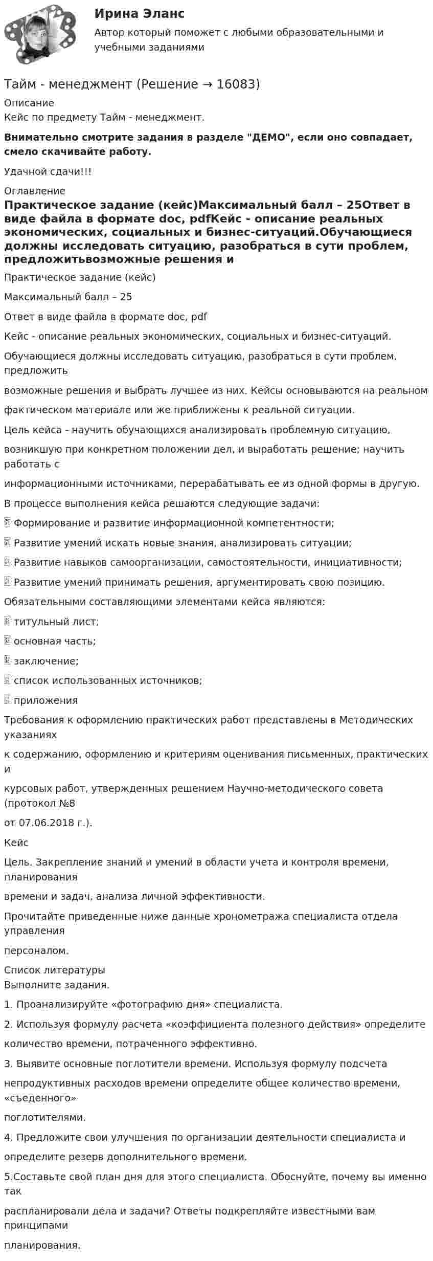     
          Описание
          Кейс по предмету Тайм - менеджмент.Внимательно смотрите задания в разделе ДЕМО, если оно совпадает, смело скачивайте работу.Удачной сдачи!!! 
          Оглавление
          Практическое задание (кейс)Максимальный балл – 25Ответ в виде файла в формате doc, pdfКейс - описание реальных экономических, социальных и бизнес-ситуаций.Обучающиеся должны исследовать ситуацию, разобраться в сути проблем, предложитьвозможные решения и выбрать лучшее из них. Кейсы основываются на реальномфактическом материале или же приближены к реальной ситуации.Цель кейса - научить обучающихся анализировать проблемную ситуацию,возникшую при конкретном положении дел, и выработать решение; научить работать синформационными источниками, перерабатывать ее из одной формы в другую.В процессе выполнения кейса решаются следующие задачи: Формирование и развитие информационной компетентности; Развитие умений искать новые знания, анализировать ситуации; Развитие навыков самоорганизации, самостоятельности, инициативности; Развитие умений принимать решения, аргументировать свою позицию.Обязательными составляющими элементами кейса являются: титульный лист; основная часть; заключение; список использованных источников; приложенияТребования к оформлению практических работ представлены в Методических указанияхк содержанию, оформлению и критериям оценивания письменных, практических икурсовых работ, утвержденных решением Научно-методического совета (протокол №8от 07.06.2018 г.).КейсЦель. Закрепление знаний и умений в области учета и контроля времени, планированиявремени и задач, анализа личной эффективности.Прочитайте приведенные ниже данные хронометража специалиста отдела управленияперсоналом. 
          Список литературы
          Выполните задания.1. Проанализируйте «фотографию дня» специалиста.2. Используя формулу расчета «коэффициента полезного действия» определитеколичество времени, потраченного эффективно.3. Выявите основные поглотители времени. Используя формулу подсчетанепродуктивных расходов времени определите общее количество времени, «съеденного»поглотителями.4. Предложите свои улучшения по организации деятельности специалиста иопределите резерв дополнительного времени.5.Составьте свой план дня для этого специалиста. Обоснуйте, почему вы именно такраспланировали дела и задачи? Ответы подкрепляйте известными вам принципамипланирования.
            
            
            тайм- менеджмент Тайм - менеджментТайм-менеджментТАЙМ-МЕНЕДЖМЕНТТайм-менеджмент 1_1Тайм менеджмент 1-3 тест Витте ✅ Тайм-менеджмент 44 вопроса СИНЕРГИЯ МТИ 2022таблица- периодизация психического развитиятаблица по философии росдистантТаблица по экологическому правуТаблица ПОЭ ОПФТаблица стилей – это …Таблицы коммутационных чисел разработаны для практических расчетов нетто-ставок …Та или иная деятельность может начать играть решающую роль в психологических новообразованиях, возникающих в ходе онтогенетического развития человека. Один из видов деятельности является ведущей деятельностью школьного возраста, 