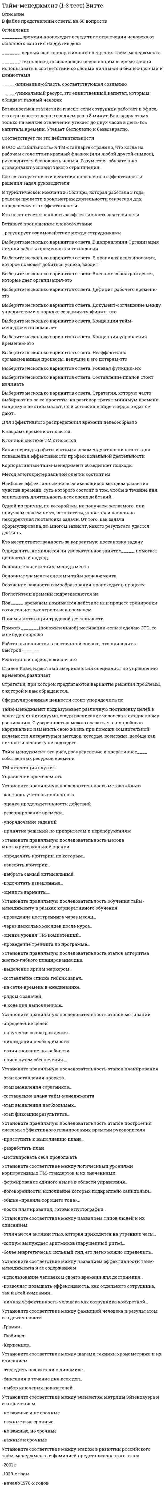      
          Описание
          В файле представлены ответы на некоторые вопросы теста. Список вопросов приведен ниже. 
          Оглавление
          ______ тайм-менеджмент-совокупность технологий «встраивания» методов тайм-менеджмента в систему управления организацией________времени происходит вследствие отвлечения человека от основного занятия на другие дела_______-первый шаг корпоративного внедрения тайм-менеджмента_______-технология, позволяющая невосполнимое время жизни использовать в соответствии со своими личными и бизнес-целями и ценностями_____-внимания-область, соответствующая сознанию_____-уникальный ресурс, это единственный капитал, которым обладает каждый человек_____-это то, что возникает и находится внутри человека и проявляется в индивидуальной форме____-учет расходов личного времени путем простой письменной фиксацииАудит-очень полезная вещь, потому что позволяетБезжалостная статистика гласит: если сотрудник работает в офисе, его отрывают от дела в среднем раз в 8 минут. Благодаря этому только на мелкие отвлечения утекает до двух часов в день-12% капитала времени. Утекает бесполезно и безвозвратно.Соответствует ли это действительностиВ ООО «Стабильность» в ТМ-стандарте отражено, что когда на рабочем столе стоит красный флажок (или любой другой символ), руководителя беспокоить нельзя. Разумеется, обязательно оговаривают условия такого ограничения..Соответствуют ли эти действия повышению эффективности решения задач руководителяВ туристической компании «Солнце», которая работала 3 года, решили провести хронометраж деятельности секретаря для определения его эффективности.Кто несет ответственность за эффективность деятельностиВремя-абсолютно невозобновляемый и очень ограниченный ресурс, поэтому…Вставьте пропущенное словосочетание…регулирует взаимодействие между сотрудникамиВыберите несколько вариантов ответа. В направлении Организация личной работы применяются технологииВыберите несколько вариантов ответа. В правилах делегирования, которое поможет добиться успеха, входитВыберите несколько вариантов ответа. Внешние вознаграждения, которые дает организация-этоВыберите несколько вариантов ответа. Дефицит рабочего времени-этоВыберите несколько вариантов ответа. Документ-соглашение между учредителями о порядке создания турфирмы-этоВыберите несколько вариантов ответа. Концепция тайм-менеджмента помогаетВыберите несколько вариантов ответа. Концепция управления временем-этоВыберите несколько вариантов ответа. Неэффективно организованные процессы, ведущие к его потерям-этоВыберите несколько вариантов ответа. Потребность -это особенное состояние психики индивида, осознание имВыберите несколько вариантов ответа. Процесс управления временем подразумеваетВыберите несколько вариантов ответа. Ролевая функция-этоВыберите несколько вариантов ответа. Составление планов стоит начинатьВыберите несколько вариантов ответа. Стратегия, которую часто выбирают из-за ее простоты: на разговор тратят минимум времени, напрямую не отказывают, но и согласия в виде твердого «да» не дают..Выберите несколько вариантов ответа. Хронометраж-этоВыберите несколько вариантов ответа. Центр жизненных интересов-этоВыберите несколько вариантов. Персональная эффективность-этоДиагностика тайм-менеджмента в подразделениях и аттестация ТМ-навыков сотрудников-этоДля реальной жизни характерен принцип рассеивания: ничто не имеет четких границ, жестко очерченных рамок, все размыто, проникает одно в другое, смешивается и порождает новые формы..Действительно ли термин «управление личным временем» в данном аспекте оправдан тем, что время является наиболее ценным..Для составления хорошего плана с четким указанием использованного времени необходимо распределить свои задачи наДля эффективного распределения времени целесообразноЗакон Парето гласит, что небольшая доля причин, вкладываемых средств или прилагаемых усилий отвечает за большую долю результатов получаемой продукции или заработанного вознаграждения…К «ворам» времени относитсяК личной системе ТМ относятсяКакие периоды работы и отдыха рекомендуют специалисты для повышения эффективности профессиональной деятельностиКаков эффективный способ обработки бумажных документовКакой первый шаг целесообразно сделать при разработке плана управления временемКонтекст-это совокупность условий, обстоятельств, наиболее подходящих для совершения определенного дела, решения конкретной задачи. Основа построения эффективной системы планирования-использование контекстов….Действительно ли каждому контексту соответствуют дела, которые наиболее уместно совершать именно в данный момент времениКорпоративный тайм-менеджмент объединяет подходыКритериями результата достижимости цели могут бытьМемуарник, техника перехода от повседневных задач к ценностям, декларация о личной миссии и анализ потребностей являются основными способами определенияМетод многокритериальной оценки состоит изНаиболее эффективным из всех имеющихся методом развития чувства времени, суть которого состоит в том, чтобы в течение дня записывать длительность всех своих действий..Одной из причин, по которой мы не получаем желаемого, или получаем совсем не то, чего хотели, является изначально некорректная постановка задачи. От того, как задача сформулирована, во многом зависит, какого результата удастся достичь. Кто несет ответственность за корректную постановку задачуОпределить, не является ли увлекательное занятие_____, помогает ценностный подходОсновные задачи тайм-менеджментаОсновные принципы составления планаОсновные элементы системы тайм менеджментаОсознание важности самообразования происходит в процессеПерсональный тайм-менеджмент используется для повышенияПланирование рабочего дня руководителя. Перед началом работы целесообразно выделить 10 минут на планирование дня. Прежде всего, в плане выделяют так называемые «жесткие» задачи…Является ли это обязательным условием планирования для руководителя..Поглотители времени подразделяются наПод_____ временем понимается действие или процесс тренировки сознательного контроля над временемПочему отдых является важной составляющей личной системы ТМПреимущества ТМ-Профиля-этоПри планировании следует учитывать следующие основные правилаПриемы мотивации трудовой деятельностиПример _______(положительной) мотивации-если я сделаю ЭТО, то мне будет хорошоПуть к эффективной профессиональной деятельности человека лежит через понимание его____Работа выполняется в постоянной спешке, что приводит к быстрой_______Реактивный подход к жизни-этоСпособы минимизации непродуктивных расходов времениСтивен Кови, известный американский специалист по управлению временем, различаетСтратегия, при которой предлагаются варианты решения проблемы, с которой к вам обращаются..Сформулированные ценности стоит упорядочить поТайм-менеджмент как система состоит изТайм-менеджмент подразумевает различную постановку целей и задач для индивидуума, сводя расписание человека к ежедневному расписанию. С уверенностью можно сказать, что попробовав кардинально изменить свою жизнь при помощи сомнительной полезности литературы и методов, которые, возможно, вообще как личности человеку не подходят…Тайм-менеджмент-это учет, распределение и оперативное____ собственных ресурсов времениТворческие возможности (способности) человека, которые могут проявиться в мышлении, чувствах, общении, отдельных видах деятельности, характеризовать личность в целом и/или ее отдельные стороны..Технология построения впечатления о себе посредством использования определенных стратегий и тактик с целью формирование определенного…ТМ-аттестация служитУправление временем-этоУстановите правильную последовательность метода «Альп»-контроль учета выполненного-оценка продолжительности действий-резервирование времени..-упорядочение заданий-принятие решений по приоритетам и перепоручениямУстановите правильную последовательность метода многокритериальной оценки-определить критерии, по которым..-взвесить критерии..-выбрать самый оптимальный..-подсчитать взвешенные…-оценить варианты…Установите правильную последовательность обучения тайм-менеджменту в рамках корпоративного обучения-проведение посттренинга через месяц…-через несколько месяцев после курса..-оценка уровня ТМ-компетенций..-проведение тренинга по программе…Установите правильную последовательность этапов алгоритма жестко-гибкого планирования дня-выделение ярким маркером..-составление списка гибких задач..-на сетке времени в ежедневнике..-рядом с задачей..-в ходе дня выполненные..Установите правильную последовательность этапов внедрения тайм-менеджмента-разработка корпоративных ТМ-стандартов-диагностика тайм-менеджмента..-обучениеУстановите правильную последовательность этапов мотивации-определение целей-получение вознаграждения..-ликвидация необходимости-возникновение потребности-поиск путем обеспечения….Установите правильную последовательность этапов планирования-этап составления проекта..-этап выявления соратников..-составление плана тайм-менеджмента-этап выявления необходимых..-этап фиксации результатов..Установите правильную последовательность этапов построения системы эффективного планирования времени руководителя-приступить к выполнению плана..-разработать план-мотивировать себя продолжатьУстановите правильную последовательность этапов развития тайм-менеджмента, начиная с самого раннего-издание книги Даниила..-период бурного развития промышленности..-зародилось первое онлайновое..Установите соответствие между логическими уровнями корпоративных ТМ-стандартов и их значениями-формирование единого языка в области управления..-договоренности, исполнение которых подкреплено санкциями..-общие «правила хорошего тона»…-доски планирования, готовые пустографки…Установите соответствие между названием типов людей и их описанием-отличаются активностью, которая приходится на утренние часы..-социум вынуждает аритмиков (нарушенный ритм)…-более энергетически сильный тип, его легко можно определить..Установите соответствие между названием эффективности тайм-менеджмента и ее содержанием-использование человеком своего времени для достижения..-позволяет повышать эффективность, как отдельного сотрудника, так и всей компании..-личная эффективность человека как сотрудника конкретной…Установите соответствие между определением элемента системы тайм-менеджмента и его..-комплекс инструментов принятия..-тема смысла, к которой рано..-является определяющим направлением..-на этом уровне определяется, как лучше..Установите соответствие между фамилией человека и результатом его деятельности-Гранин..-Любищев..-Керженцев..Установите соответствие между шагами техники хронометража и их описанием-отследить показатели в динамике..-фиксация в течение дня всех дел..-выбор ключевых показателей…Установите соответствие между элементом матрицы Эйзенхауэра и его значением-не важные и не срочные-важные и не срочные-не важные, но срочные-важные и срочныеУстановите соответствие между этапом в развитии российского тайм-менеджмента и фамилией представителя этого этапа-2001 г-1920-е годы-начало 1970-х годовЭкологичность постановки цели предполагает 
            
            
            Тайм-менеджмент - 2 семестр СинергияТайм-менеджмент для СЕО (тест с ответами Синергия)Тайм менеджмент. Ответы на 44 вопроса (93 балла). МФПУ Синергия, МОИ.Тайм-менеджмент (ответы на тест Синергия / МТИ / МосАП)Тайм-менеджмент. Синергия. ОТВЕТЫ 2020-2021Тайм менеджмент Синергия тест с ответамиТайм менеджмент тест Синергия С чего начинается разрушение изгибаемого деревянного элементаС чего начинают ремонт кровли из штучных материалов?С чего начинают устройство кровельного ковра при замене покрытия рулонных кровель?С. Ю. Витте был сторонником методологии ___школыС. Ю. Витте в своих работах затрагивалТАЙМ - МЕНЕДЖМЕНТТайм-менеджмент (1-3 тест) Витте