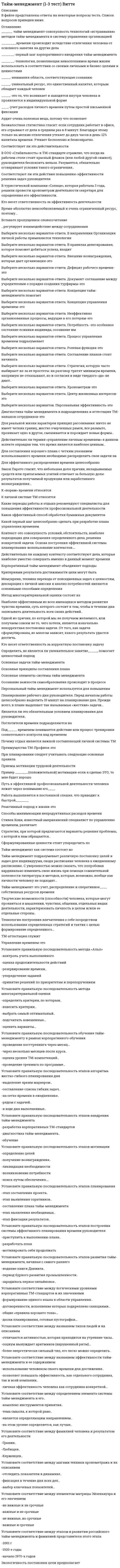      
          Описание
          1. При использовании многокритериальной оценки каждый вариант оценивается … 2. «…» – это крупные задачи, которые невозможно решить за один раз3. Для создания эффективного обзора задач важен принцип …4. Одним из шагов техники контекстного планирования является …5. Показателем для хронометража может быть …6. Все контексты можно разделить на …7. Неверно, что … является правилом организации эффективного отдыха8. …– значит, принять решение, оценив по определенным критериям, какие из поставленных задач и дел имеют первостепенное значение, какие – второстепенное 9. … – это технология, позволяющая использовать невосполнимое время жизни в соответствии со своими личными и бизнес-целями, и ценностями10. «…» – это мелкие задачи, на решение которых не требуется много сил и времени, но которые очень неприятны и их хочется отложить11. По матрице Эйзенхауэра неважные и несрочные задачи относятся к категории …12.По матрице Эйзенхауэра важные, но несрочные задачи относятся к категории …  
            
            
            Тайм-менеджмент (1-3 тест) Витте. 2Тайм-менеджмент - 2 семестр СинергияТайм-менеджмент для СЕО (тест с ответами Синергия)Тайм менеджмент. Ответы на 44 вопроса (93 балла). МФПУ Синергия, МОИ.Тайм-менеджмент (ответы на тест Синергия / МТИ / МосАП)Тайм-менеджмент. Синергия. ОТВЕТЫ 2020-2021Тайм менеджмент Синергия тест с ответамиС целью уменьшения и распределения монтажных нагрузок при строповке большепролетных ферм промышленных зданий используютС чего начинается разрушение изгибаемого деревянного элементаС чего начинают ремонт кровли из штучных материалов?С чего начинают устройство кровельного ковра при замене покрытия рулонных кровель?С. Ю. Витте был сторонником методологии ___школыС. Ю. Витте в своих работах затрагивалТАЙМ - МЕНЕДЖМЕНТ