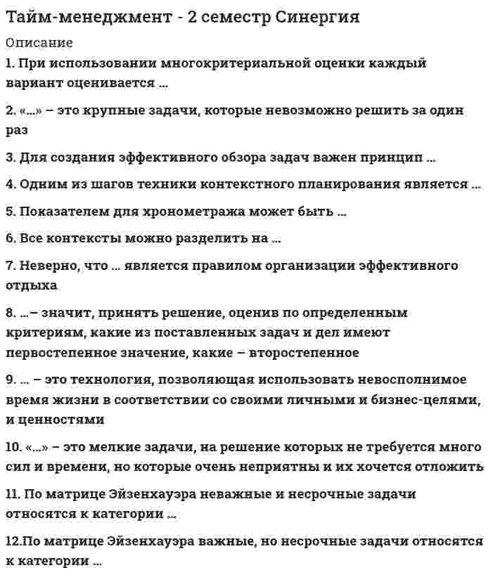    
          Описание
          41 вопрос с ответамиПоследний раз тест был сдан на 80 баллов из 100 ХорошоГод сдачи -2017-2020.После покупки Вы получите файл с ответами на вопросы которые указаны ниже:***(Если нужна помощь с другими предметами или сдачей тестов онлайн, пишите в личные сообщения) 
          Оглавление
          1. … используется в качестве инструмента для определения личных ценностей *Стратегическая картонка *Хронокарта *Мемуарник *Двухмерный график *Таблица регулярных дел2. Отечественный подход к хронометражу отличается от западного тем, что … *способствует формированию более осознанного отношения ко времени *направлен на учет расходов времени компании *направлен исключительно на сбор информации для анализа расходов времени *формирует систему производственного контроля расходов времени3. … – это постановка задач подчиненным с определением необходимых полномочий и ресурсов, ответственности за неисполнение *Декларация *Визуализация *Контроллинг *Регламентация *Мониторинг *Делегирование4. … – это совокупность условий, обстоятельств, наиболее подходящих для совершения определенного дела, решения конкретной задачи5. Матрица Эйзенхауэра позволяет расставить приоритеты, оценивая все задачи в плане дня по двум критериям – … *жесткость и срочность *гибкость и жесткость *бюджетируемость и регулярность *важность и гибкость *важность и срочность *срочность и регулярность6. … в тайм-менеджменте – это способность решить задачу без затрат лишних усилий в наиболее подходящее для этого время, не всегда заранее заданное *Контекстное планирование *Реинжиниринг бизнес-процессов *Конструктивная приоритезация *Автоматизация производства Х*Хронометраж операционных процессов7. Ключевые области жизни – это основные направления … *в которых развивается жизнь человека *совершенствования системы контроля и учета личного времени *применения техники хронометража8. Поглотители времени в терминологии тайм-менеджмента называются … хронофагами хронотопами кайросами хронофилами хронофобами9. Одним из SMART-критериев является привязка … ко времени к пространству к контексту к действию10. Установите соответствие между понятиями и их определениями A. Хронос B. Контекст C. Хронофаг D. Кайрос E. благоприятный момент, возможность для выполнения какой-либо задачи F. неэффективно организованный процесс, ведущий к потерям времени G. условие или совокупность условия, наиболее подходящих для выполнения задачи H. линейное, измеримое время11. В качестве показателя хронометража может быть выбрана … *только долгосрочная цель перспективного развития *краткосрочная цель *стратегическая цель развития компании *любая цель12. … – это технология, позволяющая визуализировать ключевые области жизни Visual mapping Mind Visual System TPS Value stream mapping Mind Maps13. … – это технология, которая позволяет использовать ресурс времени в соответствии с целями и ценностями Team-building Майнд-менеджмент Общий менеджмент Тайм-менеджмент14. … тайм-менеджмент регулирует взаимодействия между сотрудниками Личный Командный Индивидуальный Организационный Корпоративный15. Установите соответствие между делами из списка и категориями дел по Матрице Эйзенхауэра:A. Категория А B. Категория В C. Категория С D. Категория D E. Сегодня до конца дня закончить правки бюджета по проекту F. До конца месяца закончить разработку программы развития персонала на следующий квартал G. Рассчитать матрицу компетенций за Федорову. Ей сдавать в понедельник, а она возитсяH. Посмотреть сообщения о рождественских распродажах – вдруг что хорошее подвернется… I. Надо закачать новый фильм, а то в кино посмотреть все равно некогда J. Срочно надо подготовить отчет Савельеву – ему очень нужно сдать в срок, а у меня это хорошо получается K. Срочно сдать документы в юридический отдел для проверки условий по договору L. Хорошо бы озадачиться концепцией PR-компании. Хотя она намечена только на конец следующего квартала16. Персональный тайм-менеджмент используется для повышения … *степени рационального управления временем компании *корпоративной эффективности *личной эффективности руководителей *контроля над использованием времени сотрудниками *корпоративной производительности17. Шагом алгоритма жестко-гибкого планирования является… *вычеркивание выполненных задач *выделение из списка приоритетных задач *составление списка гибких задач *бюджетирование времени для приоритетных задач *определение стратегии достижения каждой задачи из жесткой части плана *определение времени исполнения всех задач в плане *соотнесение каждой задачи из гибкой части плана с ценностями из мемуарника *составление списка жестких задач18. Технология, позволяющая визуализировать ключевые области жизни:TPSMind MapsVisual mappingMind Visual System19. Техника хронометража помогает:*выявить свои типовые стратегические цели*выявить свои типовые поглотители времени*определить критерии для формулирования цели20. Неверно, что «...» - это правило ведения хронометража*В течение дня только фиксируем данные расходов времени *Анализ данных проводим в конце дня *Не пытаемся изменить ситуацию кардинальными методами *Используем матрицу многокритериальной оценки расходов времени *Ведем хронометраж 1-2 недели (систематичность) *Подкрепляем достигнутые положительные результаты21. Неверно, что к методам приоритезации задач в плане относятся... * метод многокритериальной оценки * метод картирования потока создания ценности * матрица Эйзенхауэра * метод попарного сравнения * SWOT-анализ22. Техника хронометража состоит из следующих шагов: *фиксация в течение дня всех контекстов *фиксация в течение дня всех дел длительностью от 10-15 минут *фиксация только непродуктивных расходов времени *выбор ключевых показателей *отслеживание изменений показателей с помощью графика динамики23. Финальный этап управления временем по Питеру Друкеру: регистрация времени укрупнение времени управление временем24. Расставьте «воров времени» (согласно работам С. Резника) в порядке убывания частоты нарушений:1. умение говорить нет2. использование телефона3. использование Интернета4. беседы и совещания25. Персональная эффективность – это личная:*эффективность сотрудников плюс совокупность их личных контекстов<u style=color: windowtext;> </u>*производительность подчинённых плюс жёсткая регламентация со стороны руководства*эффективность сотрудника плюс контекст конкретной сферы деятельности организации*система стандартизации работы сотрудников плюс выстроенная система делегирования задач со стороны управленческого аппарата26. Корпоративный тайм-менеджмент – это:*управление временем в рамках корпорации*управление временем на корпоративном уровне*совокупность технологий «встраивания» методов тайм-менеджмента в систему управления организацией27. Использование контекстов в планировании позволяет:*решить поставленные задачи в чётко определённое для этого время*исключит из планирования задачи, не привязанные ко времени*решать поставленные задачи в наиболее подходящее для этого время28. Установите соответствие между типом и списком задач:A. Дистракторы:B. жёсткиеC. гибкиеD. Дистракторы соответствия:E. сдать отчёт в бухгалтерию сегодня до 18.00F. сегодня обязательно внести в базу данных информацию по всем сделкам за неделю29. В алгоритм жёстко-гибкого планирования не входит:составление списка гибких задачсоставление списка жёстких задачопределение времени исполнения всех задач в планеопределение стратегии достижения каждой задачи из жёсткой части плана30. Установите соответствие между задачами и их типами: A. Жесткие задачи B. Гибкие задачи C. Сдать отчет в бухгалтерию сегодня до 18.00 D. Срочно заказать авиабилеты сегодня до обеда E. Перезвонить Парамонову в 13.25 F. Сегодня обязательно внести в базу данных информацию по всем сделкам за неделю G. Совещание начальников отделов, 13.00 H. В 17.00 сдать отчет о проведенном исследовании в отдел маркетинга31. SMART- критерию «конкретная формулировка» соответствует высказывание:*увеличить число активных клиентов, совершающих сделки не реже 3 раз в месяц*увеличить на 15% число клиентов компании*увеличить число активных клиентов компании, часто совершающих сделки*расширение клиентской базы*расширить число клиентов компании, совершающих сделки32. При делегировании задачи руководитель должен:*передать полномочия по мониторингу исполнения своему секретарю или помощнику*определить срок выполнения задачи и не напоминать исполнителям о нём*оставить напоминание о задаче у себя*назначит ответственного за контроль задач из числа сотрудников секретариата33. «..._ - это ориентированная на результат Формулировка задачи *Позвонить, отдел кадров *Уточнить у Ивановского сроки поставок по договору 17/315 *Совещание, 15.11.12, 415 офис, 17.00, Кокшенкин, Петровская, Кирьяков, проект «Елецкий комбинат *Подписать регламенты по автоматизации технологического процесса *На совещании принять решение о продолжении сотрудничества с агентством «Парусина» *Практикумы для самостоятельной работы *Лекции *Договора. Подписи. Реквизиты34. При эффективном делегировании задач необходимо передавать исполнителям задачи... *оперативно-тактического характера *стратегического характера *любого уровня и характера – оперативных до стратегических35. Основными задачами хронометража являются:*определить, на что тратится время*определить основные параметры системы планирования*стандартизировать время выполнения работ*выработать чувство времени36. … – это учет расходов личного времени путем простой письменной фиксации:КредитованиеПланированиеБюджетированиеХронометражХронология37.В приведенном списке дел на день руководителя к задачам для делегирования помощнику относится «…» *Заказать билеты до Краснодара на следующий понедельник *Отредактировать статью в «Записки Бизнесмена» *Привести текст в соответствие с требованиями журнала к оформлению статей *Внести правки в рыбу договора (форматирование, даты, шрифт) *Внести правки в программу по развитию инновационной деятельности *Подготовить предложения по новой концепции развития нашего направления деятельности *Забронировать зал в «Президент-Отеле» на 25-е число следующего месяца38. Соотнесите разделы стандарта тайм-менеджмента и приведенные правила, договоренности, регламенты: A. Личный (персональный) тайм-менеджмент B. Командный тайм-менеджментC. Корпоративный тайм-менеджментD. Все неоперативные вопросы направлять друг другу только по электронной почте E. Для планирования своей рабочей недели использовать алгоритм жестко-гибкого планирования F. Все задачи назначаются только с помощью Outlook. Задача, поставленная иным способом, может не приниматься исполнителем к рассмотрению G. Все нерабочие разговоры – в коридор! H. Выбрать наиболее оптимальный инструмент/инструменты для планирования своих задач и дел I. Содержать рабочий стол в порядке, оставляя место для «творческого хаоса», если это необходимо J. Заранее готовить к собраниям и совещаниям, приносить мысли на бумаге K. Правило одного звонка: каждый сотрудник имеет право «дернуть коллегу» только один раз в день39. Установите соответствие между приведенными типами контекстов и списком гибких задач: A. МестаB. Человек, группа людей C. Внешние обстоятельства D. Внутренние обстоятельства E. Если менеджер по продажам до конца дня не вернется с переговоров в офис, нужно будет внести данные в базу самому F. Сдать документы в юридический отдел G. Когда буду в Туле, не забыть купить знаменитый тульский самовар H. Во время проведения презентации нужно упомянуть о ценности продукции для целевой аудитории заказчика I. Если вдруг почувствуешь легкое недомогание, нужно выпить горячего чая с лимоном и лечь в постель J. Нужно провести презентацию для клиента, когда он приедет в Москву K. Если таможенные пошлины в ближайшее время не повысят, то мы получим высокую прибыль L. Если на выставке будет директор Липецкого завода, нужно обязательно оставить ему свою визитную карточку40. Установите соответствие позиций из данного списка с принципами и этапами корпоративного внедрения тайм-менеджмента: A. Принципы корпоративного внедрения B. Этапы корпоративного внедренияC. Порядок через формализацию D. Центр кристаллизации E. Принцип земледельца F. Посев G. Свобода самостоятельности H. Мотивация через количественные показатели41. Установите соответствие между и уровнями системы тайм-менеджмента и вопросами: A. Технологии повышения эффективности B. Стратегии развития C. Уровень философии D. Какими путями будет развиваться наша компания в ближайшие лет 10? E. Для чего двигаться именно к этой цели? F. Как укладываться в сроки? G. Кому это все нужно? H. Как выполнить больший объем за меньшее количество времени? I. Как сформулировать желаемый результат? J. Как действовать в ситуациях уменьшения сроков? K. Куда идем? L. Каким образом выстроить систему персонального планирования? M. Какова значимость достижения данных результатов? 
            
            
            Тайм-менеджмент для СЕО (тест с ответами Синергия)Тайм менеджмент. Ответы на 44 вопроса (93 балла). МФПУ Синергия, МОИ.Тайм-менеджмент (ответы на тест Синергия / МТИ / МосАП)Тайм-менеджмент. Синергия. ОТВЕТЫ 2020-2021Тайм менеджмент Синергия тест с ответамиТайм менеджмент тест Синергия Тайм-менеджмент тест синергия 2022 полный 60 вопросовС чего начинают ремонт кровли из штучных материалов?С чего начинают устройство кровельного ковра при замене покрытия рулонных кровель?С. Ю. Витте был сторонником методологии ___школыС. Ю. Витте в своих работах затрагивалТАЙМ - МЕНЕДЖМЕНТТайм-менеджмент (1-3 тест) ВиттеТайм-менеджмент (1-3 тест) Витте. 2