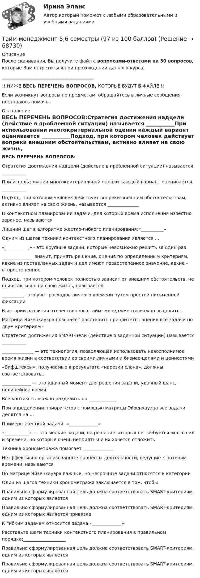     
            Описание
            После скачивания, Вы получите файл с вопросами-ответами на 30 вопросов, которые Вам встретиться при прохождении данного курса. _________________________________________!! НИЖЕ ВЕСЬ ПЕРЕЧЕНЬ ВОПРОСОВ, КОТОРЫЕ БУДУТ В ФАЙЛЕ !!Если возникнут вопросы по предметам, обращайтесь в личные сообщения, постараюсь помочь. 
            Оглавление
            ВЕСЬ ПЕРЕЧЕНЬ ВОПРОСОВ:Стратегия достижения надцели (действие в проблемной ситуации) называется ___________При использовании многокритериальной оценки каждый вариант оценивается ___________Подход, при котором человек действует вопреки внешним обстоятельствам, активно влияет на свою жизнь, называется ______________В контекстном планировании задачи, для которых время исполнения известно заранее, называютсяЛишний шаг в алгоритме жестко-гибкого планирования:«__________»Одним из шагов техники контекстного планирования является ...«___________» - это крупные задачи, которые невозможно решить за один раз______________ значит, принять решение, оценив по определенным критериям, какие из поставленных задач и дел имеют первостепенное значение, какие - второстепенноеПодход, при котором человек полностью зависит от внешних обстоятельств, не влияя активно на свою жизнь, называется__________- это учет расходов личного времени путем простой письменной фиксацииВ истории развития отечественного тайм- менеджмента можно выделить...Матрица Эйзенхауэра позволяет расставить приоритеты, оценив все задачи по двум критериям -Стратегия достижения SMART-цели (действие в заданной ситуации) называется _________________________ — это технология, позволяющая использовать невосполнимое время жизни в соответствии со своими личными и бизнес-целями и ценностями«Бифштексы», получаемые в результате «нарезки слона», должны соответствовать..._____________ — это удачный момент для решения задачи, удачный шанс, нелинейное время.Все контексты можно разделить на ____________При определении приоритетов с помощью матрицы Эйзенхауэра все задачи делятся на ...Примеры жесткой задачи: «_____________»«___________» — это мелкие задачи, на решение которых не требуется много сил и времени, но которые очень неприятны и их хочется отложитьТехника хронометража помогает ______________Неэффективно организованные процессы деятельности, ведущие к потерям времени, называются По матрице Эйзенхауэра важные, но несрочные задачи относятся к категории Один из шагов техники хронометража заключается в том, чтобы Правильно сформулированная цель должна соответствовать SMART-критериям, одним из которых является Правильно сформулированная цель должна соответствовать SMART-критериям, одним из которых является привязка К гибким задачам относится задача «_____________»Расставьте шаги техники контекстного планирования в правильном порядке:___________________Правильно сформулированная цель должна соответствовать SMART-критериям, одним из которых является Правильно сформулированная цель должна соответствовать SMART-критериям, одним из которых является  
            
            
            ✅ Тайм-менеджмент 44 вопроса СИНЕРГИЯ МТИ 2022Тайм-менеджмент 5,6 семестры (97 из 100 баллов) Тайм-менеджмент 5 семестр 80 баллов Тайм менеджмент oи.dor (тест с ответами Синергия/МОИ/ МТИ)Тайм менеджмент oи.dor (тест с ответами Синергия/МОИ/ МТИ /МОСАП)Тайм-менеджмент  (Вариант 7)Тайм-менеджмент ВСЕ ЗАДАНИЯ Та или иная деятельность может начать играть решающую роль в психологических новообразованиях, возникающих в ходе онтогенетического развития человека. Один из видов деятельности является ведущей деятельностью школьного возраста, Тайландские слоны. Издавна слоны в Тайланде считались членом семьитайм- менеджмент Тайм - менеджментТайм-менеджментТАЙМ-МЕНЕДЖМЕНТТайм-менеджмент 1_1