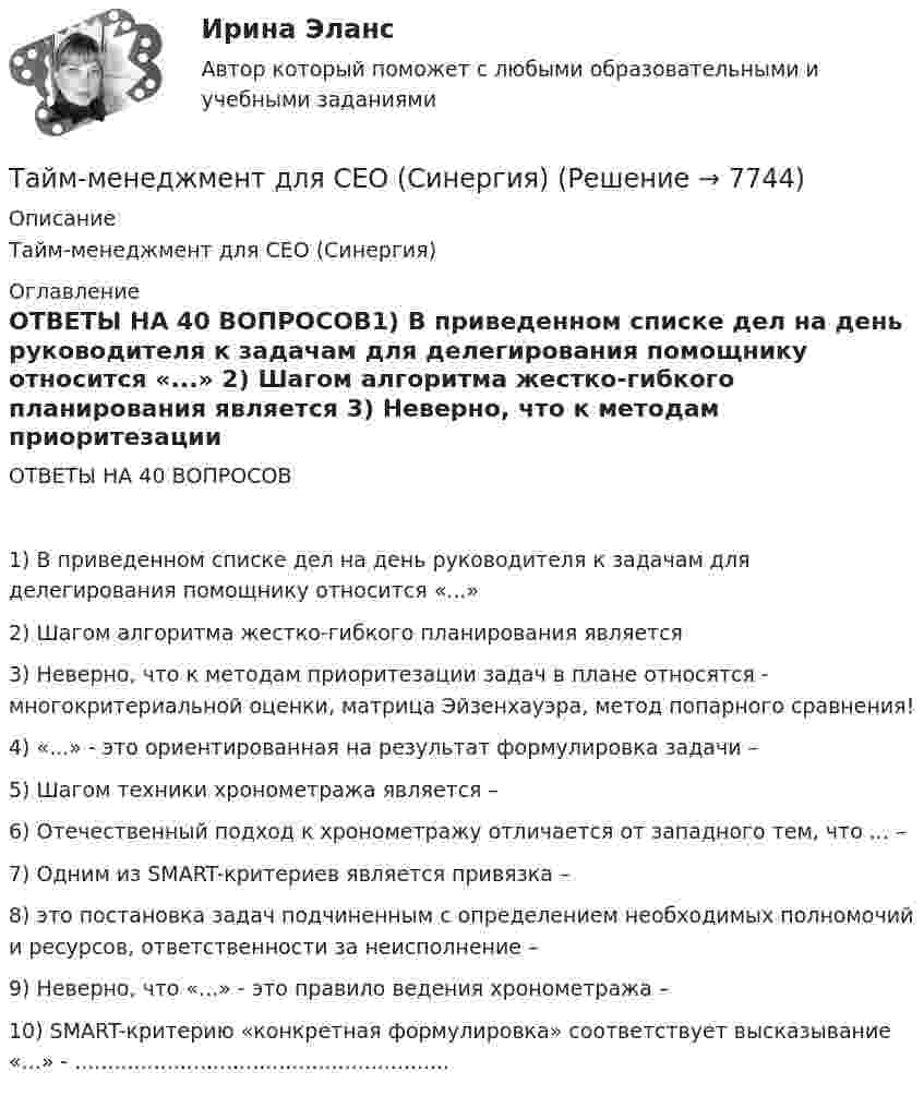      
          Описание
          Тайм-менеджмент для СЕО (Синергия)  
          Оглавление
          ОТВЕТЫ НА 40 ВОПРОСОВ1)   В приведенном списке дел на день руководителя к задачам для делегирования помощнику относится «...» 2)   Шагом алгоритма жестко-гибкого планирования является 3)   Неверно, что к методам приоритезации задач в плане относятся - многокритериальной оценки, матрица Эйзенхауэра, метод попарного сравнения!4)   «...» - это ориентированная на результат формулировка задачи –5)   Шагом техники хронометража является – 6)   Отечественный подход к хронометражу отличается от западного тем, что ... – 7)   Одним из SMART-критериев является привязка – 8)   это постановка задач подчиненным с определением необходимых полномочий и ресурсов, ответственности за неисполнение – 9)   Неверно, что «...» - это правило ведения хронометража –10)         SMART-критерию «конкретная формулировка» соответствует высказывание «...» - ......................................................... 
            
            
            Тайм-менеджмент для СЕО (Синергия)Тайм-менеджмент для СЕО (Синергия) Тайм-менеджмент для СЕО. СинергияТайм-менеджмент для СЕО (синергия 80/100)Тайм-менеджмент для СЕО (Тайм-менеджмент для руководителей_М) (тест с ответами Синергия/МОИ/МТИ/МосАП)Тайм-менеджмент для СЕО / Тайм-менеджмент для руководителей. Синергия. ✅ Ответы на ИТОГОВЫЙ ТЕСТ. На отлично!«Тайм-менеджмент для СЕО». Тест для сдачи в МФПУ «Синергия». Тайм-менеджмент в современных условиях: понятие, историческое развитие, сущность и содержаниеТайм-менеджмент в современных условиях: понятие, историческое развитие, сущность и содержание   Тайм-менеджмент [ДВГУПС] без вариантаТайм-менеджмент (для заочной формы обучения) тест с ответами 30 вопросов 73%Тайм-менеджмент (для заочной формы обучения) тест с ответами 90%💯 Тайм-менеджмент для руководителей_М (ответы на тест Синергия / МОИ / МТИ / МосАП, октябрь 2023)Тайм-менеджмент для СЕО