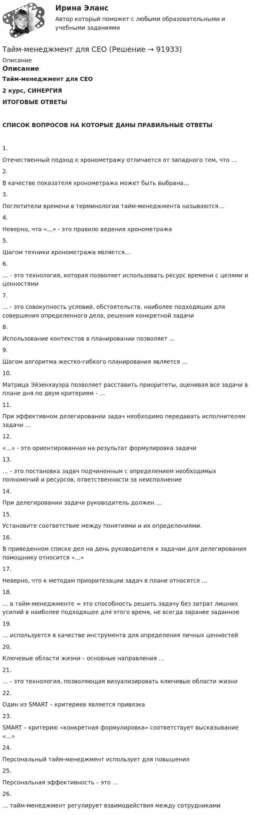     
            Описание
            ОписаниеТайм-менеджмент для СЕО2 курс, СИНЕРГИЯИТОГОВЫЕ ОТВЕТЫСПИСОК ВОПРОСОВ НА КОТОРЫЕ ДАНЫ ПРАВИЛЬНЫЕ ОТВЕТЫ1.Отечественный подход к хронометражу отличается от западного тем, что …2.В качестве показателя хронометража может быть выбрана…3.Поглотители времени в терминологии тайм-менеджмента называются…4.Неверно, что «…» - это правило ведения хронометража5.Шагом техники хронометража является…6.… - это технология, которая позволяет использовать ресурс времени с целями и ценностями7.… - это совокупность условий, обстоятельств, наиболее подходящих для совершения определенного дела, решения конкретной задачи8.Использование контекстов в планировании позволяет …9.Шагом алгоритма жестко-гибкого планирования является …10.Матрица Эйзенхауэра позволяет расставить приоритеты, оценивая все задачи в плане дня по двум критериям - …11.При эффективном делегировании задач необходимо передавать исполнителям задачи …12.«…» - это ориентированная на результат формулировка задачи13.… - это постановка задач подчиненным с определением необходимых полномочий и ресурсов, ответственности за неисполнение14.При делегировании задачи руководитель должен …15.Установите соответствие между понятиями и их определениями.16.В приведенном списке дел на день руководителя к задачам для делегирования помощнику относится «…»17.Неверно, что к методам приоритезации задач в плане относятся …18.… в тайм-менеджменте = это способность решить задачу без затрат лишних усилий в наиболее подходящее для этого время, не всегда заранее заданное19.… используется в качестве инструмента для определения личных ценностей20.Ключевые области жизни – основные направления …21.… - это технология, позволяющая визуализировать ключевые области жизни22.Один из SMART – критериев является привязка23.SMART – критерию «конкретная формулировка» соответствует высказывание «…»24.Персональный тайм-менеджмент использует для повышения25.Персональная эффективность – это …26.… тайм-менеджмент регулирует взаимодействия между сотрудниками   
            
            
            💯 Тайм-менеджмент для руководителей_М (ответы на тест Синергия / МОИ / МТИ / МосАП, октябрь 2023)Тайм-менеджмент для СЕО✅ Тайм-менеджмент для СЕО 17 вопросов СИНЕРГИЯ МТИ 2022Тайм-менеджмент для СЕО (Синергия)Тайм-менеджмент для СЕО (Синергия) Тайм-менеджмент для СЕО. СинергияТайм-менеджмент для СЕО (синергия 80/100)💯 Тайм-менеджмент. (все ответы на тест Синергия / МТИ / МосАП, декабрь 2022)💯 Тайм-менеджмент. (все ответы на тест Синергия / МТИ / МосАП, сентябрь 2022)Тайм менеджмент. Все тесты и ответы Синергия⭐2022Тайм-менеджмент в современных условиях: понятие, историческое развитие, сущность и содержаниеТайм-менеджмент в современных условиях: понятие, историческое развитие, сущность и содержание   Тайм-менеджмент [ДВГУПС] без вариантаТайм-менеджмент (для заочной формы обучения) тест с ответами 30 вопросов 73%