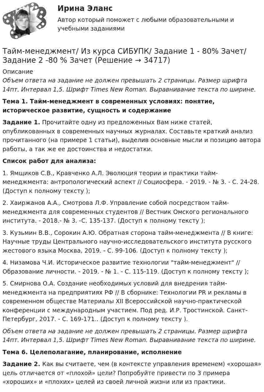     
          Описание
           Объем ответа на задание не должен превышать 2 страницы. Размер шрифта 14пт. Интервал 1,5. Шрифт Times New Roman. Выравнивание текста по ширине.   Тема 1. Тайм-менеджмент в современных условиях: понятие, историческое развитие, сущность и содержание  Задание 1.  Прочитайте одну из предложенных Вам ниже статей, опубликованных в современных научных журналах. Составьте краткий анализ прочитанного (на примере 1 статьи), выделив основные мысли и позицию автора работы, а так же ее достоинства и недостатки.  Список работ для анализа:1.               Ямщиков С.В., Кравченко А.Л. Эволюция теории и практики тайм-менеджмента: антропологический аспект // Социосфера. - 2019. - № 3. - С. 24-28. (Доступ к полному тексту );2.               Хаиржанов А.А., Смотрова Л.Ф. Управление собой посредством тайм-менеджмента для современных студентов // Вестник Омского регионального института. - 2018.- № 3. -С. 135-137. (Доступ к полному тексту );3.               Кузьмин В.В., Сорокин А.Ю. Обратная сторона тайм-менеджмента // В книге: Научные труды Центрального научно-исследовательского института русского жестового языка Москва, 2019. - С. 99-106. (Доступ к полному тексту );4.               Низамова Ч.И. Историческое развитие технологии тайм-менеджмент // Образование личности. - 2019. - № 1. - С. 115-119. (Доступ к полному тексту );5.               Смирнова О.А. Создание необходимых условий для внедрения тайм-менеджмента на предприятиях РФ // В сборнике: Технологии PR и рекламы в современном обществе Материалы XII Всероссийской научно-практической конференции с международным участием. Под ред. И.Р. Тростинской. Санкт-Петербург, 2017. - С. 169-171.. (Доступ к полному тексту ). Объем ответа на задание не должен превышать 2 страницы. Размер шрифта 14пт. Интервал 1,5. Шрифт Times New Roman. Выравнивание текста по ширине.   Тема 6. Целеполагание, планирование, исполнение    Задание 2. Как вы считаете, чем (в контексте управления временем) «хорошая» цель отличается от «плохой» цели? Попробуйте привести по 3 примера «хороших» и «плохих» целей из своей личной жизни или из практики.  
            
            
            Тайм-менеджмент | ЗачетТайм-менеджмент/  Из курса СИБУПК/ Задание 1 - 80% Зачет/ Задание 2 -80 % ЗачетТайм-менеджмент и личная эффективность  (МИИТ)Тайм-менеджмент Итоговый тестТайм-менеджмент Итоговый тест Тайм-менеджмент Итоговый тест/Сибупк Тайм-менеджмент ММУ 2023г.Тайм-менеджмент для СЕО (Синергия) Тайм-менеджмент для СЕО. СинергияТайм-менеджмент для СЕО (синергия 80/100)Тайм-менеджмент для СЕО (Тайм-менеджмент для руководителей_М) (тест с ответами Синергия/МОИ/МТИ/МосАП)Тайм-менеджмент для СЕО / Тайм-менеджмент для руководителей. Синергия. ✅ Ответы на ИТОГОВЫЙ ТЕСТ. На отлично!«Тайм-менеджмент для СЕО». Тест для сдачи в МФПУ «Синергия». Тайм-менеджмент для СЕО. Тест Синергия 2022