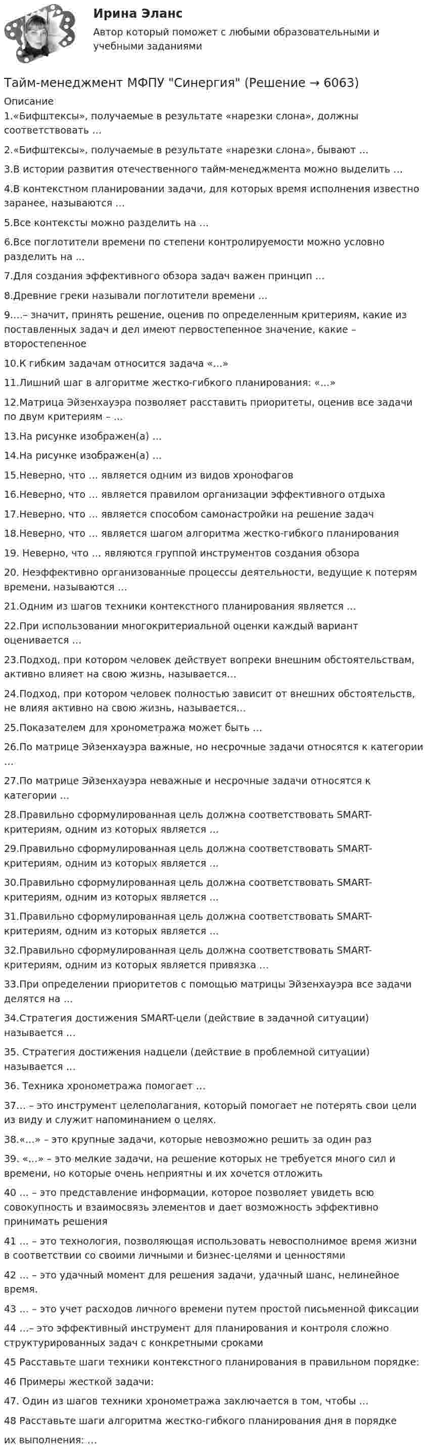     
          Описание
          1.«Бифштексы», получаемые в результате «нарезки слона», должны соответствовать … 2.«Бифштексы», получаемые в результате «нарезки слона», бывают … 3.В истории развития отечественного тайм-менеджмента можно выделить … 4.В контекстном планировании задачи, для которых время исполнения известно заранее, называются … 5.Все контексты можно разделить на … 6.Все поглотители времени по степени контролируемости можно условно разделить на ... 7.Для создания эффективного обзора задач важен принцип … 8.Древние греки называли поглотители времени … 9.…– значит, принять решение, оценив по определенным критериям, какие из поставленных задач и дел имеют первостепенное значение, какие – второстепенное 10.К гибким задачам относится задача «…» 11.Лишний шаг в алгоритме жестко-гибкого планирования: «…» 12.Матрица Эйзенхауэра позволяет расставить приоритеты, оценив все задачи по двум критериям – … 13.На рисунке изображен(а) … 14.На рисунке изображен(а) … 15.Неверно, что … является одним из видов хронофагов 16.Неверно, что … является правилом организации эффективного отдыха 17.Неверно, что … является способом самонастройки на решение задач 18.Неверно, что … является шагом алгоритма жестко-гибкого планирования 19. Неверно, что … являются группой инструментов создания обзора 20. Неэффективно организованные процессы деятельности, ведущие к потерям времени, называются … 21.Одним из шагов техники контекстного планирования является … 22.При использовании многокритериальной оценки каждый вариант оценивается … 23.Подход, при котором человек действует вопреки внешним обстоятельствам, активно влияет на свою жизнь, называется… 24.Подход, при котором человек полностью зависит от внешних обстоятельств, не влияя активно на свою жизнь, называется… 25.Показателем для хронометража может быть … 26.По матрице Эйзенхауэра важные, но несрочные задачи относятся к категории … 27.По матрице Эйзенхауэра неважные и несрочные задачи относятся к категории … 28.Правильно сформулированная цель должна соответствовать SMART-критериям, одним из которых является … 29.Правильно сформулированная цель должна соответствовать SMART-критериям, одним из которых является … 30.Правильно сформулированная цель должна соответствовать SMART-критериям, одним из которых является … 31.Правильно сформулированная цель должна соответствовать SMART-критериям, одним из которых является … 32.Правильно сформулированная цель должна соответствовать SMART-критериям, одним из которых является привязка … 33.При определении приоритетов с помощью матрицы Эйзенхауэра все задачи делятся на … 34.Стратегия достижения SMART-цели (действие в задачной ситуации) называется … 35. Стратегия достижения надцели (действие в проблемной ситуации) называется … 36. Техника хронометража помогает … 37… – это инструмент целеполагания, который помогает не потерять свои цели из виду и служит напоминанием о целях. 38.«…» – это крупные задачи, которые невозможно решить за один раз 39. «…» – это мелкие задачи, на решение которых не требуется много сил и времени, но которые очень неприятны и их хочется отложить 40 … – это представление информации, которое позволяет увидеть всю совокупность и взаимосвязь элементов и дает возможность эффективно принимать решения 41 … – это технология, позволяющая использовать невосполнимое время жизни в соответствии со своими личными и бизнес-целями и ценностями 42 … – это удачный момент для решения задачи, удачный шанс, нелинейное время. 43 … – это учет расходов личного времени путем простой письменной фиксации 44 …– это эффективный инструмент для планирования и контроля сложно структурированных задач с конкретными сроками45 Расставьте шаги техники контекстного планирования в правильном порядке: 46 Примеры жесткой задачи: 47. Один из шагов техники хронометража заключается в том, чтобы … 48 Расставьте шаги алгоритма жестко-гибкого планирования дня в порядке  их выполнения: …   
            
            
            Тайм-менеджмент  ММУ 2023 г. Тема 3. Технологии ТМ управления по целям в условиях SMART-экономики и SMART-обществаТайм-менеджмент МФПУ Синергия⭐ Тайм-менеджмент.ои(dor) (ответы на тест Синергия / МТИ / МосАП, октябрь 2022)⭐ Тайм-менеджмент.ои(dor) (ответы на тест Синергия / МТИ / МосАП, февраль 2023)💯 Тайм-менеджмент. (ответы на тест Синергия / МОИ / МТИ / МосАП, ноябрь 2023)💯 Тайм-менеджмент. (ответы на тест Синергия / МОИ / МТИ / МосАП, октябрь 2023) Тайм-менеджмент  Ответы СИНЕРГИЯ Тайм-менеджмент | ЗачетТайм-менеджмент/  Из курса СИБУПК/ Задание 1 - 80% Зачет/ Задание 2 -80 % ЗачетТайм-менеджмент и личная эффективность  (МИИТ)Тайм-менеджмент Итоговый тестТайм-менеджмент Итоговый тест Тайм-менеджмент Итоговый тест/Сибупк Тайм-менеджмент ММУ 2023г.