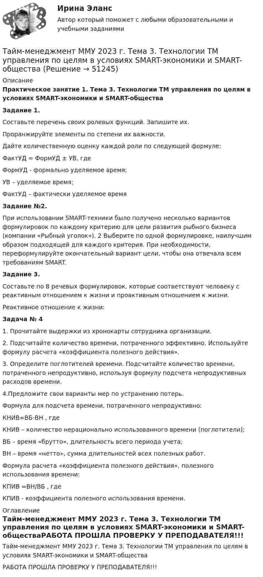     
            Описание
            Практическое занятие 1. Тема 3. Технологии ТМ управления по целям в условиях SMART-экономики и SMART-общества Задание 1. Составьте перечень своих ролевых функций. Запишите их. Проранжируйте элементы по степени их важности. Дайте количественную оценку каждой роли по следующей формуле: ФактУД = ФормУД ± УВ, где ФормУД - формально уделяемое время; УВ – уделяемое время; ФактУД – фактически уделяемое времяЗадание №2. При использовании SMART-техники было получено несколько вариантов формулировок по каждому критерию для цели развития рыбного бизнеса (компании «Рыбный уголок»). 2 Выберите по одной формулировке, наилучшим образом подходящей для каждого критерия. При необходимости, переформулируйте окончательный вариант цели, чтобы она отвечала всем требованиям SMART. Задание 3. Составьте по 8 речевых формулировок, которые соответствуют человеку с реактивным отношением к жизни и проактивным отношением к жизни. Реактивное отношение к жизни:Задача № 41. Прочитайте выдержки из хронокарты сотрудника организации. 2. Подсчитайте количество времени, потраченного эффективно. Используйте формулу расчета «коэффициента полезного действия». 3. Определите поглотителей времени. Подсчитайте количество времени, потраченного непродуктивно, используя формулу подсчета непродуктивных расходов времени. 4.Предложите свои варианты мер по устранению потерь. Формула для подсчета времени, потраченного непродуктивно: КНИВ=ВБ-ВН , где КНИВ – количество нерационально использованного времени (поглотители); ВБ – время «брутто», длительность всего периода учета; ВН – время «нетто», сумма длительностей всех полезных работ.Формула расчета «коэффициента полезного действия», полезного использования времени: КПИВ =ВН/ВБ , где КПИВ - коэффициента полезного использования времени. 
            Оглавление
            Тайм-менеджмент ММУ 2023 г. Тема 3. Технологии ТМ управления по целям в условиях SMART-экономики и SMART-обществаРАБОТА ПРОШЛА ПРОВЕРКУ У ПРЕПОДАВАТЕЛЯ!!! 
            
            
            Тайм-менеджмент ММУ 2023г.Тайм-менеджмент  ММУ 2023 г. Тема 3. Технологии ТМ управления по целям в условиях SMART-экономики и SMART-обществаТайм-менеджмент МФПУ Синергия⭐ Тайм-менеджмент.ои(dor) (ответы на тест Синергия / МТИ / МосАП, октябрь 2022)⭐ Тайм-менеджмент.ои(dor) (ответы на тест Синергия / МТИ / МосАП, февраль 2023)💯 Тайм-менеджмент. (ответы на тест Синергия / МОИ / МТИ / МосАП, ноябрь 2023)💯 Тайм-менеджмент. (ответы на тест Синергия / МОИ / МТИ / МосАП, октябрь 2023)Тайм-менеджмент. Задание 2. СИБУПК. Тайм-менеджмент | ЗачетТайм-менеджмент/  Из курса СИБУПК/ Задание 1 - 80% Зачет/ Задание 2 -80 % ЗачетТайм-менеджмент и личная эффективность  (МИИТ)Тайм-менеджмент Итоговый тестТайм-менеджмент Итоговый тест Тайм-менеджмент Итоговый тест/Сибупк 