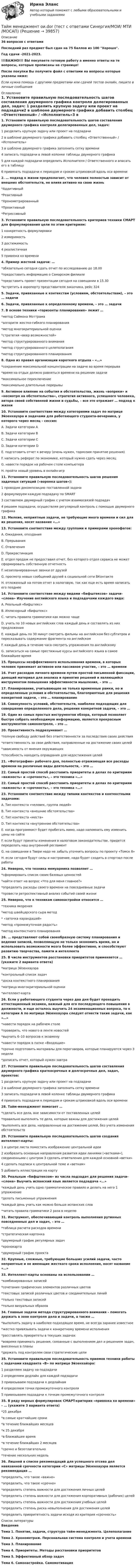     
          Описание
          36 вопросов с ответамиПоследний раз предмет был сдан на 75 баллов из 100 Хорошо.Год сдачи -2021-2023.!!!ВАЖНО!!! ВЫ покупаете готовую работу а именно ответы на те вопросы, которые прописаны на странице!После покупки Вы получите файл с ответами на вопросы которые указаны ниже:Если нужна помощь с другими предметами или сдачей тестов онлайн, пишите в личные сообщения  
          Оглавление
          1. Установите правильную последовательность шагов составления двумерного графика контроля делегированных дел, задач: 1 разделить крупную задачу или проект на подзадачи2 в шаблоне двумерного графика добавить столбец «Ответственный» / «Исполнитель»3 в шаблоне двумерного графика заполнить сетку времени4 записать подзадачи в левой колонке таблицы двумерного графика5 для каждой подзадачи определить Исполнителя / Ответственного и вписать его в таблицу6 привязать подзадачи к периодам и срокам штриховкой вдоль оси времени2. … подход к жизни предполагает, что человек полностью зависит от внешних обстоятельств, не влияя активно на свою жизнь *Аддитивный*Реактивный*Хронометрированный*Проактивный*Регрессивный3. Установите правильную последовательность критериев техники СМАРТ для формулирования цели по этим критериям: 1 конкретность формулировки2 измеримость3 достижимость4 реалистичная5 привязка ко времени4. Пример жесткой задачи: … *обязательно сегодня сдать отчет по исследованию до 18.00*предоставить информацию о Самарском филиале*представить проект презентации сегодня на совещании в 15.30*встретить в аэропорту представителя заказчика, рейс 3245. Задачи, привязанные к контекстам (условиям, обстоятельствам), – это … задачи6. Задачи, привязанные к определенному времени, – это … задачи7. В основе техники «горизонты планирования» лежит … *метод Саймона Моттрама*алгоритм жестко-гибкого планирования*метод многокритериальной оценки*стратегия «веер возможностей»*метод структурированного внимания*метод структурированного целеполагания*метод структурированного планирования8. Одно из правил организации короткого отдыха – «…» *сохранение максимальной концентрации на задаче во время перерыва*время на отдых должно равняться времени на решение задачи*максимальное переключение*максимально длительные перерывы9. Активное влияние на события и обстоятельства, жизнь «вопреки» и «несмотря на обстоятельства», стратегия активного, успешного человека, автора своей собственной жизни и судьбы, – все это отражает … подход к жизни10. Установите соответствие между категориями задач по матрице Эйзенхауэра и задачами для работающего студента-вечерника, у которого через месяц – сессия: A. Задачи категории AB. Задачи категории BC. Задачи категории CD. Задачи категории DE. подготовить отчет к вечеру (очень нужен, тормозим принятие решения)F. написать реферат по экономике, который нужно сдать через месяцG. навести порядок на рабочем столе компьютераH. пройти новый уровень в онлайн-игр11. Установите правильную последовательность шагов решения задачных ситуаций («воронка шагов»): 1 проводим декомпозицию поставленной задачи2 формулируем каждую подзадачу по SMART3 составляем двумерный график с учетом взаимосвязей подзадач4 решаем подзадачи, осуществляя регулярный контроль с помощью двумерного графика12. Мелкие, неприятные задачи, не требующие много времени и сил для их решения, носят название «…»13. Установите соответствие между группами и примерами хронофагов: A. Ожидания, опозданияB. ПрерыванияC. ОтвлеченияD. ПрокрастинацияE. отдел продаж не предоставил отчет, без которого отдел сервиса не может сформировать собственную отчетностьF. незапланированные звонки от друзейG. просмотр новых сообщений друзей в социальной сети ВКонтактеH. отложенный на потом отчет в налоговую, так как еще есть время написать его позднее14. Установите соответствие между видами «бифштексов» задачи-«слона» Изучение английского языка и подзадачами каждого вида: A. Реальный «бифштекс»B. Иллюзорный «бифштекс»C. читать правила грамматики как можно чащеD. учить по 10 новых английских слов каждый день и составлять из них предложенияE. каждый день по 30 минут смотреть фильмы на английском без субтитров и пересказывать содержание фрагмента на английскомF. каждый день в течение часа смотреть упражнения по английскомуG. записаться на самые престижные курсы английского языка в самое ближайшее время15. Процессы неэффективного использования времени, в которых человек принимает активное или пассивное участие, – это … времени16. Учет расходов личного времени путем простой письменной фиксации, дающий материал для анализа и принятия решений и являющийся инструментом повышения эффективности мышления, – это …17. Планирование, учитывающее не только временные рамки, но и определенные условия и обстоятельства, благоприятные для решения конкретной задачи, – это … планирование18. Совокупность условий, обстоятельств, наиболее подходящих для совершения определенного дела, решения конкретной задачи, – это …19. Один из самых простых инструментов обзора, который позволяет быстро собрать необходимую информацию, является прекрасным инструментом самоконтроля, – это …20. Проактивность подразумевает … *полную свободу действий без ответственности за последствия своих действия*ответственность за свои действия, направленные на достижение своих целей*зависимость от мнения окружающих*способность находить оправдания для недостижения целей21. «Фотография» рабочего дня, полностью отражающая все расходы времени на различные виды деятельности, – это …22. Самый простой способ расставить приоритеты в делах по критериям «важность» и «срочность», – это техника «…»22. Самый простой способ расставить приоритеты в делах по критериям «важность» и «срочность», – это техника «…»23. Установите соответствие между типами контекстов и контекстными задачами: A. Тип контекста «человек, группа людей» B. Тип контекста «внешние обстоятельства» C. Тип контекста «места» D. Тип контекста «внутренние обстоятельства» E. когда программист будет пробегать мимо, надо напомнить ему изменить цены на сайте F. если будут приняты изменения в налоговом законодательстве, придется переделать наш внутренний регламент G. на совещании в Твери надо не забыть уточнить вопросы по проекту «Томск 8» H. если сегодня будут силы и настроение, надо будет сходить в спортзал после работы24. Неверно, что техника мемуарника позволяет …*сформировать список своих базовых ценностей*найти ответ на вопрос «Что для меня главное?»*определить расходы своего времени на повседневные задачи*провести ретроспективный анализ событий своей жизни25. Неверно, что к техникам самонастройки относится … *техника якорения *метод швейцарского сыра метод* «заточка карандашей»*метод «промежуточная радость» *метод контекстного планирования26. … представляют собой своеобразную систему планирования и ведения записей, позволяющую не только экономить время, но и использовать возможности мозга более эффективно, и способствуют развитию творчества, памяти и интеллекта25. В числе инструментов расстановки приоритетов применяется … (укажите 2 варианта ответа)*матрица Эйзенхауэра*контрольный список задач*доска контекстного планирования*матрица многокритериальной оценки*интеллект-карта26. Если у работающего студента через два дня будет проходить аттестационный экзамен, важный для его последующего повышения в должности, и еще осталось выучить 24 экзаменационных вопроса, то к категории А по матрице Эйзенхауэра следует отнести такие задачи, как «…» *навести порядок на рабочем столе *проверить, что нового в ленте новостей *выучить 6–10 вопросов к экзамену *навести порядок в папке «Входящие» *срочно подготовить материалы для переговоров, которые планируются через 3 недели *дописать отчет, который нужен завтра27. Установите правильную последовательность шагов составления двумерного графика краткосрочных и долгосрочных дел, задач, проектов: 1 разделить крупную задачу или проект на подзадачи  2 в шаблоне двумерного графика заполнить сетку времени 3 записать подзадачи в левой колонке таблицы двумерного графика  4 привязать подзадачи к периодам и срокам штриховкой вдоль оси времени28. Тайм-менеджмент помогает …*сделать все дела, вне зависимости от поставленных целей*правильно выполнять те дела, которые важны для достижения целей*выполнять все дела, направленные на достижение целей, без учета изменения обстоятельств29. Установите правильную последовательность шагов создания интеллект-карты: 1 в центре листа поместить изображение центральной идеи  2 изобразить основные направления развития идеи линиями («ветками»), соединенными с центром  3 сделать ответвления для каждой основной «ветки»  4 сделать подписи к центральной теме и «веткам»  5 добавить иллюстрации на карту30. Реальным «бифштексом» из числа подзадач для решения задачи-«слона» Выучить испанский язык является подзадача «…»  *каждый день учить одно грамматическое правило и делать на него 1 упражнение *делать письменные упражнения *каждый день учить как можно больше испанских слов *читать правила грамматики 2 раза в неделю31. Инструмент, обеспечивающий контроль выполнения рутинных повседневных дел и задач, – это … *таблица расчета расходов времени *стратегическая картонка *двумерный график регулярных задач *хронокарта *двумерный график проекта32. Крупные, сложные, требующие больших усилий задачи, часто неприятные и не имеющие жесткого срока исполнения, носят название «…»33. Интеллект-карты основаны на использовании …*комбинированных записей*сочетания графических элементов различных цветов*текстовых записей различных цветов и соединительных линий*только текстовых записей*только визуальных образов34. Главные задачи метода структурированного внимания – помогать держать в зоне контроля дела и задачи, а также … *выполнять задачу в наиболее подходящее время, не всегда заранее известное *жестко привязывать задачи к конкретному времени исполнения *расставлять приоритеты в текущих задачах *вовремя принимать решения, связанные с выполнением дел и решением задач, внесенных в планы *держать под контролем свои стратегические цели35. Установите правильную последовательность приемов техники работы с задачами квадранта «В» по матрице Эйзенхайэра: 1 разделяем задачу на подзадачи 2 определяем дедлайн для каждой подзадачи 3 привязываем подзадачи к дедлайнам 4 определяем точки промежуточного контроля 5 привязываем подзадачи к точкам промежуточного контроля35. В ряду верных формулировок СМАРT-критерия «привязка ко времени» – … (укажите 3 варианта ответа) *25 декабря *в самые кратчайшие сроки *в течение ближайших месяцев *к 25 декабря *в ближайшее время *в течение ближайших 2 месяцев *срочно и безотлагательно *течение нескольких недель36. Лишней в списке рекомендаций для успешного отсева дел навязанной срочности категории «С» матрицы Эйзенхауэра является рекомендация … *определить, что такое «важно» *определить, что такое «срочно» *определить степень важности для достижения личных целей *определить степень важности для достижения корпоративных (рабочих) целей *определить степень важности для достижения учебных целей *определить степень риска невыполнения для достижения целей *определить приоритетность задачи исходя из критерия «срочность» 
          Список литературы
          Введение Тема 1. Понятие, задачи, структура тайм-менеджмента. Целеполагание Тема 2. Хронометраж. Персональная система контроля и учета времени Тема 3. Планирование Тема 4. Приоритеты. Методы расстановки приоритетов Тема 5. Эффективный обзор задач Тема 6. Самонастройка. Самомотивация
            
            
            Тайм менеджмент oи.dor (тест с ответами Синергия/МОИ/ МТИ)Тайм менеджмент oи.dor (тест с ответами Синергия/МОИ/ МТИ /МОСАП)Тайм-менеджмент  (Вариант 7)Тайм-менеджмент ВСЕ ЗАДАНИЯ 💯 Тайм-менеджмент. (все ответы на тест Синергия / МТИ / МосАП, август 2022)💯 Тайм-менеджмент. (все ответы на тест Синергия / МТИ / МосАП, декабрь 2022)💯 Тайм-менеджмент. (все ответы на тест Синергия / МТИ / МосАП, сентябрь 2022)Тайм - менеджментТайм-менеджментТАЙМ-МЕНЕДЖМЕНТТайм-менеджмент 1_1Тайм менеджмент 1-3 тест Витте ✅ Тайм-менеджмент 44 вопроса СИНЕРГИЯ МТИ 2022Тайм-менеджмент 5,6 семестры (97 из 100 баллов) 