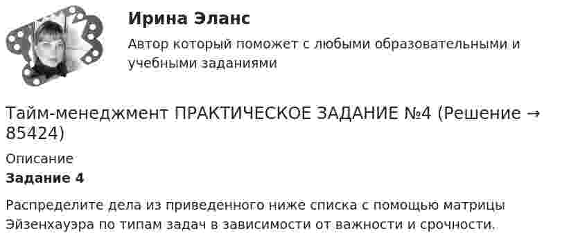      
            Описание
             Задание 4 	Распределите дела из приведенного ниже списка с помощью матрицы Эйзенхауэра по типам задач в зависимости от важности и срочности.   
            
            
            Тайм-менеджмент ПРАКТИЧЕСКОЕ ЗАДАНИЕ №3Тайм-менеджмент ПРАКТИЧЕСКОЕ ЗАДАНИЕ №4Тайм-менеджмент. Практическое задание. ММУ.Тайм-менеджмент.Практическое задание. ММУ. 2024г.Тайм-менеджмент. Промежуточный тест 1Тайм_менеджмент_Промежуточный_тест_2Тайм_менеджмент_Промежуточный_тест_3💯 Тайм-менеджмент. (ответы на тест Синергия / МОИ / МТИ / МосАП, ноябрь 2023)💯 Тайм-менеджмент. (ответы на тест Синергия / МОИ / МТИ / МосАП, октябрь 2023) Тайм-менеджмент  Ответы СИНЕРГИЯ Тайм-менеджмент _ ПР 1-6💯 Тайм-менеджмент. (правильные ответы на тест Синергия / МОИ / МТИ / МосАП)💯 Тайм-менеджмент. (правильные ответы на тест Синергия / МОИ / МТИ / МосАП, август 2023)Тайм-менеджмент ПРАКТИЧЕСКОЕ ЗАДАНИЕ №1