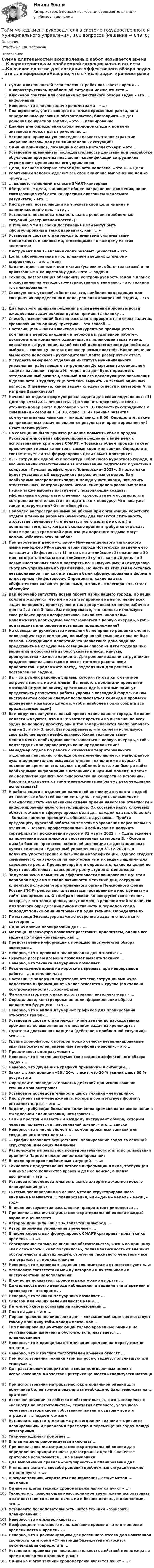      
            Описание
            Ответы на 106 вопросов 
            Оглавление
            Сумма длительностей всех полезных работ называется время ...К характеристикам проблемной ситуации можно отнести ...Ключевое понятие для создания эффективного обзора задач – это ... информацииНеверно, что в числе задач хронометража – «...»Планирование, учитывающее не только временные рамки, но и определенные условия и обстоятельства, благоприятные для решения конкретной задачи, – это ... планированиеДанные для определения своих периодов спада и подъема активности может дать применение ...Установите правильную последовательность этапов стратегии «воронка шагов» для решения задачных ситуаций:Один из принципов, лежащий в основе интеллект-карт, – это ...Установите правильную последовательность действий при разработке обучающей программы повышения квалификации сотрудников учреждения муниципального управления:Цели, в основе которых лежат ценности человека, – это «...» целиРеактивный человек уделяет все свое внимание выполнению дел из «круга ...»... являются лишними в списке SMART-критериевАбстрактные цели, задающие общее направление движения, но не связывающие субъекта конкретным описанием желаемого результата, – это ...Инструмент, позволяющий не упускать свои цели из вида и напоминающий о них, – это ...Установите последовательность шагов решения проблемных ситуаций («веер возможностей»):В технике SMART сроки достижения цели могут быть сформулированы в таких вариантах, как «...»Установите соответствие между элементами системы тайм-менеджмента и вопросами, относящимися к каждому из этих элементов:Инструмент для выявления своих базовых ценностей – это ...Цели, сформированные под влиянием внешних штампов и стереотипов, – это ... целиЗадачи, привязанные к контекстам (условиям, обстоятельствам) и не привязанные к конкретному дню, – это ... задачиТехника, позволяющая обеспечить контролируемость задач в планах и основанная на методе структурированного внимания, – это техника «... планирования»Совокупность условий, обстоятельств, наиболее подходящих для совершения определенного дела, решения конкретной задачи, – это ...Для быстрого принятия решений в определении приоритетности ежедневных задач рекомендуется применять технику ...Способ, позволяющий быстро расставить приоритеты в своих задачах, сравнивая их по одному критерию, – это способ ...Поставив цель «найти ключевое конкурентное преимущество компании в период пандемии и перехода к удаленной работе», руководитель компании-подрядчика, выполняющей заказ мэрии, оказался в затруднении, какой способ целедостижения данной цели выбрать – «воронку шагов» или «веер возможностей». Какое решение вы можете подсказать руководителю? Дайте развернутый ответ.У студента вечернего отделения Института муниципального управления, работающего сотрудником Департамента социальной защиты населения города Н., через два дня будет проходить аттестационный экзамен, важный для его последующего повышения в должности. Студенту еще осталось выучить 24 экзаменационных вопроса. Определите, какие задачи следует отнести к категории А по матрице Эйзенхауэра?Начальник отдела сформулировал задачи для своих подчиненных: 1) Договор 156/12.01. реквизиты. 2) Позвонить Архипову, «ПИКС», уточнить номер счета к договору 25-19. 3) Оповестить сотрудников о совещании – сегодня в 14.30, офис 12. 4) Тренинг развития коммуникативных навыков – понедельник, в 9.00. Определите, какие из приведенных задач не являются результато- ориентированными? Ответ мотивируйте.На совещании было принято решение повысить объем продаж. Руководитель отдела сформулировал решение в виде цели с использованием критериев СМАРТ: «Повысить объем продаж за счет привлечения новых клиентов в самые короткие сроки». Определите, соответствует ли эта формулировка цели СМАРТ-критериям?Вы – сотрудник одной из префектур небольшого курортного города, и вас назначили ответственным за организацию подготовки к участию в конкурсе «Лучшая префектура г.Приморский– 2021». В подготовке будет участвовать 5 сотрудников из различных отделов. Вам необходимо распределить задачи между участниками, назначить ответственных, контролировать исполнение делегированных задач. Нужно также выбрать инструмент, позволяющий создать эффективный обзор ответственных, сроков, задач и осуществлять контроль их деятельности по подготовке к конкурсу. Что послужит таким инструментом? Ответ обоснуйте.Наиболее распространенными ошибками при организации короткого отдыха в течение рабочего (учебного) дня являются стихийность, отсутствие сценариев (что делать, а чего делать не стоит) и понимания того, как, когда в сколько времени требуется отдыхать. Какие правила грамотной организации короткого отдыха могут помочь избежать этих ошибок?При работе над делом-«слоном» Изучение делового английского языка менеджер PR- отдела мэрии города Новогорска разделил его на задачи- «бифштексы»: 1) читать на английском; 2) ежедневно 30 мин. смотреть фильмы на английском; 3) учить каждый день по 5 новых иностранных слов и повторять по 10 выученных; 4) ежедневно смотреть упражнения по грамматике. Но часть из этих задач осталась невыполненной, так как эти задачи были сформулированы в формате иллюзорных «бифштексов». Определите, какие из этих «бифштексов» являются реальными, а какие – иллюзорными. Ответ обоснуйте.Вам поручено запустить новый проект мэрии вашего города. Но ваши коллеги жалуются, что им не хватает времени на выполнение всех задач по первому проекту, они и так задерживаются после рабочего дня на 2, а то и 3 часа. Вы подозреваете, что коллеги используют свое рабочее время неэффективно. Какой техникой тайм-менеджмента необходимо воспользоваться в первую очередь, чтобы подтвердить или опровергнуть ваше предположение?На совещании руководства компании было принято решение сменить полиграфическую компанию, но выбор новой компании пока не был сделан. Сотрудникам департамента маркетинга дано задание представить на следующее совещание список из пяти подходящих вариантов и обосновать выбор: указать плюсы, минусы, преимущества каждого варианта. Для решения задачи сотрудникам придется воспользоваться одним из методов расстановки приоритетов. Предложите метод, подходящий для решения поставленной задачи.Вы – сотрудник районной управы, которая готовится к отчетной встрече с местными жителями. Вы вместе с коллегами проводите мозговой штурм по поиску креативных идей, которые помогут представить результаты работы управы в наглядной форме. Каким инструментом обзора следует воспользоваться команде в процессе проведения мозгового штурма, чтобы наиболее полно собрать все предлагаемые идеи?Вам поручено запустить новый проект мэрии вашего города. Но ваши коллеги жалуются, что им не хватает времени на выполнение всех задач по первому проекту, они и так задерживаются после рабочего дня на 2, а то и 3 часа. Вы подозреваете, что коллеги используют свое рабочее время неэффективно. Какой техникой тайм-менеджмента необходимо воспользоваться в первую очередь, чтобы подтвердить или опровергнуть ваше предположение?Менеджер отдела по работе с клиентами территориального отделения пенсионного фонда одновременно является магистрантом вуза и дополнительно осваивает онлайн-технологии на курсах. В последнее время он столкнулся с проблемой того, как быстро найти необходимую информацию в источниках в нужный момент, а также как компактно хранить все гиперссылки на конкретные источники. Какой из инструментов тайм-менеджмента вы бы ему рекомендовали использовать?У работающего в отделении налоговой инспекции студента в одной из ключевых областей жизни есть цель – получить повышение в должности: стать начальником отдела приема налоговой отчетности и информирования налогоплательщиков. Он составил карту ключевых областях жизни и сформулировал цели для каждой из этих областей: - Больше времени проводить, общаясь с друзьями. - Пройти предзащиту курсовой работы по тематике управления персоналом на отлично. - Освоить профессиональный веб-дизайн и получить сертификат о прохождении курсов к 31 марта 2021 г. - Сдать экзамен на получение водительского удостоверения категории В. - Освоить дизайн бизнес- процессов налоговой инспекции на дистанционных курсах компании «Удаленный управленец» до 31.12.2020 г. и получить удостоверение о повышении квалификации. Однако студент сомневается, не являются ли некоторые из этих задач лишними для карьерного роста. Проанализируйте и определите, какие из целей не будут способствовать карьерному росту студента-менеджера:Задумавшись о повышении эффективности планирования с учетом периодов подъема и спада активности в течение дня, сотрудник клиентской службы территориального органа Пенсионного фонда России (ПФР) решил воспользоваться проверенными инструментами тайм- менеджмента. Он выбрал несколько инструментов и техник, которые, с его точки зрения, могут помочь в решении этой задачи. Но для точного определения пиков активности и периодов спада подойдут только один инструмент и одна техника. Определите ихПо матрице Эйзенхауэра важные несрочные задачи относятся к категории ...Одно из правил планирования дня – ...Матрица Эйзенхауэра позволяет расставить приоритеты, оценив все задачи по таким критериям, как ... Представление информации с помощью инструментов обзора возможно ...Неверно, что к правилам планирования дня относится ...Скрытые резервы времени позволяет выявить техника ...Неверно, что техника мемуарника позволяет ...Рекомендуемое время на короткие перерывы при непрерывной работе – ... в течении часаПостоянные задержки подготовки отчетов сотрудниками из-за недостатка информации от коллег относятся к группе (по степени контролируемости) ... хронофаговФамилия автора методики использования интеллект-карт – ...Определение, конструирование цели, формирование образа желаемого будущего – это ...Неверно, что к видам двумерных графиков для планирования относится график ...Установите соответствие между типом задачи по расходованию времени на ее выполнение и описанием задач из хронокарты:Стратегия достижения надцели (действие в проблемной ситуации) – это «...»Группа хронофагов, к которой можно отнести незапланированные визиты посетителей, внезапные телефонные звонки, – это ...Проактивность подразумевает ...Неверно, что в числе инструментов создания эффективного обзора задач – ...Неверно, что двумерные графики применимы в ситуации ...Закон ..., или принцип «80 / 20», гласит, что 20 % усилий дают 80 % результатаОпределите последовательность действий при использовании техники хронометража:Установите последовательность шагов техники «мемуарник»:Инструмент тайм-менеджмента, который соответствует формату интеллект-карты, – это ...Задачи, требующие большого количества времени на их исполнение в ежедневном планировании, называются ...Самый простой и известный каждому инструмент обзора, которым человек пользуется в повседневной жизни, – это ... спискиНеверно, что в числе элементов комбинированных записей для создания интеллект-карты – ...... график позволяет осуществлять планирование задач со сложной структурой, имеющих дедлайныРасположите в правильной последовательности этапы использования принципа Парето в ежедневном планировании:В числе примеров проблемных ситуаций – «...»Технология представления потоков информации в виде, требующем минимального количества времени для ее поиска, анализа, восприятия – это ...Установите последовательность шагов алгоритма жестко-гибкого планирования дня:Система планирования на основе метода структурированного внимания называется ... планирования, или «день – недель – месяц – год»В числе инструментов расстановки приоритетов применяется ...При использовании матрицы многокритериальной оценки каждый вариант оценивается ...Автором принципа «80 / 20» является Вильфред ...Автор пирамиды управления временем – ...В числе корректных формулировок СМАРT-критериев «привязка ко времени» – «...»Реагирование только на внешние обстоятельства, жизнь по принципу «как сложилось», «как получилось», полная зависимость от внешних обстоятельств и других людей, стратегия пассивного человека – все это отражает ... подход к жизниНеверно, что к правилам ведения хронометража относится пункт «...»Установите соответствия между авторами и их техниками и инструментами целеполагания:В качестве показателя хронометража можно выбрать ...Длительность всего периода наблюдения и ведения учета времени в хронокарте – это время ...Неверно, что техника мемуарника позволяет ...Основой для наших целей являются наши ...Интеллект-карты основаны на использовании ...План на день – это ...Первое правило планирования дня – «письменный вид» соответствует такому принципу тайм-менеджмента, как ...Тип планирования,учитывающий только временные рамки и не учитывающий изменений обстоятельств, называется ... планированиемНеверно, что к принципам оптимизации времени на дорогу можно отнести ...Неверно, что к группам поглотителей времени относят ...При использовании техники «три вопроса», задачу, получившую три «минуса» ...Для расстановки приоритетов в своих долгосрочных целях с использованием в качестве критериев ценности используется матрица ...При использовании матрицы многокритериальной оценки для получения более точного результата необходимо балл умножать на ... критерияАктивное влияние на события и обстоятельства, жизнь «вопреки» и «несмотря на обстоятельства», стратегия активного, успешного человека, автора своей собственной жизни и судьбы – все это отражает ... подход к жизниУстановите соответствие между категориями техники «горизонты планирования» и правилами просмотра и перемещения задач между категориями:Тайм-менеджмент помогает ...В план на день рекомендуется включать ...При использовании матрицы многокритериальной оценки для определения приоритетности долгосрочных целей в качестве критериев используются ... из мемуарникаДля выполнения правила «регулярность» в планировании дня ...К лишним шагам в способе решения проблемных ситуаций можно отнести пункт «...»В основе техники «горизонты планирования» лежит метод ... вниманияОдним из шагов техники хронометража является пункт «...»Технология, позволяющая невосполнимое время жизни использовать в соответствии со своими личными и бизнес-целями, и ценностями, – это ...Установите последовательность шагов техники «горизонты планирования»:Неверно, что интеллект-карты ...Коэффициент полезного использования времени – это отношение времени нетто к времени ...Неверно, что к рекомендациям для успешного отсева дел навязанной срочности категории «С» матрицы Эйзенхауэра относится рекомендация определить ...Установите правильную последовательность действий менеджера во время проведения хронометража:Одним из шагов техники хронометража является пункт «...»  
            
            
            Тайм-менеджмент руководителя в системе государственного и муниципального управленияТайм-менеджмент руководителя в системе государственного и муниципального управления / 106 вопросов⭐ Тайм-менеджмент руководителя в системе государственного и муниципального управления (ответы на тесты Синергия / МТИ / МосАП, январь 2023)⭐ Тайм-менеджмент руководителя в системе государственного и муниципального управления (ответы на тесты Синергия / МТИ / МосАП, январь 2023)💯 Тайм-менеджмент руководителя в системе государственного и муниципального управления (правильные ответы на тесты Синергия / МОИ / МТИ / МосАП)Тайм-менеджмент руководителя в системе государственного и муниципального управления/СИНЕРГИЯ//МОСАП//МОИ//МТИТайм-менеджмент руководителя в системе государственного и муниципального управления Синергия МТИ МОСАП Ответы на Итоговый и Компетентностный тестыТайм-менеджмент.Практическое задание. ММУ. 2024г.Тайм-менеджмент. Промежуточный тест 1Тайм_менеджмент_Промежуточный_тест_2Тайм_менеджмент_Промежуточный_тест_3Тайм_менеджмент_Промежуточный_тест_4Тайм_менеджмент_Промежуточный_тест_5Тайм-менеджмент руководителя в системе государственного и муниципального управления
