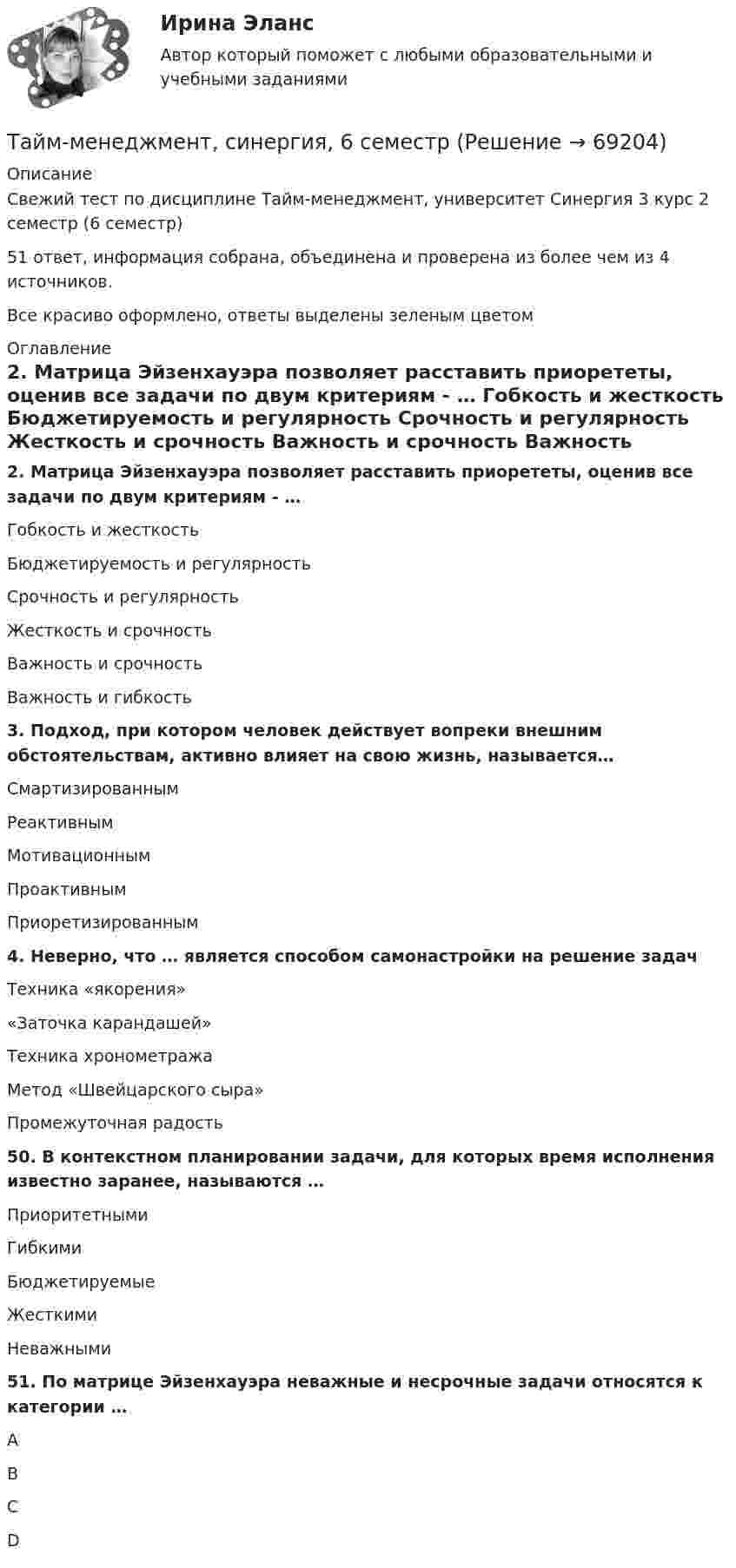     
            Описание
            Свежий тест по дисциплине Тайм-менеджмент, университет Синергия 3 курс 2 семестр (6 семестр)51 ответ, информация собрана, объединена и проверена из более чем из 4 источников.Все красиво оформлено, ответы выделены зеленым цветом 
            Оглавление
            2. Матрица Эйзенхауэра позволяет расставить приорететы, оценив все задачи по двум критериям - … Гобкость и жесткость Бюджетируемость и регулярность Срочность и регулярность Жесткость и срочность Важность и срочность  Важность и гибкость3. Подход, при котором человек действует вопреки внешним обстоятельствам, активно влияет на свою жизнь, называется… Смартизированным Реактивным Мотивационным Проактивным  Приоретизированным4. Неверно, что … является способом самонастройки на решение задач Техника «якорения» «Заточка карандашей» Техника хронометража  Метод «Швейцарского сыра» Промежуточная радость50. В контекстном планировании задачи, для которых время исполнения известно заранее, называются … Приоритетными Гибкими Бюджетируемые Жесткими Неважными51. По матрице Эйзенхауэра неважные и несрочные задачи относятся к категории … А В С D  
            
            
            Тайм-менеджмент СинергияТайм-менеджмент, синергия, 6 семестрТайм менеджмент Синергия 93 баллаТайм-менеджмент/СИНЕРГИЯ//МОСАП//МОИ//МТИТайм менеджмент Синергия ответы 4 семестрТайм-менеджмент. Синергия. ✅ Ответы на ИТОГОВЫЙ ТЕСТ. На отлично!Тайм-менеджмент _Тест1Тайм-менеджмент руководителя в системе государственного и муниципального управления / 106 вопросов⭐ Тайм-менеджмент руководителя в системе государственного и муниципального управления (ответы на тесты Синергия / МТИ / МосАП, январь 2023)⭐ Тайм-менеджмент руководителя в системе государственного и муниципального управления (ответы на тесты Синергия / МТИ / МосАП, январь 2023)💯 Тайм-менеджмент руководителя в системе государственного и муниципального управления (правильные ответы на тесты Синергия / МОИ / МТИ / МосАП)Тайм-менеджмент руководителя в системе государственного и муниципального управления/СИНЕРГИЯ//МОСАП//МОИ//МТИТайм-менеджмент руководителя в системе государственного и муниципального управления Синергия МТИ МОСАП Ответы на Итоговый и Компетентностный тестыТайм-менеджмент руководителя в системе государственного и муниципального управления (тест с ответами Синергия/МОИ/ МТИ /МОСАП)
