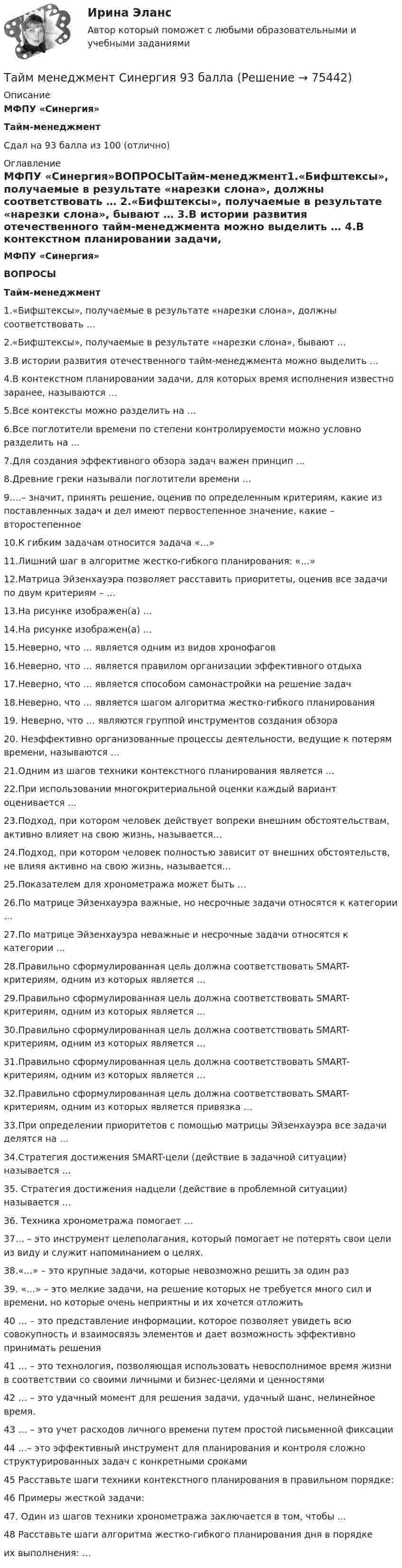      
            Описание
            МФПУ «Синергия»Тайм-менеджментСдал на 93 балла из 100 (отлично) 
            Оглавление
            МФПУ «Синергия»ВОПРОСЫТайм-менеджмент1.«Бифштексы», получаемые в результате «нарезки слона», должны соответствовать … 2.«Бифштексы», получаемые в результате «нарезки слона», бывают … 3.В истории развития отечественного тайм-менеджмента можно выделить … 4.В контекстном планировании задачи, для которых время исполнения известно заранее, называются … 5.Все контексты можно разделить на … 6.Все поглотители времени по степени контролируемости можно условно разделить на ... 7.Для создания эффективного обзора задач важен принцип … 8.Древние греки называли поглотители времени … 9.…– значит, принять решение, оценив по определенным критериям, какие из поставленных задач и дел имеют первостепенное значение, какие – второстепенное 10.К гибким задачам относится задача «…» 11.Лишний шаг в алгоритме жестко-гибкого планирования: «…» 12.Матрица Эйзенхауэра позволяет расставить приоритеты, оценив все задачи по двум критериям – … 13.На рисунке изображен(а) … 14.На рисунке изображен(а) … 15.Неверно, что … является одним из видов хронофагов 16.Неверно, что … является правилом организации эффективного отдыха 17.Неверно, что … является способом самонастройки на решение задач 18.Неверно, что … является шагом алгоритма жестко-гибкого планирования 19. Неверно, что … являются группой инструментов создания обзора 20. Неэффективно организованные процессы деятельности, ведущие к потерям времени, называются … 21.Одним из шагов техники контекстного планирования является … 22.При использовании многокритериальной оценки каждый вариант оценивается … 23.Подход, при котором человек действует вопреки внешним обстоятельствам, активно влияет на свою жизнь, называется… 24.Подход, при котором человек полностью зависит от внешних обстоятельств, не влияя активно на свою жизнь, называется… 25.Показателем для хронометража может быть … 26.По матрице Эйзенхауэра важные, но несрочные задачи относятся к категории … 27.По матрице Эйзенхауэра неважные и несрочные задачи относятся к категории … 28.Правильно сформулированная цель должна соответствовать SMART-критериям, одним из которых является … 29.Правильно сформулированная цель должна соответствовать SMART-критериям, одним из которых является … 30.Правильно сформулированная цель должна соответствовать SMART-критериям, одним из которых является … 31.Правильно сформулированная цель должна соответствовать SMART-критериям, одним из которых является … 32.Правильно сформулированная цель должна соответствовать SMART-критериям, одним из которых является привязка … 33.При определении приоритетов с помощью матрицы Эйзенхауэра все задачи делятся на … 34.Стратегия достижения SMART-цели (действие в задачной ситуации) называется … 35. Стратегия достижения надцели (действие в проблемной ситуации) называется … 36. Техника хронометража помогает … 37… – это инструмент целеполагания, который помогает не потерять свои цели из виду и служит напоминанием о целях. 38.«…» – это крупные задачи, которые невозможно решить за один раз 39. «…» – это мелкие задачи, на решение которых не требуется много сил и времени, но которые очень неприятны и их хочется отложить 40 … – это представление информации, которое позволяет увидеть всю совокупность и взаимосвязь элементов и дает возможность эффективно принимать решения 41 … – это технология, позволяющая использовать невосполнимое время жизни в соответствии со своими личными и бизнес-целями и ценностями 42 … – это удачный момент для решения задачи, удачный шанс, нелинейное время. 43 … – это учет расходов личного времени путем простой письменной фиксации 44 …– это эффективный инструмент для планирования и контроля сложно структурированных задач с конкретными сроками 45 Расставьте шаги техники контекстного планирования в правильном порядке: 46 Примеры жесткой задачи: 47. Один из шагов техники хронометража заключается в том, чтобы … 48 Расставьте шаги алгоритма жестко-гибкого планирования дня в порядке  их выполнения: …   
            
            
            Тайм-менеджмент, синергия, 6 семестрТайм менеджмент Синергия 93 баллаТайм-менеджмент/СИНЕРГИЯ//МОСАП//МОИ//МТИТайм менеджмент Синергия ответы 4 семестрТайм-менеджмент. Синергия. ✅ Ответы на ИТОГОВЫЙ ТЕСТ. На отлично!Тайм-менеджмент _Тест1«Тайм - менеджмент». Тест для сдачи в МФПУ «Синергия». ⭐ Тайм-менеджмент руководителя в системе государственного и муниципального управления (ответы на тесты Синергия / МТИ / МосАП, январь 2023)⭐ Тайм-менеджмент руководителя в системе государственного и муниципального управления (ответы на тесты Синергия / МТИ / МосАП, январь 2023)💯 Тайм-менеджмент руководителя в системе государственного и муниципального управления (правильные ответы на тесты Синергия / МОИ / МТИ / МосАП)Тайм-менеджмент руководителя в системе государственного и муниципального управления/СИНЕРГИЯ//МОСАП//МОИ//МТИТайм-менеджмент руководителя в системе государственного и муниципального управления Синергия МТИ МОСАП Ответы на Итоговый и Компетентностный тестыТайм-менеджмент руководителя в системе государственного и муниципального управления (тест с ответами Синергия/МОИ/ МТИ /МОСАП)Тайм-менеджмент СИБУПК ВСЕ ЗАДАНИЯ 