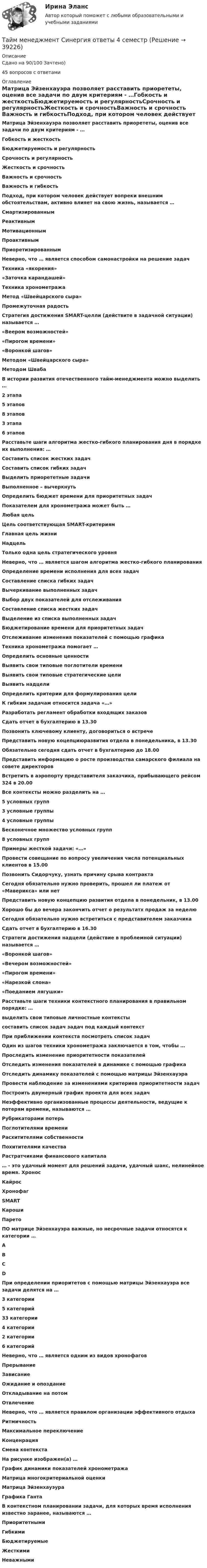     
          Описание
          Сдано на 90/100 Зачтено)45 вопросов с ответами 
          Оглавление
          Матрица Эйзенхауэра позволяет расставить приорететы, оценив все задачи по двум критериям - …Гобкость и жесткостьБюджетируемость и регулярностьСрочность и регулярностьЖесткость и срочностьВажность и срочность Важность и гибкостьПодход, при котором человек действует вопреки внешним обстоятельствам, активно влияет на свою жизнь, называется …СмартизированнымРеактивнымМотивационнымПроактивным ПриоретизированнымНеверно, что … является способом самонастройки на решение задачТехника «якорения»«Заточка карандашей»Техника хронометража Метод «Швейцарского сыра»Промежуточная радостьСтратегия достижения SMART-целли (действите в задачной ситуации) называется …«Веером возможностей»«Пирогом времени»«Воронкой шагов» Методом «Швейцарского сыра»Методом ШвабаВ истории развития отечественного тайм-менеджмента можно выделить …2 этапа5 этапов8 этапов3 этапа 6 этаповРасставьте шаги алгоритма жестко-гибкого планирования дня в порядке их выполнения: … Составить список жестких задач Составить список гибких задачВыделить приорететные задачи Выполненное – вычеркнуть Определить бюджет времени для приоритетных задачПоказателем для хронометража может быть …Любая цель Цель соответствующая SMART-критериямГлавная цель жизниНадцельТолько одна цель стратегического уровняНеверно, что … является шагом алгоритма жестко-гибкого планированияОпределение времени исполнения для всех задач Составление списка гибких задачВычеркивание выполненных задачВыбор двух показателей для отслеживания Составление списка жестких задачВыделение из списка выполненных задач Бюджетирование времени для приоритетных задачОтслеживание изменения показателей с помощью графика Техника хронометража помогает …Определить основные ценностиВыявить свои типовые поглотители времени Выявить свои типовые стратегические целиВыявить надцелиОпределить критерии для формулирования целиК гибким задачам относится задача «…»Разработать регламент обработки входящих заказов Сдать отчет в бухгалтерию в 13.30Позвонить ключевому клиенту, договориться о встрече Представить новую коцепциюразвития отдела в понедельника, в 13.30Обязательно сегодня сдать отчет в бухгалтерию до 18.00Представить информацию о росте производства самарского филиала на совете директоров Встретить в аэропорту представителя заказчика, прибывающего рейсом 324 в 20.00Все контексты можно разделить на …5 условных групп3 условные группы4 условные группы Бесконечное множество условных групп8 условных группПримеры жесткой задачи: «…»Провести совещание по вопросу увеличения числа потенциальных клиентов в 15.00 Позвонить Сидорчуку, узнать причину срыва контрактаСегодня обязательно нужно проверить, прошел ли платеж от «Маверикса» или нет Представить новую концепцию развития отдела в понедельник, в 13.00 Хорошо бы до вечера закончить отчет о результатх продаж за неделюСегодня обязательно нужно встретиться с представителем заказчика Сдать отчет в бухгалтерию в 16.30 Стратеги достижения надцели (действие в проблемной ситуации) называется …«Воронкой шагов»«Вечером возможностей» «Пирогом времени»«Нарезкой слона»«Поеданием лягушки»Расставьте шаги техники контекстного планирования в правильном порядке: … выделить свои типовые личностные контекстысоставить список задач задач под каждый контекстПри приближении контекста посмотреть список задачОдин из шагов техники хронометража заключается в том, чтобы …Проследить изменение приоритетности показателейОтследить изменения показателей в динамике с помощью графика Отследить динамику показателей с помощью матрицы ЭйзенхауэраПровести наблюдение за изменениями критериев приоритетности задачПостроить двумерный график проекта для всех задачНеэффективно организованные процессы деятельности, ведущие к потерям времени, называются …Рубрикаторами потерьПоглотителями времени Расхитителями собственностиПохитителями качестваРастратчиками финансового капитала… - это удачный момент для решений задачи, удачный шанс, нелинейное время. ХроносКайрос ХронофагSMARTКарошиПаретоПО матрице Эйзенхауэра важные, но несрочные задачи относятся к категории …АВ СDПри определении приоритетов с помощью матрицы Эйзенхауэра все задачи делятся на …3 категории5 категорий33 категории4 категории 2 категории6 категорийНеверно, что … является одним из видов хронофаговПрерываниеЗависание Ожидание и опозданиеОткладывание на потомОтвлечениеНеверно, что … является правилом организации эффективного отдыхаРитмичностьМаксимальное переключениеКонценрация Смена контекстаНа рисунке изображен(а) …График динамики показателей хронометражаМатрица многокритериальной оценкиМатрица Эйзенхауэура Графика ГантаВ контекстном планировании задачи, для которых время исполнения известно заранее, называются …ПриоритетнымиГибкимиБюджетируемыеЖесткими Неважными 
            
            
            Тайм-менеджмент/СИНЕРГИЯ//МОСАП//МОИ//МТИТайм менеджмент Синергия ответы 4 семестрТайм-менеджмент. Синергия. ✅ Ответы на ИТОГОВЫЙ ТЕСТ. На отлично!Тайм-менеджмент _Тест1«Тайм - менеджмент». Тест для сдачи в МФПУ «Синергия». Тайм-менеджмент Тест Задания  СибУПКТайм-менеджмент (тест с ответами) 78%💯 Тайм-менеджмент руководителя в системе государственного и муниципального управления (правильные ответы на тесты Синергия / МОИ / МТИ / МосАП)Тайм-менеджмент руководителя в системе государственного и муниципального управления/СИНЕРГИЯ//МОСАП//МОИ//МТИТайм-менеджмент руководителя в системе государственного и муниципального управления Синергия МТИ МОСАП Ответы на Итоговый и Компетентностный тестыТайм-менеджмент руководителя в системе государственного и муниципального управления (тест с ответами Синергия/МОИ/ МТИ /МОСАП)Тайм-менеджмент СИБУПК ВСЕ ЗАДАНИЯ Тайм-менеджмент СинергияТайм-менеджмент, синергия, 6 семестр