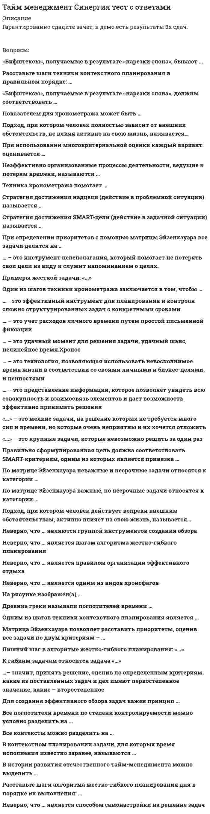     
          Описание
          1.«Бифштексы», получаемые в результате «нарезки слона», должны соответствовать … данным хронокарты +SMART-критериям двум самым весомым критериям матрицы многокритериальной оценки критериям «важности» и «срочности» матрицы Эйзенхауэра ценностям из мемуарника  2.«Бифштексы», получаемые в результате «нарезки слона», бывают … практическими и теоретическими материальными и эфемерными креативными и обыденными физическими и юридическими +реальными и иллюзорными  3.В истории развития отечественного тайм-менеджмента можно выделить … 5 этапов +3 этапа 6 этапов 2 этапа 8 этапов   
          Оглавление
          Тайм менеджмент Синергия 1.«Бифштексы», получаемые в результате «нарезки слона», должны соответствовать …данным хронокартыSMART-критериямдвум самым весомым критериям матрицы многокритериальной оценкикритериям «важности» и «срочности» матрицы Эйзенхауэраценностям из мемуарника2.«Бифштексы», получаемые в результате «нарезки слона», бывают …практическими и теоретическимиматериальными и эфемернымикреативными и обыденнымифизическими и юридическимиреальными и иллюзорными3.В истории развития отечественного тайм-менеджмента можно выделить …5 этапов3 этапа6 этапов2 этапа8 этапов4.В контекстном планировании задачи, для которых время исполнения известно заранее, называются …жесткимибюджетируемымиприоритетныминеважнымигибкими5.Все контексты можно разделить на …8 условных групп4 условные группыбесконечное множество условных групп3 условные группы5 условных групп6.Все поглотители времени по степени контролируемости можно условно разделить на ...4 группы10 групп2 группы5 групп3 группы7.Для создания эффективного обзора задач важен принцип …активизацииматериализациииррационализмадезинтеграцииреактивации8.Древние греки называли поглотители времени …хронографамихронологиямихронотипамихронофагамихронотопами9.…– значит, принять решение, оценив по определенным критериям, какие из поставленных задач и дел имеют первостепенное значение, какие – второстепенноеОсуществить контекстное планированиеРаспределить ресурсыРасставить приоритетыРасставить контексты в хронологическом порядкеРассмотреть хронофаги10.К гибким задачам относится задача «…»Встретить в аэропорту представителя заказчика, прибывающего рейсом 324 в 20.00Представить новую концепцию развития отдела в понедельник, в 13.00Обязательно сегодня сдать отчет в бухгалтерию до 18.00Разработать регламент обработки входящих заказовСдать отчет в бухгалтерию в 13.30?Представить информацию о росте производства самарского филиала на совете директоровПозвонить ключевому клиенту, договориться о встрече11.Лишний шаг в алгоритме жестко-гибкого планирования: «…»выполненное – вычеркнутьвыделить приоритетные задачисоставить список жестких задачсоставить список гибких задачпровести хронометраж всех задач в планеопределить бюджет времени для приоритетных задач12.Матрица Эйзенхауэра позволяет расставить приоритеты, оценив все задачи по двум критериям – …гибкость и жесткостьважность и гибкостьважность и срочностьбюджетируемость и регулярностьжесткость и срочностьсрочность и регулярность13.На рисунке изображен(а) …график Гантаграфик динамики показателей хронометражаматрица многокритериальной оценкиSMARTматрица Эйзенхауэра14.На рисунке изображен(а) …матрица Эйзенхауэраинтеллект- карта (mind map)«воронка шагов»«веер возможностей»двумерный обзорный график15.Неверно, что … является одним из видов хронофаговпрерываниеотвлечениезависаниеоткладывание на потоможидание и опоздание16.Неверно, что … является правилом организации эффективного отдыхаритмичностьконцентрациясмена контекстамаксимальное переключение17.Неверно, что … является способом самонастройки на решение задачметод «швейцарского сыра»техника «якорения»техника хронометражапромежуточная радость«заточка карандашей»18.Неверно, что … является шагом алгоритма жестко-гибкого планированиявычеркивание выполненных задачсоставление списка жестких задачопределение времени исполнения для всех задачсоставление списка гибких задачотслеживание изменения показателей с помощью графикабюджетирование времени для приоритетных задачвыбор двух показателей для отслеживаниявыделение из списка выполненных задач19 .Неверно, что … являются группой инструментов создания обзораконтрольные спискихронокартыдвумерные графикиинтеллект-карты20 .Неэффективно организованные процессы деятельности, ведущие к потерям времени, называются …расхитителями собственностирастратчиками финансового капиталарубрикаторами потерьпоглотителями временипохитителями качества21.Одним из шагов техники контекстного планирования является …просмотр списка задач при приближении контекстапросмотр своих ключевых областейсоотнесение данных хронометража с группами контекстовпросмотр списка хронофагов при приближении контекстапросмотр всех данных хронокарты предыдущего дня22.При использовании многокритериальной оценки каждый вариант оценивается …по двум критериям, которым присвоен наибольший веспо критерию, имеющему самый большой веспо всем критериямпо первым трем критериямтолько по одному самому важному критерию23.Подход, при котором человек действует вопреки внешним обстоятельствам, активно влияет на свою жизнь, называется…реактивныммотивационнымприоритезированнымпроактивнымСмартизированным24.Подход, при котором человек полностью зависит от внешних обстоятельств, не влияя активно на свою жизнь, называется…регрессивнымреактивнымпроактивнымаддитивнымхронометрированным25.Показателем для хронометража может быть …цель, соответствующая SMART-критериямтолько одна цель стратегического уровнялюбая цельглавная цель жизнинадцель26.По матрице Эйзенхауэра важные, но несрочные задачи относятся к категории …ADCB27.По матрице Эйзенхауэра неважные и несрочные задачи относятся к категории …BCDA28.Правильно сформулированная цель должна соответствовать SMART-критериям, одним из которых является …контекстуальностьбюджетируемостьхронометрированностьаддитивностьрелевантность29.Правильно сформулированная цель должна соответствовать SMART-критериям, одним из которых является …определенностьинвестируемостьузнаваемостьделимостьизмеримость30.Правильно сформулированная цель должна соответствовать SMART-критериям, одним из которых является …достижимостьрезультато-ориентированностьамбициозностьреактивностьгибкость31.Правильно сформулированная цель должна соответствовать SMART-критериям, одним из которых является …бюджетируемость исполненияпроактивность действияприоритизированность формулыконкретность формулировкирезультато-ориентированность задачи32.Правильно сформулированная цель должна соответствовать SMART-критериям, одним из которых является привязка …ко временик пространствук действиюк контексту33.При определении приоритетов с помощью матрицы Эйзенхауэра все задачи делятся на …6 категорий4 категории33 категории2 категории5 категорий3 категории34.Стратегия достижения SMART-цели (действие в задачной ситуации) называется …методом Шваба«воронкой шагов»«пирогом времени»«веером возможностей»методом «швейцарского сыра»35. Стратегия достижения надцели (действие в проблемной ситуации) называется …«пирогом времени»«поеданием лягушки»«воронкой шагов»«нарезкой слона»«веером возможностей»36. Техника хронометража помогает …выявить свои типовые поглотители времениопределить критерии для формулирования целивыявить надцеливыявить свои типовые стратегические целиопределить основные ценности37… – это инструмент целеполагания, который помогает не потерять свои цели из виду и служит напоминанием о целях.Древовидные картыТаблица регулярных делХронокартаМатрица ЭйзенхауэраМемуарникСтратегическая картонка38.«…» – это крупные задачи, которые невозможно решить за один разПирамидыСлоныХронофагиКрокодилыПинарики39. «…» – это мелкие задачи, на решение которых не требуется много сил и времени, но которые очень неприятны и их хочется отложитьМемуарничкиЛягушкиШвейцарский сырПодцелиПинарики40 … – это представление информации, которое позволяет увидеть всю совокупность и взаимосвязь элементов и дает возможность эффективно принимать решенияМетод структурированного вниманияРезультато-ориентированное планированиеОбзор задачРасстановка приоритетовХронометраж41 … – это технология, позволяющая использовать невосполнимое время жизни в соответствии со своими личными и бизнес-целями и ценностямиМенеджментНаучная организация трудаМаркетингМенеджмент качестваТайм-менеджмент42 … – это удачный момент для решения задачи, удачный шанс, нелинейное время.ХроносПаретоКарошиSMARTХронофагКайрос43 … – это учет расходов личного времени путем простой письменной фиксацииКредитованиеПланированиеБюджетированиеХронометражХронология44 …– это эффективный инструмент для планирования и контроля сложно структурированных задач с конкретными срокамиСтратегическая картонкаХронокартаГрафик динамики показателей хронометражаДвухмерный графикКонтрольный список 
          Список литературы
          Тайм менеджмент Синергия 1.«Бифштексы», получаемые в результате «нарезки слона», должны соответствовать …данным хронокартыSMART-критериямдвум самым весомым критериям матрицы многокритериальной оценкикритериям «важности» и «срочности» матрицы Эйзенхауэраценностям из мемуарника2.«Бифштексы», получаемые в результате «нарезки слона», бывают …практическими и теоретическимиматериальными и эфемернымикреативными и обыденнымифизическими и юридическимиреальными и иллюзорными3.В истории развития отечественного тайм-менеджмента можно выделить …5 этапов3 этапа6 этапов2 этапа8 этапов4.В контекстном планировании задачи, для которых время исполнения известно заранее, называются …жесткимибюджетируемымиприоритетныминеважнымигибкими5.Все контексты можно разделить на …8 условных групп4 условные группыбесконечное множество условных групп3 условные группы5 условных групп6.Все поглотители времени по степени контролируемости можно условно разделить на ...4 группы10 групп2 группы5 групп3 группы7.Для создания эффективного обзора задач важен принцип …активизацииматериализациииррационализмадезинтеграцииреактивации8.Древние греки называли поглотители времени …хронографамихронологиямихронотипамихронофагамихронотопами9.…– значит, принять решение, оценив по определенным критериям, какие из поставленных задач и дел имеют первостепенное значение, какие – второстепенноеОсуществить контекстное планированиеРаспределить ресурсыРасставить приоритетыРасставить контексты в хронологическом порядкеРассмотреть хронофаги10.К гибким задачам относится задача «…»Встретить в аэропорту представителя заказчика, прибывающего рейсом 324 в 20.00Представить новую концепцию развития отдела в понедельник, в 13.00Обязательно сегодня сдать отчет в бухгалтерию до 18.00Разработать регламент обработки входящих заказовСдать отчет в бухгалтерию в 13.30?Представить информацию о росте производства самарского филиала на совете директоровПозвонить ключевому клиенту, договориться о встрече11.Лишний шаг в алгоритме жестко-гибкого планирования: «…»выполненное – вычеркнутьвыделить приоритетные задачисоставить список жестких задачсоставить список гибких задачпровести хронометраж всех задач в планеопределить бюджет времени для приоритетных задач12.Матрица Эйзенхауэра позволяет расставить приоритеты, оценив все задачи по двум критериям – …гибкость и жесткостьважность и гибкостьважность и срочностьбюджетируемость и регулярностьжесткость и срочностьсрочность и регулярность13.На рисунке изображен(а) …график Гантаграфик динамики показателей хронометражаматрица многокритериальной оценкиSMARTматрица Эйзенхауэра14.На рисунке изображен(а) …матрица Эйзенхауэраинтеллект- карта (mind map)«воронка шагов»«веер возможностей»двумерный обзорный график15.Неверно, что … является одним из видов хронофаговпрерываниеотвлечениезависаниеоткладывание на потоможидание и опоздание16.Неверно, что … является правилом организации эффективного отдыхаритмичностьконцентрациясмена контекстамаксимальное переключение17.Неверно, что … является способом самонастройки на решение задачметод «швейцарского сыра»техника «якорения»техника хронометражапромежуточная радость«заточка карандашей»18.Неверно, что … является шагом алгоритма жестко-гибкого планированиявычеркивание выполненных задачсоставление списка жестких задачопределение времени исполнения для всех задачсоставление списка гибких задачотслеживание изменения показателей с помощью графикабюджетирование времени для приоритетных задачвыбор двух показателей для отслеживаниявыделение из списка выполненных задач19 .Неверно, что … являются группой инструментов создания обзораконтрольные спискихронокартыдвумерные графикиинтеллект-карты20 .Неэффективно организованные процессы деятельности, ведущие к потерям времени, называются …расхитителями собственностирастратчиками финансового капиталарубрикаторами потерьпоглотителями временипохитителями качества21.Одним из шагов техники контекстного планирования является …просмотр списка задач при приближении контекстапросмотр своих ключевых областейсоотнесение данных хронометража с группами контекстовпросмотр списка хронофагов при приближении контекстапросмотр всех данных хронокарты предыдущего дня22.При использовании многокритериальной оценки каждый вариант оценивается …по двум критериям, которым присвоен наибольший веспо критерию, имеющему самый большой веспо всем критериямпо первым трем критериямтолько по одному самому важному критерию23.Подход, при котором человек действует вопреки внешним обстоятельствам, активно влияет на свою жизнь, называется…реактивныммотивационнымприоритезированнымпроактивнымСмартизированным24.Подход, при котором человек полностью зависит от внешних обстоятельств, не влияя активно на свою жизнь, называется…регрессивнымреактивнымпроактивнымаддитивнымхронометрированным25.Показателем для хронометража может быть …цель, соответствующая SMART-критериямтолько одна цель стратегического уровнялюбая цельглавная цель жизнинадцель26.По матрице Эйзенхауэра важные, но несрочные задачи относятся к категории …ADCB27.По матрице Эйзенхауэра неважные и несрочные задачи относятся к категории …BCDA28.Правильно сформулированная цель должна соответствовать SMART-критериям, одним из которых является …контекстуальностьбюджетируемостьхронометрированностьаддитивностьрелевантность29.Правильно сформулированная цель должна соответствовать SMART-критериям, одним из которых является …определенностьинвестируемостьузнаваемостьделимостьизмеримость30.Правильно сформулированная цель должна соответствовать SMART-критериям, одним из которых является …достижимостьрезультато-ориентированностьамбициозностьреактивностьгибкость31.Правильно сформулированная цель должна соответствовать SMART-критериям, одним из которых является …бюджетируемость исполненияпроактивность действияприоритизированность формулыконкретность формулировкирезультато-ориентированность задачи32.Правильно сформулированная цель должна соответствовать SMART-критериям, одним из которых является привязка …ко временик пространствук действиюк контексту33.При определении приоритетов с помощью матрицы Эйзенхауэра все задачи делятся на …6 категорий4 категории33 категории2 категории5 категорий3 категории34.Стратегия достижения SMART-цели (действие в задачной ситуации) называется …методом Шваба«воронкой шагов»«пирогом времени»«веером возможностей»методом «швейцарского сыра»35. Стратегия достижения надцели (действие в проблемной ситуации) называется …«пирогом времени»«поеданием лягушки»«воронкой шагов»«нарезкой слона»«веером возможностей»36. Техника хронометража помогает …выявить свои типовые поглотители времениопределить критерии для формулирования целивыявить надцеливыявить свои типовые стратегические целиопределить основные ценности37… – это инструмент целеполагания, который помогает не потерять свои цели из виду и служит напоминанием о целях.Древовидные картыТаблица регулярных делХронокартаМатрица ЭйзенхауэраМемуарникСтратегическая картонка38.«…» – это крупные задачи, которые невозможно решить за один разПирамидыСлоныХронофагиКрокодилыПинарики39. «…» – это мелкие задачи, на решение которых не требуется много сил и времени, но которые очень неприятны и их хочется отложитьМемуарничкиЛягушкиШвейцарский сырПодцелиПинарики40 … – это представление информации, которое позволяет увидеть всю совокупность и взаимосвязь элементов и дает возможность эффективно принимать решенияМетод структурированного вниманияРезультато-ориентированное планированиеОбзор задачРасстановка приоритетовХронометраж41 … – это технология, позволяющая использовать невосполнимое время жизни в соответствии со своими личными и бизнес-целями и ценностямиМенеджментНаучная организация трудаМаркетингМенеджмент качестваТайм-менеджмент42 … – это удачный момент для решения задачи, удачный шанс, нелинейное время.ХроносПаретоКарошиSMARTХронофагКайрос43 … – это учет расходов личного времени путем простой письменной фиксацииКредитованиеПланированиеБюджетированиеХронометражХронология44 …– это эффективный инструмент для планирования и контроля сложно структурированных задач с конкретными срокамиСтратегическая картонкаХронокартаГрафик динамики показателей хронометражаДвухмерный графикКонтрольный список
            
            
            Тайм менеджмент тест Синергия Тайм-менеджмент тест синергия 2022 полный 60 вопросовТайм менеджмент - тест с ответами СинергияТайм-менеджмент (тест с ответами Синергия)Тайм-менеджмент Тест с ответами Синергия 2021 годТайм-менеджмент (Тест с ответами Синергия, семестр 2)Такая форма авторитета руководителя, как психологический авторитет, состоит из … авторитетаТайм-менеджмент (1-3 тест) ВиттеТайм-менеджмент (1-3 тест) Витте. 2Тайм-менеджмент - 2 семестр СинергияТайм-менеджмент для СЕО (тест с ответами Синергия)Тайм менеджмент. Ответы на 44 вопроса (93 балла). МФПУ Синергия, МОИ.Тайм-менеджмент (ответы на тест Синергия / МТИ / МосАП)Тайм-менеджмент. Синергия. ОТВЕТЫ 2020-2021