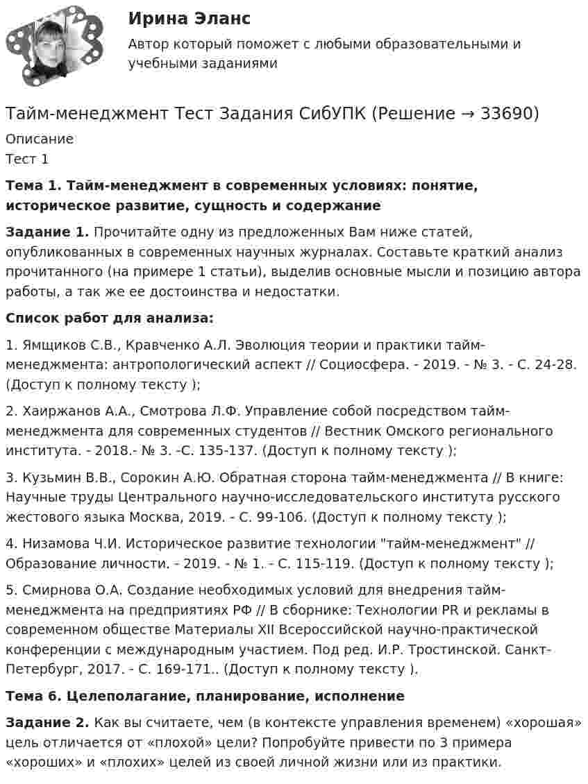     
          Описание
          Тест 1 Тема 1. Тайм-менеджмент в современных условиях: понятие, историческое развитие, сущность и содержаниеЗадание 1.  Прочитайте одну из предложенных Вам ниже статей, опубликованных в современных научных журналах. Составьте краткий анализ прочитанного (на примере 1 статьи), выделив основные мысли и позицию автора работы, а так же ее достоинства и недостатки. Список работ для анализа:1.             Ямщиков С.В., Кравченко А.Л. Эволюция теории и практики тайм-менеджмента: антропологический аспект // Социосфера. - 2019. - № 3. - С. 24-28. (Доступ к полному тексту );2.             Хаиржанов А.А., Смотрова Л.Ф. Управление собой посредством тайм-менеджмента для современных студентов // Вестник Омского регионального института. - 2018.- № 3. -С. 135-137. (Доступ к полному тексту );3.             Кузьмин В.В., Сорокин А.Ю. Обратная сторона тайм-менеджмента // В книге: Научные труды Центрального научно-исследовательского института русского жестового языка Москва, 2019. - С. 99-106. (Доступ к полному тексту );4.             Низамова Ч.И. Историческое развитие технологии тайм-менеджмент // Образование личности. - 2019. - № 1. - С. 115-119. (Доступ к полному тексту );5.             Смирнова О.А. Создание необходимых условий для внедрения тайм-менеджмента на предприятиях РФ // В сборнике: Технологии PR и рекламы в современном обществе Материалы XII Всероссийской научно-практической конференции с международным участием. Под ред. И.Р. Тростинской. Санкт-Петербург, 2017. - С. 169-171.. (Доступ к полному тексту ).  Тема 6. Целеполагание, планирование, исполнение    Задание 2. Как вы считаете, чем (в контексте управления временем) «хорошая» цель отличается от «плохой» цели? Попробуйте привести по 3 примера «хороших» и «плохих» целей из своей личной жизни или из практики.  
            
            
            «Тайм - менеджмент». Тест для сдачи в МФПУ «Синергия». Тайм-менеджмент Тест Задания  СибУПКТайм-менеджмент (тест с ответами) 78%Тайм менеджмент - тест с ответами Синергия  2022Тайм-менеджмент (часть 1/1)Такая форма завершения конфликта, как ... имеет место, когда в отношениях сторон возникает новое, более значимое противоречие и происходит смена объекта конфликтаТакая характеристика рекламы, как обращение одновременно к значительному числу клиентов, получающих мотивированное обоснование своим покупкам, относится к … рекламыТайм-менеджмент СИБУПК ВСЕ ЗАДАНИЯ Тайм-менеджмент СинергияТайм-менеджмент, синергия, 6 семестрТайм менеджмент Синергия 93 баллаТайм-менеджмент/СИНЕРГИЯ//МОСАП//МОИ//МТИТайм менеджмент Синергия ответы 4 семестрТайм-менеджмент. Синергия. ✅ Ответы на ИТОГОВЫЙ ТЕСТ. На отлично!