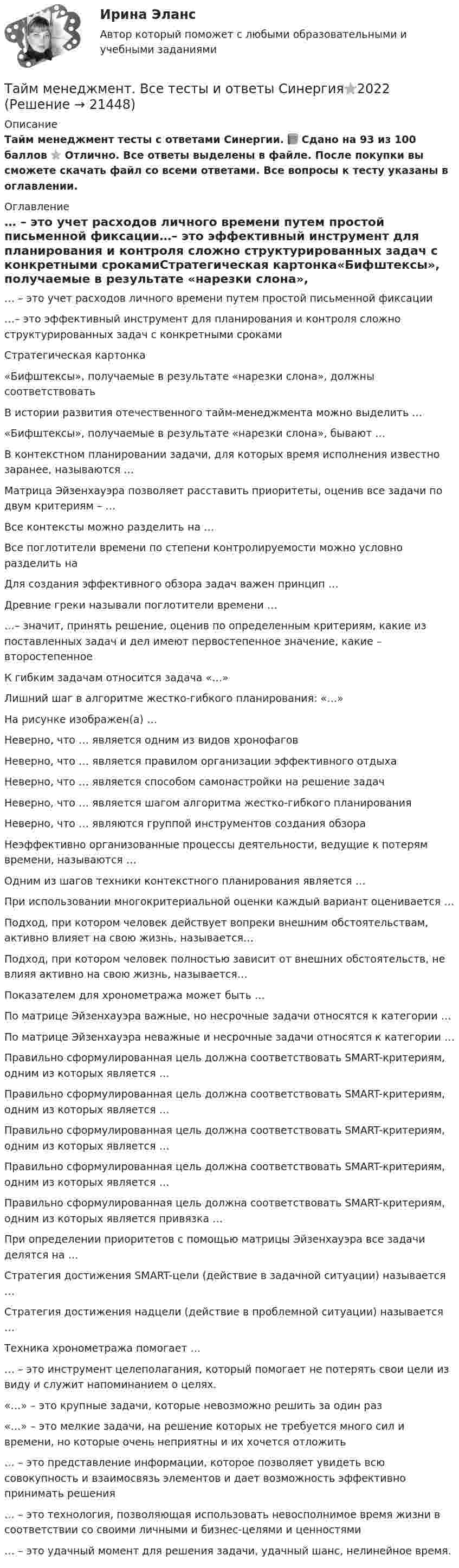     
          Описание
          Тайм менеджмент тесты с ответами Синергии. 📗 Сдано на 93 из 100 баллов ⭐ Отлично. Все ответы выделены в файле. После покупки вы сможете скачать файл со всеми ответами. Все вопросы к тесту указаны в оглавлении. 
          Оглавление
          … – это учет расходов личного времени путем простой письменной фиксации…– это эффективный инструмент для планирования и контроля сложно структурированных задач с конкретными срокамиСтратегическая картонка«Бифштексы», получаемые в результате «нарезки слона», должны соответствоватьВ истории развития отечественного тайм-менеджмента можно выделить …«Бифштексы», получаемые в результате «нарезки слона», бывают …В контекстном планировании задачи, для которых время исполнения известно заранее, называются …Матрица Эйзенхауэра позволяет расставить приоритеты, оценив все задачи по двум критериям – …Все контексты можно разделить на …Все поглотители времени по степени контролируемости можно условно разделить наДля создания эффективного обзора задач важен принцип …Древние греки называли поглотители времени ……– значит, принять решение, оценив по определенным критериям, какие из поставленных задач и дел имеют первостепенное значение, какие – второстепенноеК гибким задачам относится задача «…»Лишний шаг в алгоритме жестко-гибкого планирования: «…»На рисунке изображен(а) …Неверно, что … является одним из видов хронофаговНеверно, что … является правилом организации эффективного отдыхаНеверно, что … является способом самонастройки на решение задачНеверно, что … является шагом алгоритма жестко-гибкого планированияНеверно, что … являются группой инструментов создания обзораНеэффективно организованные процессы деятельности, ведущие к потерям времени, называются …Одним из шагов техники контекстного планирования является …При использовании многокритериальной оценки каждый вариант оценивается …Подход, при котором человек действует вопреки внешним обстоятельствам, активно влияет на свою жизнь, называется…Подход, при котором человек полностью зависит от внешних обстоятельств, не влияя активно на свою жизнь, называется…Показателем для хронометража может быть …По матрице Эйзенхауэра важные, но несрочные задачи относятся к категории …По матрице Эйзенхауэра неважные и несрочные задачи относятся к категории …Правильно сформулированная цель должна соответствовать SMART-критериям, одним из которых является …Правильно сформулированная цель должна соответствовать SMART-критериям, одним из которых является …Правильно сформулированная цель должна соответствовать SMART-критериям, одним из которых является …Правильно сформулированная цель должна соответствовать SMART-критериям, одним из которых является …Правильно сформулированная цель должна соответствовать SMART-критериям, одним из которых является привязка …При определении приоритетов с помощью матрицы Эйзенхауэра все задачи делятся на …Стратегия достижения SMART-цели (действие в задачной ситуации) называется …Стратегия достижения надцели (действие в проблемной ситуации) называется …Техника хронометража помогает …… – это инструмент целеполагания, который помогает не потерять свои цели из виду и служит напоминанием о целях.«…» – это крупные задачи, которые невозможно решить за один раз«…» – это мелкие задачи, на решение которых не требуется много сил и времени, но которые очень неприятны и их хочется отложить… – это представление информации, которое позволяет увидеть всю совокупность и взаимосвязь элементов и дает возможность эффективно принимать решения… – это технология, позволяющая использовать невосполнимое время жизни в соответствии со своими личными и бизнес-целями и ценностями… – это удачный момент для решения задачи, удачный шанс, нелинейное время. 
            
            
            💯 Тайм-менеджмент. (все ответы на тест Синергия / МТИ / МосАП, сентябрь 2022)Тайм менеджмент. Все тесты и ответы Синергия⭐2022Тайм-менеджмент в современных условиях: понятие, историческое развитие, сущность и содержаниеТайм-менеджмент в современных условиях: понятие, историческое развитие, сущность и содержание   Тайм-менеджмент [ДВГУПС] без вариантаТайм-менеджмент (для заочной формы обучения) тест с ответами 30 вопросов 73%Тайм-менеджмент (для заочной формы обучения) тест с ответами 90%Тайм-менеджмент 5,6 семестры (97 из 100 баллов) Тайм-менеджмент 5 семестр 80 баллов Тайм менеджмент oи.dor (тест с ответами Синергия/МОИ/ МТИ)Тайм менеджмент oи.dor (тест с ответами Синергия/МОИ/ МТИ /МОСАП)Тайм-менеджмент  (Вариант 7)Тайм-менеджмент ВСЕ ЗАДАНИЯ 💯 Тайм-менеджмент. (все ответы на тест Синергия / МТИ / МосАП, август 2022)