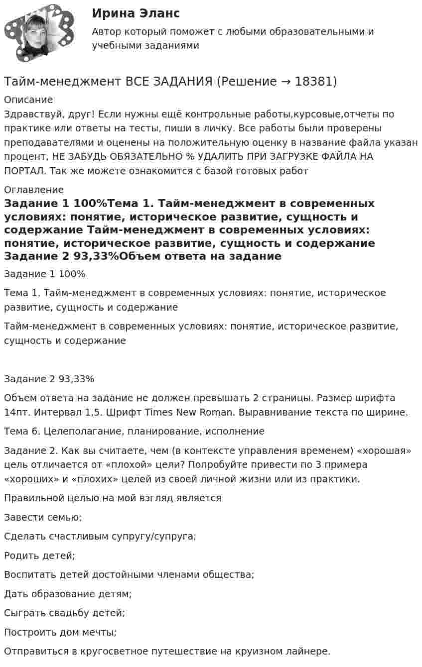      
          Описание
          Здравствуй, друг! Если нужны ещё контрольные работы,курсовые,отчеты по практике или ответы на тесты, пиши в личку. Все работы были проверены преподавателями и оценены на положительную оценку в название файла указан процент, НЕ ЗАБУДЬ ОБЯЗАТЕЛЬНО % УДАЛИТЬ ПРИ ЗАГРУЗКЕ ФАЙЛА НА ПОРТАЛ. Так же можете ознакомится с базой готовых работ  
          Оглавление
          Задание  1 100%Тема 1.  Тайм-менеджмент в современных условиях: понятие, историческое развитие, сущность и содержание

Тайм-менеджмент в современных условиях: понятие, историческое развитие, сущность и содержание

Задание  2 93,33%Объем ответа на задание не должен превышать 2 страницы.  Размер шрифта 14пт. Интервал 1,5. Шрифт Times New Roman. Выравнивание текста по ширине.

Тема 6. Целеполагание, планирование, исполнение 

Задание 2. Как вы считаете, чем (в контексте управления временем) «хорошая» цель отличается от «плохой» цели? Попробуйте привести по 3 примера «хороших» и «плохих» целей из своей личной жизни или из практики.
Правильной целью на мой взгляд является
Завести семью;
Сделать счастливым супругу/супруга;
Родить детей;
Воспитать детей достойными членами общества;
Дать образование детям;
Сыграть свадьбу детей;
Построить дом мечты;
Отправиться в кругосветное путешествие на круизном лайнере.

 
            
            
            Тайм-менеджмент  (Вариант 7)Тайм-менеджмент ВСЕ ЗАДАНИЯ 💯 Тайм-менеджмент. (все ответы на тест Синергия / МТИ / МосАП, август 2022)💯 Тайм-менеджмент. (все ответы на тест Синергия / МТИ / МосАП, декабрь 2022)💯 Тайм-менеджмент. (все ответы на тест Синергия / МТИ / МосАП, сентябрь 2022)Тайм менеджмент. Все тесты и ответы Синергия⭐2022Тайм-менеджмент в современных условиях: понятие, историческое развитие, сущность и содержаниеТАЙМ-МЕНЕДЖМЕНТТайм-менеджмент 1_1Тайм менеджмент 1-3 тест Витте ✅ Тайм-менеджмент 44 вопроса СИНЕРГИЯ МТИ 2022Тайм-менеджмент 5,6 семестры (97 из 100 баллов) Тайм-менеджмент 5 семестр 80 баллов Тайм менеджмент oи.dor (тест с ответами Синергия/МОИ/ МТИ)