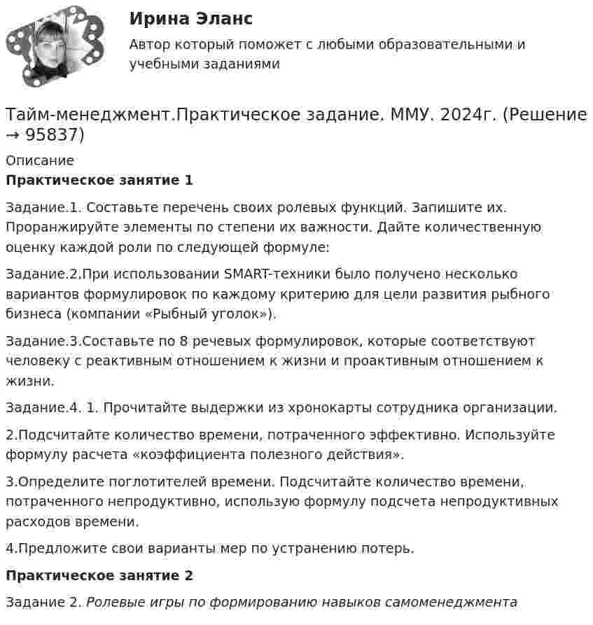      
            Описание
            Практическое занятие 1	Задание.1. Составьте перечень своих ролевых функций. Запишите их. Проранжируйте элементы по степени их важности. Дайте количественную оценку каждой роли по следующей формуле:	Задание.2.При использовании SMART-техники было получено несколько вариантов формулировок по каждому критерию для цели развития рыбного бизнеса (компании «Рыбный уголок»).Задание.3.Составьте по 8 речевых формулировок, которые соответствуют человеку с реактивным отношением к жизни и проактивным отношением к жизни.Задание.4.	1. Прочитайте выдержки из хронокарты сотрудника организации.	2.Подсчитайте количество времени, потраченного эффективно. Используйте формулу расчета «коэффициента полезного действия».	3.Определите поглотителей времени. Подсчитайте количество времени, потраченного непродуктивно, использую формулу подсчета непродуктивных расходов времени.	4.Предложите свои варианты мер по устранению потерь.Практическое занятие 2	Задание 2. Ролевые игры по формированию навыков самоменеджмента   
            
            
            Тайм-менеджмент. Практическое задание. ММУ.Тайм-менеджмент.Практическое задание. ММУ. 2024г.Тайм-менеджмент. Промежуточный тест 1Тайм_менеджмент_Промежуточный_тест_2Тайм_менеджмент_Промежуточный_тест_3Тайм_менеджмент_Промежуточный_тест_4Тайм_менеджмент_Промежуточный_тест_5 Тайм-менеджмент  Ответы СИНЕРГИЯ Тайм-менеджмент _ ПР 1-6💯 Тайм-менеджмент. (правильные ответы на тест Синергия / МОИ / МТИ / МосАП)💯 Тайм-менеджмент. (правильные ответы на тест Синергия / МОИ / МТИ / МосАП, август 2023)Тайм-менеджмент ПРАКТИЧЕСКОЕ ЗАДАНИЕ №1Тайм-менеджмент ПРАКТИЧЕСКОЕ ЗАДАНИЕ №2Тайм-менеджмент ПРАКТИЧЕСКОЕ ЗАДАНИЕ №3