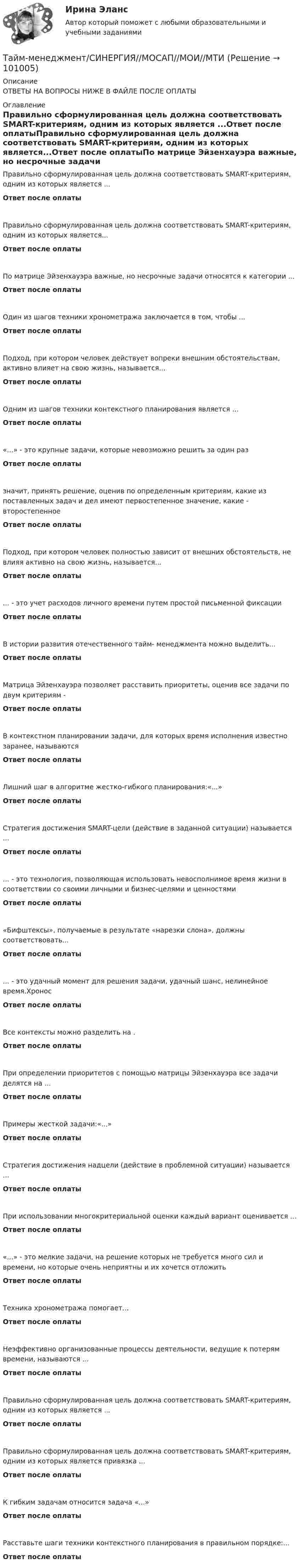      
            Описание
            ОТВЕТЫ НА ВОПРОСЫ НИЖЕ В ФАЙЛЕ ПОСЛЕ ОПЛАТЫ 
            Оглавление
            Правильно сформулированная цель должна соответствовать SMART-критериям, одним из которых является ...Ответ после оплатыПравильно сформулированная цель должна соответствовать SMART-критериям, одним из которых является...Ответ после оплатыПо матрице Эйзенхауэра важные, но несрочные задачи относятся к категории ...Ответ после оплатыОдин из шагов техники хронометража заключается в том, чтобы ...Ответ после оплатыПодход, при котором человек действует вопреки внешним обстоятельствам, активно влияет на свою жизнь, называется...Ответ после оплатыОдним из шагов техники контекстного планирования является ...Ответ после оплаты«...» - это крупные задачи, которые невозможно решить за один разОтвет после оплатызначит, принять решение, оценив по определенным критериям, какие из поставленных задач и дел имеют первостепенное значение, какие - второстепенноеОтвет после оплатыПодход, при котором человек полностью зависит от внешних обстоятельств, не влияя активно на свою жизнь, называется...Ответ после оплаты... - это учет расходов личного времени путем простой письменной фиксацииОтвет после оплатыВ истории развития отечественного тайм- менеджмента можно выделить...Ответ после оплатыМатрица Эйзенхауэра позволяет расставить приоритеты, оценив все задачи по двум критериям -Ответ после оплатыВ контекстном планировании задачи, для которых время исполнения известно заранее, называютсяОтвет после оплатыЛишний шаг в алгоритме жестко-гибкого планирования:«...»Ответ после оплатыСтратегия достижения SMART-цели (действие в заданной ситуации) называется ...Ответ после оплаты... - это технология, позволяющая использовать невосполнимое время жизни в соответствии со своими личными и бизнес-целями и ценностямиОтвет после оплаты«Бифштексы», получаемые в результате «нарезки слона», должны соответствовать...Ответ после оплаты... - это удачный момент для решения задачи, удачный шанс, нелинейное время.ХроносОтвет после оплатыВсе контексты можно разделить на .Ответ после оплатыПри определении приоритетов с помощью матрицы Эйзенхауэра все задачи делятся на ...Ответ после оплатыПримеры жесткой задачи:«...»Ответ после оплатыСтратегия достижения надцели (действие в проблемной ситуации) называется ...Ответ после оплатыПри использовании многокритериальной оценки каждый вариант оценивается ...Ответ после оплаты«...» - это мелкие задачи, на решение которых не требуется много сил и времени, но которые очень неприятны и их хочется отложитьОтвет после оплатыТехника хронометража помогает...Ответ после оплатыНеэффективно организованные процессы деятельности, ведущие к потерям времени, называются ...Ответ после оплатыПравильно сформулированная цель должна соответствовать SMART-критериям, одним из которых является ...Ответ после оплатыПравильно сформулированная цель должна соответствовать SMART-критериям, одним из которых является привязка ...Ответ после оплатыК гибким задачам относится задача «...»Ответ после оплатыРасставьте шаги техники контекстного планирования в правильном порядке:...Ответ после оплаты  
            
            
            Тайм менеджмент Синергия 93 баллаТайм-менеджмент/СИНЕРГИЯ//МОСАП//МОИ//МТИТайм менеджмент Синергия ответы 4 семестрТайм-менеджмент. Синергия. ✅ Ответы на ИТОГОВЫЙ ТЕСТ. На отлично!Тайм-менеджмент _Тест1«Тайм - менеджмент». Тест для сдачи в МФПУ «Синергия». Тайм-менеджмент Тест Задания  СибУПК⭐ Тайм-менеджмент руководителя в системе государственного и муниципального управления (ответы на тесты Синергия / МТИ / МосАП, январь 2023)💯 Тайм-менеджмент руководителя в системе государственного и муниципального управления (правильные ответы на тесты Синергия / МОИ / МТИ / МосАП)Тайм-менеджмент руководителя в системе государственного и муниципального управления/СИНЕРГИЯ//МОСАП//МОИ//МТИТайм-менеджмент руководителя в системе государственного и муниципального управления Синергия МТИ МОСАП Ответы на Итоговый и Компетентностный тестыТайм-менеджмент руководителя в системе государственного и муниципального управления (тест с ответами Синергия/МОИ/ МТИ /МОСАП)Тайм-менеджмент СИБУПК ВСЕ ЗАДАНИЯ Тайм-менеджмент Синергия