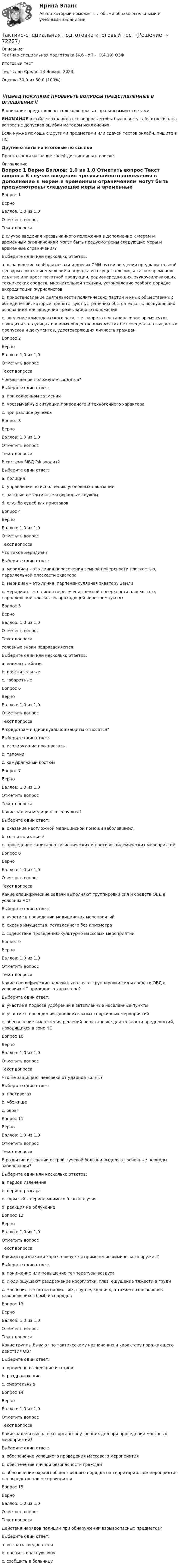      
            Описание
            Тактико-специальная подготовка (4.6 - УП - Ю.4.19) ОЗФ	Итоговый тест	Тест сдан 	Среда, 18 Январь 2023,Оценка	30,0 из 30,0 (100%)‼️ПЕРЕД ПОКУПКОЙ ПРОВЕРЬТЕ ВОПРОСЫ ПРЕДСТАВЛЕННЫЕ В ОГЛАВЛЕНИИ‼️В описание представлены только вопросы с правильными ответами.ВНИМАНИЕ в файле сохранила все вопросы,чтобы был шанс у тебя ответить на вопрос,не допуская ошибки методом исключения.Если нужна помощь с другими предметами или сдачей тестов онлайн, пишите в ЛС Другие ответы на итоговые по ссылке Просто введи название своей дисциплины в поиске 
            Оглавление
            
Вопрос 1
Верно
Баллов: 1,0 из 1,0
Отметить вопрос
Текст вопроса
В случае введения чрезвычайного положения в дополнение к мерам и временным ограничениям могут быть предусмотрены следующие меры и временные ограничения?
Выберите один или несколько ответов:
a. ограничение свободы печати и других СМИ путем введения предварительной цензуры с указанием условий и порядка ее осуществления, а также временное изъятие или арест печатной продукции, радиопередающих, звукоусиливающих технических средств, множительной техники, установление особого порядка аккредитации журналистов
b. приостановление деятельности политических партий и иных общественных объединений, которые препятствуют устранению обстоятельств, послуживших основанием для введения чрезвычайного положения 
c. введение комендантского часа, т.е. запрета в установленное время суток находиться на улицах и в иных общественных местах без специально выданных пропусков и документов, удостоверяющих личность граждан 
Вопрос 2
Верно
Баллов: 1,0 из 1,0
Отметить вопрос
Текст вопроса
Чрезвычайное положение вводится?
Выберите один ответ:
a. при солнечном затмении
b. чрезвычайные ситуации природного и техногенного характера 
c. при разливе ручейка
Вопрос 3
Верно
Баллов: 1,0 из 1,0
Отметить вопрос
Текст вопроса
В систему МВД РФ входит?
Выберите один ответ:
a. полиция 
b. управление по исполнению уголовных наказаний
c. частные детективные и охранные службы
d. служба судебных приставов
Вопрос 4
Верно
Баллов: 1,0 из 1,0
Отметить вопрос
Текст вопроса
Что такое меридиан?
Выберите один ответ:
a. меридиан – это линия пересечения земной поверхности плоскостью, параллельной плоскости экватора
b. меридиан – это линия, перпендикулярная экватору Земли 
c. меридиан – это линия пересечения земной поверхности плоскостью, параллельной плоскости, проходящей через земную ось
Вопрос 5
Верно
Баллов: 1,0 из 1,0
Отметить вопрос
Текст вопроса
Условные знаки подразделяются:
Выберите один или несколько ответов:
a. внемасштабные 
b. пояснительные 
c. габаритные
Вопрос 6
Верно
Баллов: 1,0 из 1,0
Отметить вопрос
Текст вопроса
К средствам индивидуальной защиты относятся?
Выберите один ответ:
a. изолирующие противогазы 
b. тапочки
c. камуфляжный костюм
Вопрос 7
Верно
Баллов: 1,0 из 1,0
Отметить вопрос
Текст вопроса
Какие задачи медицинского пункта?
Выберите один ответ:
a. оказание неотложной медицинской помощи заболевшим;\ 
b. госпитализация;\
c. проведение санитарно-гигиенических и противоэпидемических мероприятий
Вопрос 8
Верно
Баллов: 1,0 из 1,0
Отметить вопрос
Текст вопроса
Какие специфические задачи выполняют группировки сил и средств ОВД в условиях ЧС?
Выберите один ответ:
a. участие в проведении медицинских мероприятий
b. охрана имущества, оставленного без присмотра 
c. содействие проведению культурно массовых мероприятий
Вопрос 9
Верно
Баллов: 1,0 из 1,0
Отметить вопрос
Текст вопроса
Какие специфические задачи выполняют группировки сил и средств ОВД в условиях ЧС природного характера?
Выберите один ответ:
a. участие в подвозе удобрений в затопленные населенные пункты
b. участие в проведении дополнительных спортивных мероприятий
c. обеспечение выполнения решений по остановке деятельности предприятий, находящихся в зоне ЧС 
Вопрос 10
Верно
Баллов: 1,0 из 1,0
Отметить вопрос
Текст вопроса
Что не защищает человека от ударной волны?
Выберите один ответ:
a. противогаз 
b. убежище
c. овраг
Вопрос 11
Верно
Баллов: 1,0 из 1,0
Отметить вопрос
Текст вопроса
В развитии и течении острой лучевой болезни выделяют основные периоды заболевания?
Выберите один или несколько ответов:
a. период излечения
b. период разгара 
c. скрытый – период мнимого благополучия 
d. реакция на облучение
Вопрос 12
Верно
Баллов: 1,0 из 1,0
Отметить вопрос
Текст вопроса
Какими признаками характеризуется применение химического оружия?
Выберите один ответ:
a. понижение или повышение температуры воздуха
b. люди ощущают раздражение носоглотки, глаз, ощущение тяжести в груди 
c. маслянистые пятна на листьях, грунте, зданиях, а также возле воронок разорвавшихся бомб и снарядов
Вопрос 13
Верно
Баллов: 1,0 из 1,0
Отметить вопрос
Текст вопроса
Какие группы бывают по тактическому назначению и характеру поражающего действия ОВ?
Выберите один ответ:
a. временно выводящие из строя
b. раздражающие
c. смертельные 
Вопрос 14
Верно
Баллов: 1,0 из 1,0
Отметить вопрос
Текст вопроса
Какие задачи выполняют органы внутренних дел при проведении массовых мероприятий?
Выберите один ответ:
a. обеспечение успешного проведения массового мероприятия
b. обеспечение личной безопасности граждан
c. обеспечение охраны общественного порядка на территории, где мероприятия непосредственно не проводятся 
Вопрос 15
Верно
Баллов: 1,0 из 1,0
Отметить вопрос
Текст вопроса
Действия нарядов полиции при обнаружении взрывоопасных предметов?
Выберите один ответ:
a. вызвать следователя
b. оцепить опасную зону 
c. сообщить в больницу
  
            
            
            Тактико-следственная подготовка 2 Росдистант Тактико-специальная подготовка итоговый тест Тактико-специальная подготовка Итоговый тест Тактико-специальная подготовка Итоговый тест/Сибупк Тактико-специальная подготовка Итоговый тест/Сибупк Тактический период – это …Талант ФотографаТактико-следственная подготовка 2Тактико-следственная подготовка 2Тактико-следственная подготовка 2Тактико-следственная подготовка 2 РосдистантТактико-следственная подготовка 2 РосдистантТактико-следственная подготовка 2 РосдистантТактико-следственная подготовка 2 Росдистант