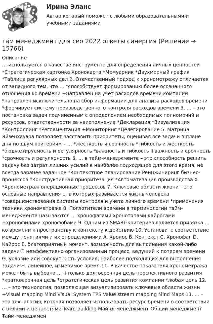      
          Описание
          … используется в качестве инструмента для определения личных ценностей *Стратегическая картонка Хронокарта *Мемуарник *Двухмерный график *Таблица регулярных дел 2. Отечественный подход к хронометражу отличается от западного тем, что … *способствует формированию более осознанного отношения ко времени +направлен на учет расходов времени компании *направлен исключительно на сбор информации для анализа расходов времени *формирует систему производственного контроля расходов времени 3. … – это постановка задач подчиненным с определением необходимых полномочий и ресурсов, ответственности за неисполнение *Декларация *Визуализация *Контроллинг *Регламентация +Мониторинг *Делегирование 5. Матрица Эйзенхауэра позволяет расставить приоритеты, оценивая все задачи в плане дня по двум критериям – … *жесткость и срочность *гибкость и жесткость *бюджетируемость и регулярность *важность и гибкость +важность и срочность *срочность и регулярность 6. … в тайм-менеджменте – это способность решить задачу без затрат лишних усилий в наиболее подходящее для этого время, не всегда заранее заданное *Контекстное планирование Реинжиниринг бизнес-процессов *Конструктивная приоритезация *Автоматизация производства Х *Хронометраж операционных процессов 7. Ключевые области жизни – это основные направления … в которых развивается жизнь человека *совершенствования системы контроля и учета личного времени *применения техники хронометража 8. Поглотители времени в терминологии тайм-менеджмента называются … хронофагами хронотопами кайросами +хронофилами хронофобами 9. Одним из SMART-критериев является привязка … ко времени к пространству к контексту к действию 10. Установите соответствие между понятиями и их определениями A. Хронос B. Контекст C. Хронофаг D. Кайрос E. благоприятный момент, возможность для выполнения какой-либо задачи F. неэффективно организованный процесс, ведущий к потерям времени G. условие или совокупность условия, наиболее подходящих для выполнения задачи H. линейное, измеримое время 11. В качестве показателя хронометража может быть выбрана … +только долгосрочная цель перспективного развития *краткосрочная цель *стратегическая цель развития компании *любая цель 12. … – это технология, позволяющая визуализировать ключевые области жизни +Visual mapping Mind Visual System TPS Value stream mapping Mind Maps 13. … – это технология, которая позволяет использовать ресурс времени в соответствии с целями и ценностями Team-building Майнд-менеджмент Общий менеджмент Тайм-менеджмен  
            
            
            Талант Фотографатам менеджмент для сео 2022 ответы синергияТаможенная логистикаТаможенная логистика.ПРАКТИЧЕСКИЕ.ВКС.РОСДИСТАНТ Таможенная логистика (тест с ответами Росдистант)Таможенная политика России в XVIII в.Таможенная процедура свободная экономическая зона может иметь и другие разновидности, предусмотренные Соглашением. Это ..... и .... свободные экономические зоны.Тактико-следственная подготовка 2 РосдистантТактико-следственная подготовка 2 РосдистантТактико-следственная подготовка 2 Росдистант Тактико-специальная подготовка итоговый тест Тактико-специальная подготовка Итоговый тест Тактико-специальная подготовка Итоговый тест/Сибупк Тактико-специальная подготовка Итоговый тест/Сибупк 