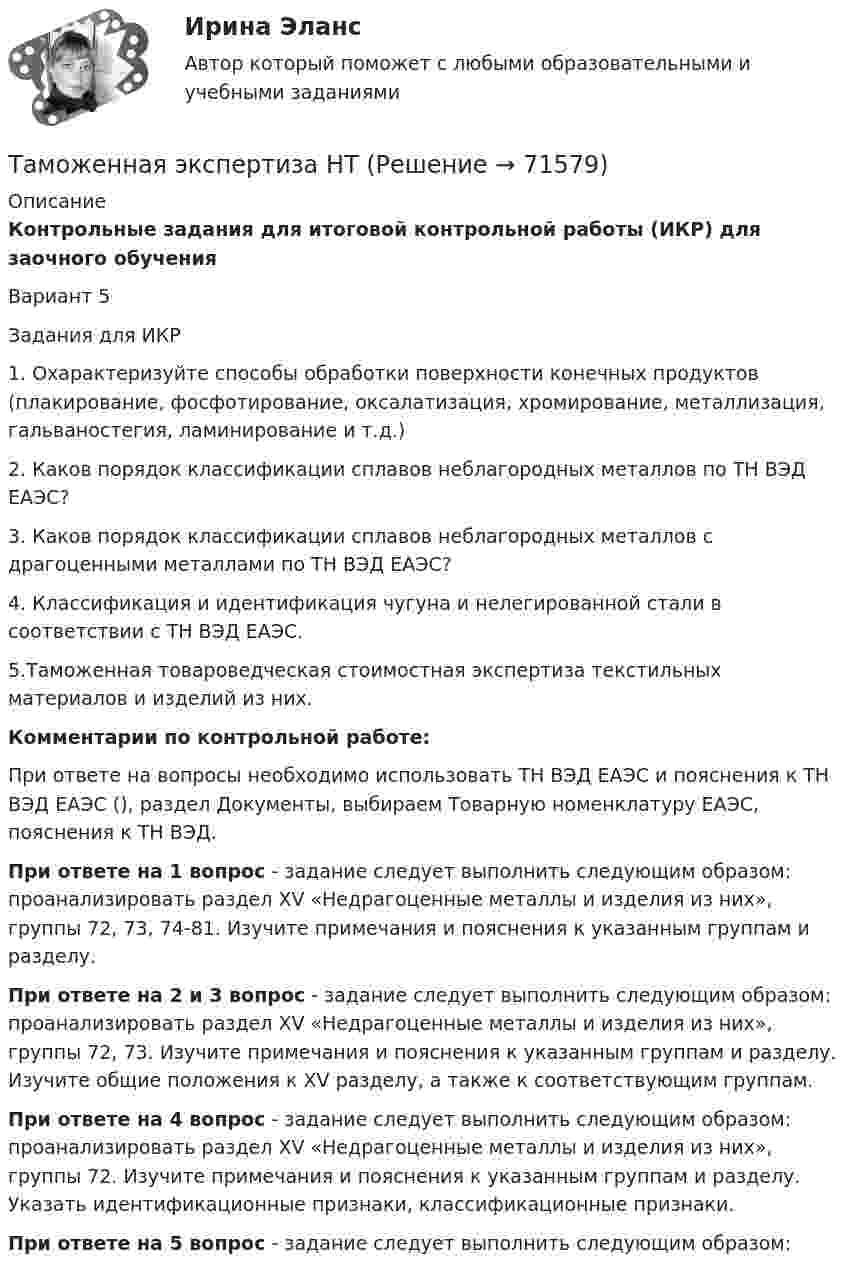     
            Описание
            Контрольные задания для итоговой контрольной работы (ИКР) для заочного обучения   Вариант 5Задания для ИКР 1. Охарактеризуйте способы обработки поверхности конечных продуктов (плакирование, фосфотирование, оксалатизация, хромирование, металлизация, гальваностегия, ламинирование и т.д.)2. Каков порядок классификации сплавов неблагородных металлов по ТН ВЭД ЕАЭС?3. Каков порядок классификации сплавов неблагородных металлов с драгоценными металлами по ТН ВЭД ЕАЭС?4. Классификация и идентификация чугуна и нелегированной стали в соответствии с ТН ВЭД ЕАЭС. 5.Таможенная товароведческая стоимостная экспертиза текстильных материалов и изделий из них.  Комментарии по контрольной работе:	При ответе на вопросы необходимо использовать ТН ВЭД ЕАЭС и пояснения к ТН ВЭД ЕАЭС (), раздел Документы, выбираем Товарную номенклатуру ЕАЭС, пояснения к ТН ВЭД.  При ответе на 1 вопрос - задание следует выполнить следующим образом: проанализировать раздел XV «Недрагоценные металлы и изделия из них», группы 72, 73, 74-81. Изучите примечания и пояснения к указанным группам и разделу.  При ответе на 2 и 3 вопрос - задание следует выполнить следующим образом: проанализировать раздел XV «Недрагоценные металлы и изделия из них», группы 72, 73. Изучите примечания и пояснения к указанным группам и разделу. Изучите общие положения к XV  разделу, а также к соответствующим группам.  При ответе на 4 вопрос - задание следует выполнить следующим образом: проанализировать раздел XV «Недрагоценные металлы и изделия из них», группы 72. Изучите примечания и пояснения к указанным группам и разделу. Указать идентификационные признаки, классификационные признаки. При ответе на 5 вопрос - задание следует выполнить следующим образом:   
            
            
            Таможенная экспертизаТаможенная экспертиза НТТаможенное дело задание к теме 9Таможенное дело (тест с ответами СибУПК)Таможенное .... – заявление таможенному органу сведений о товарах, об избранной таможенной процедуре и иных сведений, необходимых для выпуска товаров либо для иных целей, установленных в соответствии с ТК ТС.Таможенное оформление грузов. Таможенный режим перемещение припасов.Таможенное право итоговый Таможенная логистика (тест с ответами Росдистант)Таможенная политика России в XVIII в.Таможенная процедура свободная экономическая зона может иметь и другие разновидности, предусмотренные Соглашением. Это ..... и .... свободные экономические зоны.Таможенная статистика 3 Вариант Рейтинговая работа ВиттеТаможенная статистика 6 Вариант Рейтинговая работа ВиттеТаможенная статистика - 6 задачи - 3 вариант Таможенная статистика рейтинговая Витте 5 вариант 