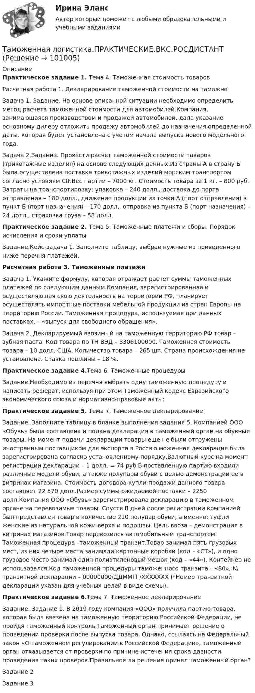     
            Описание
            Практическое задание 1. Тема 4. Таможенная стоимость товаровРасчетная работа 1. Декларирование таможенной стоимости на таможнеЗадача 1. Задание. На основе описанной ситуации необходимо определить метод расчета таможенной стоимости для автомобилей.Компания, занимающаяся производством и продажей автомобилей, дала указание основному дилеру отложить продажу автомобилей до назначения определенной даты, которая будет установлена с учетом начала выпуска нового модельного года.Задача 2.Задание. Провести расчет таможенной стоимости товаров (трикотажные изделия) на основе следующих данных.Из страны А в страну Б была осуществлена поставка трикотажных изделий морским транспортом согласно условиям CIF.Вес партии – 7000 кг. Стоимость товара за 1 кг. – 800 руб. Затраты на транспортировку: упаковка – 240 долл., доставка до порта отправления – 180 долл., движение продукции из точки А (порт отправления) в пункт Б (порт назначения) – 170 долл., отправка из пункта Б (порт назначения) – 24 долл., страховка груза – 58 долл.Практическое задание 2. Тема 5. Таможенные платежи и сборы. Порядок исчисления и сроки уплатыЗадание.Кейс-задача 1. Заполните таблицу, выбрав нужные из приведенного ниже перечня платежей.Расчетная работа 3. Таможенные платежиЗадача 1. Укажите формулу, которая отражает расчет суммы таможенных платежей по следующим данным.Компания, зарегистрированная и осуществляющая свою деятельность на территории РФ, планирует осуществлять импортные поставки мебельной продукции из стран Европы на территорию России. Таможенная процедура, используемая при данных поставках, – «выпуск для свободного обращения».Задача 2. Декларируемый ввозимый на таможенную территорию РФ товар – зубная паста. Код товара по ТН ВЭД – 3306100000. Таможенная стоимость товара – 10 долл. США. Количество товара – 265 шт. Страна происхождения не установлена. Ставка пошлины – 18 %.Практическое задание 4.Тема 6. Таможенные процедурыЗадание.Необходимо из перечня выбрать одну таможенную процедуру и написать реферат, используя при этом Таможенный кодекс Евразийского экономического союза и нормативно-правовые акты:Практическое задание 5. Тема 7. Таможенное декларированиеЗадание. Заполните таблицу в бланке выполнения задания 5. Компанией ООО «Обувь» была составлена и подана декларация в таможенный орган на обувные товары. На момент подачи декларации товары еще не были отгружены иностранным поставщиком для экспорта в Россию.моженная декларация была зарегистрирована согласно установленному порядку.Валютный курс на момент регистрации декларации – 1 долл. = 74 руб.В поставленную партию входили различные модели обуви, а также полупары обуви с целью демонстрации ее в витринах магазина. Стоимость договора купли-продажи данного товара составляет 22 570 долл.Размер суммы ожидаемой поставки – 2250 долл.Компания ООО «Обувь» зарегистрировала декларацию в таможенном органе на перевозимые товары. Спустя 8 дней после регистрации компанией был представлен товар в количестве 210 полупар обуви, а именно: туфли женские из натуральной кожи верха и подошвы. Цель ввоза – демонстрация в витринах магазинов.Товар перевозился автомобильным транспортом. Таможенная процедура –таможенный транзит.Товар занимал пять грузовых мест, из них четыре места занимали картонные коробки (код – «СТ»), и одно грузовое место занимал один полиэтиленовый мешок (код – «44»). Контейнер не использовался.Код таможенной процедуры таможенного транзита – «80», № транзитной декларации – 00000000/ДДММГГ/ХХХХХХХ (*Номер транзитной декларации указан для учебных целей в виде схемы).Практическое задание 6.Тема 7. Таможенное декларированиеЗадание. Задание 1. В 2019 году компания «ООО» получила партию товара, которая была ввезена на таможенную территорию Российской Федерации, не пройдя таможенный контроль.Таможенный орган принимает решение о проведении проверки после выпуска товара. Однако, ссылаясь на Федеральный закон «О таможенном регулировании в Российской Федерации», таможенный орган отказывается от проверки по причине истечения срока давности проведения таких проверок.Правильное ли решение принял таможенный орган?Задание 2Задание 3   
            
            
            Таможенная логистикаТаможенная логистика.ПРАКТИЧЕСКИЕ.ВКС.РОСДИСТАНТ Таможенная логистика (тест с ответами Росдистант)Таможенная политика России в XVIII в.Таможенная процедура свободная экономическая зона может иметь и другие разновидности, предусмотренные Соглашением. Это ..... и .... свободные экономические зоны.Таможенная статистика 3 Вариант Рейтинговая работа ВиттеТаможенная статистика 6 Вариант Рейтинговая работа ВиттеТактико-следственная подготовка 2 Росдистант Тактико-специальная подготовка итоговый тест Тактико-специальная подготовка Итоговый тест Тактико-специальная подготовка Итоговый тест/Сибупк Тактико-специальная подготовка Итоговый тест/Сибупк Тактический период – это …Талант Фотографа