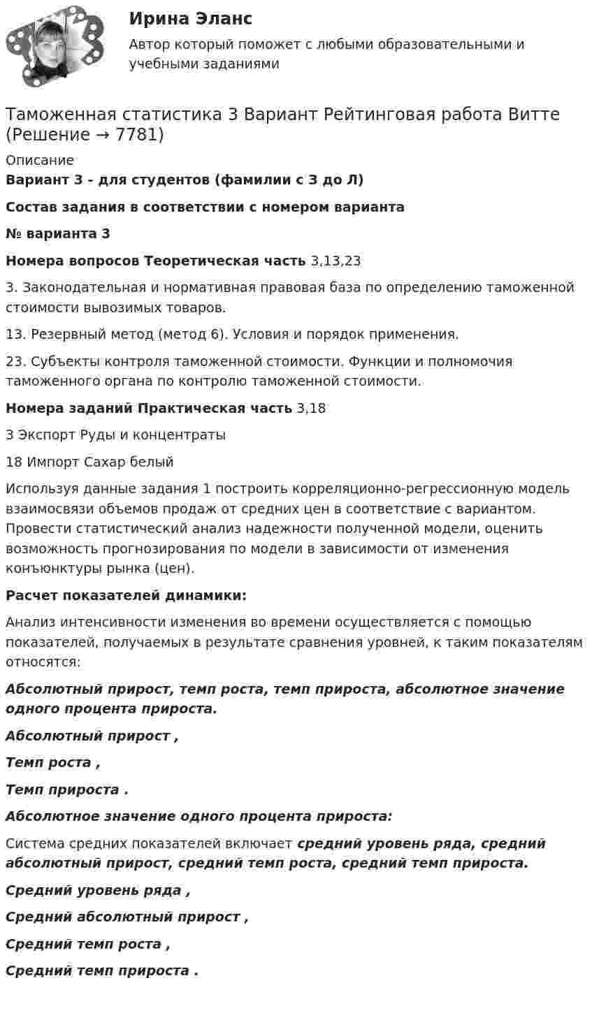     
          Описание
          Вариант 3 - для студентов (фамилии с З до Л)  Состав задания в соответствии с номером варианта № варианта 3 Номера вопросов Теоретическая часть  3,13,233. Законодательная и нормативная правовая база по определению таможенной стоимости вывозимых товаров. 13. Резервный метод (метод 6). Условия и порядок применения.23. Субъекты контроля таможенной стоимости. Функции и полномочия таможенного органа по контролю таможенной стоимости.  Номера заданий Практическая часть 3,18 3 Экспорт Руды и концентраты 18 Импорт Сахар белый	Используя данные задания 1 построить корреляционно-регрессионную модель взаимосвязи объемов продаж от средних цен в соответствие с вариантом. Провести статистический анализ надежности полученной модели, оценить возможность прогнозирования по модели в зависимости от изменения конъюнктуры рынка (цен).  Расчет показателей динамики:	Анализ интенсивности изменения во времени осуществляется с помощью показателей, получаемых в результате сравнения уровней, к таким показателям относятся: Абсолютный прирост, темп роста, темп прироста, абсолютное значение одного процента прироста. Абсолютный прирост                     , Темп роста   ,  Темп прироста   . Абсолютное значение одного процента прироста:	Система средних показателей включает средний уровень ряда, средний абсолютный прирост, средний темп роста, средний темп прироста. Средний уровень ряда   , Средний абсолютный прирост   , Средний темп роста   , Средний темп прироста   .   
            
            
            Таможенная процедура свободная экономическая зона может иметь и другие разновидности, предусмотренные Соглашением. Это ..... и .... свободные экономические зоны.Таможенная статистика 3 Вариант Рейтинговая работа ВиттеТаможенная статистика 6 Вариант Рейтинговая работа ВиттеТаможенная статистика - 6 задачи - 3 вариант Таможенная статистика рейтинговая Витте 5 вариант Таможенная-теория и практическое задание форма ДТС-1, Вариант 10 Таможенная экспертизаТактико-специальная подготовка Итоговый тест/Сибупк Тактический период – это …Талант Фотографатам менеджмент для сео 2022 ответы синергияТаможенная логистикаТаможенная логистика.ПРАКТИЧЕСКИЕ.ВКС.РОСДИСТАНТ Таможенная логистика (тест с ответами Росдистант)