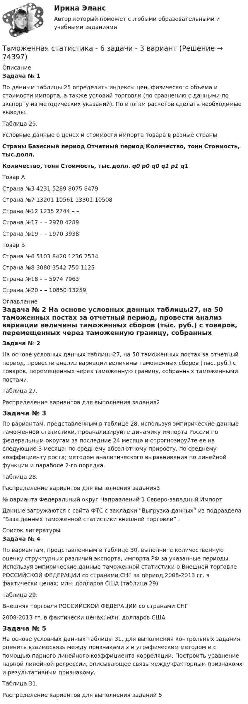     
            Описание
            Задача № 1	По данным таблицы 25 определить индексы цен, физического объема и стоимости импорта, а также условий торговли (по сравнению с данными по экспорту из методических указаний). По итогам расчетов сделать необходимые выводы.Таблица 25.Условные данные о ценах и стоимости импорта товара в разные страны Страны Базисный период Отчетный период Количество, тонн Стоимость, тыс.долл. Количество, тонн Стоимость, тыс.долл. q0 p0 q0 q1 p1 q1   Товар А Страна №3 4231 5289 8075 8479   Страна №7 13201 10561 13301 10508   Страна №12 1235 2744 – –   Страна №17 – – 2970 4289   Страна №19 – – 1970 3938   Товар Б Страна №6 5103 8420 1236 2534   Страна №8 3080 3542 750 1125   Страна №18 – – 5974 7963   Страна №20 – – 10850 13259   
            Оглавление
            Задача № 2	На основе условных данных таблицы27, на 50 таможенных постах за отчетный период, провести анализ вариации величины таможенных сборов (тыс. руб.) с товаров, перемещенных через таможенную границу, собранных таможенными постами. Таблица 27. Распределение вариантов для выполнения задания2Задача № 3	По вариантам, представленным в таблице 28, используя эмпирические данные таможенной статистики, проанализируйте динамику импорта России по федеральным округам за последние 24 месяца и спрогнозируйте ее на следующие 3 месяца: по среднему абсолютному приросту, по среднему коэффициенту роста; методом аналитического выравнивания по линейной функции и параболе 2-го порядка.Таблица 28.Распределение вариантов для выполнения задания3  № варианта Федеральный округ Направлений   3 Северо-западный  Импорт  	Данные загружаются с сайта ФТС с закладки “Выгрузка данных” из подраздела “База данных таможенной статистики внешней торговли” . 
            Список литературы
            Задача № 4	По вариантам, представленным в таблице 30, выполните количественную оценку структурных различий экспорта, импорта РФ за указанные периоды. Используя эмпирические данные таможенной статистики о Внешней торговле РОССИЙСКОЙ ФЕДЕРАЦИИ со странами СНГ за период 2008-2013 гг. в фактически ценах; млн. долларов США (таблица 29) Таблица 29.Внешняя торговля РОССИЙСКОЙ ФЕДЕРАЦИИ со странами СНГ   2008-2013 гг. в фактически ценах; млн. долларов СШАЗадача № 5	На основе условных данных таблицы 31, для выполнения контрольных задания оценить взаимосвязь между признаками x и yграфическим методом и с помощью парного линейного коэффициента корреляции. Построить уравнение парной линейной регрессии, описывающее связь между факторным признакомx и результативным признакомy.Таблица 31. Распределение вариантов для выполнения заданий 5 
            
            
            Таможенная статистика 6 Вариант Рейтинговая работа ВиттеТаможенная статистика - 6 задачи - 3 вариант Таможенная статистика рейтинговая Витте 5 вариант Таможенная-теория и практическое задание форма ДТС-1, Вариант 10 Таможенная экспертизаТаможенная экспертиза НТТаможенное дело задание к теме 9Талант Фотографатам менеджмент для сео 2022 ответы синергияТаможенная логистикаТаможенная логистика.ПРАКТИЧЕСКИЕ.ВКС.РОСДИСТАНТ Таможенная логистика (тест с ответами Росдистант)Таможенная политика России в XVIII в.Таможенная процедура свободная экономическая зона может иметь и другие разновидности, предусмотренные Соглашением. Это ..... и .... свободные экономические зоны.