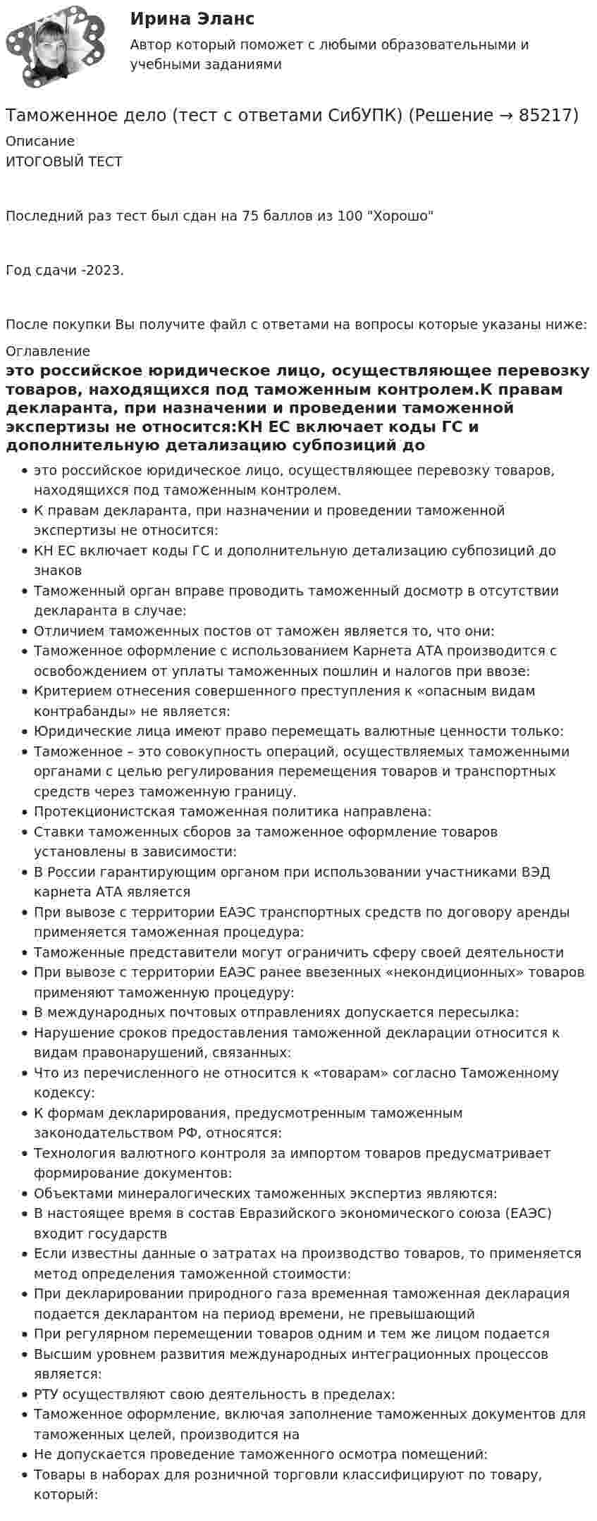     
            Описание
            ИТОГОВЫЙ ТЕСТПоследний раз тест был сдан на 75  баллов из 100 ХорошоГод сдачи -2023.После покупки Вы получите файл с ответами на вопросы которые указаны ниже: 
            Оглавление
            это российское юридическое лицо, осуществляющее перевозку товаров, находящихся под таможенным контролем.К правам декларанта, при назначении и проведении таможенной экспертизы не относится:КН ЕС включает коды ГС и дополнительную детализацию субпозиций до    знаковТаможенный орган вправе проводить таможенный досмотр в отсутствии декларанта в случае:Отличием таможенных постов от таможен является то, что они:Таможенное оформление с использованием Карнета АТА производится с освобождением от уплаты таможенных пошлин и налогов при ввозе:Критерием отнесения совершенного преступления к «опасным видам контрабанды» не является:Юридические лица имеют право перемещать валютные ценности только:Таможенное                 – это совокупность операций, осуществляемых таможенными органами с целью регулирования перемещения товаров и транспортных средств через таможенную границу.Протекционистская таможенная политика направлена:Ставки таможенных сборов за таможенное оформление товаров установлены в зависимости:В России гарантирующим органом при использовании участниками ВЭД карнета АТА являетсяПри вывозе с территории ЕАЭС транспортных средств по договору аренды применяется таможенная процедура:Таможенные представители могут ограничить сферу своей деятельностиПри вывозе с территории ЕАЭС ранее ввезенных «некондиционных» товаров применяют таможенную процедуру:В международных почтовых отправлениях допускается пересылка:Нарушение сроков предоставления таможенной декларации относится к видам правонарушений, связанных:Что из перечисленного не относится к «товарам» согласно Таможенному кодексу:К формам декларирования, предусмотренным таможенным законодательством РФ, относятся:Технология валютного контроля за импортом товаров предусматривает формирование документов:Объектами минералогических таможенных экспертиз являются:В настоящее время в состав Евразийского экономического союза (ЕАЭС) входит       государствЕсли известны данные о затратах на производство товаров, то применяется метод определения таможенной стоимости:При декларировании природного газа временная таможенная декларация подается декларантом на период времени, не превышающий При регулярном перемещении товаров одним и тем же лицом подаетсяВысшим уровнем развития международных интеграционных процессов является:РТУ осуществляют свою деятельность в пределах:Таможенное оформление, включая заполнение таможенных документов для таможенных целей, производится на Не допускается проведение таможенного осмотра помещений:Товары в наборах для розничной торговли классифицируют по товару, который:  
            
            
            Таможенное дело задание к теме 9Таможенное дело (тест с ответами СибУПК)Таможенное .... – заявление таможенному органу сведений о товарах, об избранной таможенной процедуре и иных сведений, необходимых для выпуска товаров либо для иных целей, установленных в соответствии с ТК ТС.Таможенное оформление грузов. Таможенный режим перемещение припасов.Таможенное право итоговый Таможенное право Итоговый тест Таможенное право Итоговый тест СИБУПК Таможенная процедура свободная экономическая зона может иметь и другие разновидности, предусмотренные Соглашением. Это ..... и .... свободные экономические зоны.Таможенная статистика 3 Вариант Рейтинговая работа ВиттеТаможенная статистика 6 Вариант Рейтинговая работа ВиттеТаможенная статистика - 6 задачи - 3 вариант Таможенная статистика рейтинговая Витте 5 вариант Таможенная-теория и практическое задание форма ДТС-1, Вариант 10 Таможенная экспертиза