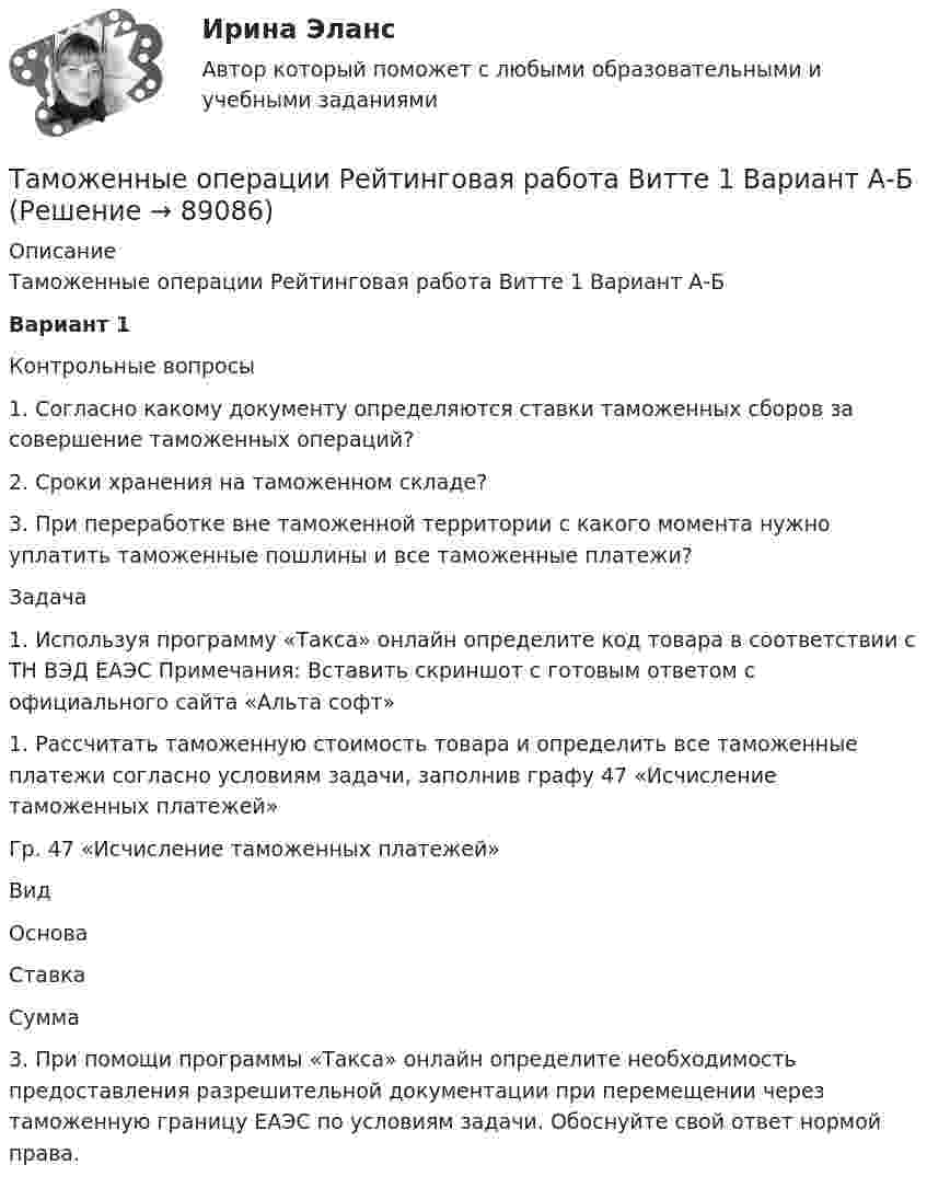     
            Описание
            Таможенные операции Рейтинговая работа Витте 1 Вариант А-БВариант 1Контрольные вопросы1.   Согласно какому документу определяются ставки таможенных сборов за совершение таможенных операций? 2.   Сроки хранения на таможенном складе? 3.   При переработке вне таможенной территории с какого момента нужно уплатить таможенные пошлины и все таможенные платежи? Задача1. Используя программу «Такса» онлайн определите код товара в соответствии с ТН ВЭД ЕАЭС Примечания: Вставить скриншот с готовым ответом с официального сайта «Альта софт»1.      Рассчитать таможенную стоимость товара и определить все таможенные платежи согласно условиям задачи, заполнив графу 47 «Исчисление таможенных платежей»Гр. 47 «Исчисление таможенных платежей»  Вид Основа Ставка Сумма   3.  При помощи программы «Такса» онлайн  определите необходимость предоставления разрешительной документации при перемещении через таможенную границу ЕАЭС по условиям задачи. Обоснуйте свой ответ нормой права.   
            
            
            Таможенные операции  Задание/вариант №  2Таможенные операции Рейтинговая работа Витте 1 Вариант А-БТаможенный орган вправе отказать в выдаче разрешения на представление документов после выпуска товаров в случаях, еслиТаможенный орган выявил факт того, что автомобиль «Мерседес», ввезенный из ФРГ и находящийся в эксплуатации в России с 2001 года, не был надлежащим образом задекларирован и в отношении него не были уплачены таможенные платежи. Таможенный режим переработки товаров вне таможенной территории является своего рода Тангенциальная составляющая ускорения направленаТангенциальное ускорение точки меняется согласно графику.    Такому движению соответствует зависимость скорости от времени…Таможенное оформление грузов. Таможенный режим перемещение припасов.Таможенное право итоговый Таможенное право Итоговый тест Таможенное право Итоговый тест СИБУПК Таможенное право. Контрольная работа💯 Таможенное право (ответы на тест Синергия / МОИ / МТИ / МосАП, декабрь 2023)Таможенное право. Синергия. Ответы на ИТОГОВЫЙ ТЕСТ. На отлично!