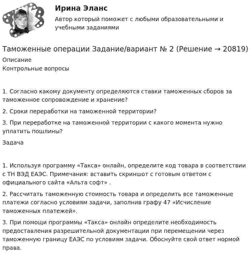      
          Описание
          Контрольные вопросы1. Согласно какому документу определяются ставки таможенных сборов за таможенное сопровождение и хранение?2. Сроки переработки на таможенной территории?3. При переработке на таможенной территории с какого момента нужно уплатить пошлины?Задача1. Используя программу «Такса» онлайн, определите код товара в соответствии с ТН ВЭД ЕАЭС. Примечания: вставить скриншот с готовым ответом с официального сайта «Альта софт» .2. Рассчитать таможенную стоимость товара и определить все таможенные платежи согласно условиям задачи, заполнив графу 47 «Исчисление таможенных платежей».3. При помощи программы «Такса» онлайн определите необходимость предоставления разрешительной документации при перемещении через таможенную границу ЕАЭС по условиям задачи. Обоснуйте свой ответ нормой права.  
            
            
            Таможенные институты защиты прав интеллектуальной собственностиТаможенные операции  Задание/вариант №  2Таможенные операции Рейтинговая работа Витте 1 Вариант А-БТаможенный орган вправе отказать в выдаче разрешения на представление документов после выпуска товаров в случаях, еслиТаможенный орган выявил факт того, что автомобиль «Мерседес», ввезенный из ФРГ и находящийся в эксплуатации в России с 2001 года, не был надлежащим образом задекларирован и в отношении него не были уплачены таможенные платежи. Таможенный режим переработки товаров вне таможенной территории является своего рода Тангенциальная составляющая ускорения направленаТаможенное .... – заявление таможенному органу сведений о товарах, об избранной таможенной процедуре и иных сведений, необходимых для выпуска товаров либо для иных целей, установленных в соответствии с ТК ТС.Таможенное оформление грузов. Таможенный режим перемещение припасов.Таможенное право итоговый Таможенное право Итоговый тест Таможенное право Итоговый тест СИБУПК Таможенное право. Контрольная работа💯 Таможенное право (ответы на тест Синергия / МОИ / МТИ / МосАП, декабрь 2023)