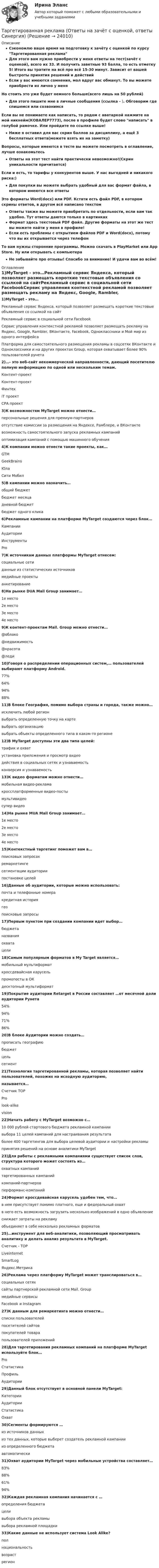     
          Описание
          Сэкономлю ваше время на подготовку к зачёту с оценкой по курсу Таргетированная рекламаДля этого вам нужно приобрести у меня ответы на тест(зачёт с оценкой), всего их 33. И получить заветные 93 балла, то есть отметку 5! Итого вы тратите на всё про всё 15-30 минут. Зависит от вашей быстроты принятия решений и действийЕсли у вас имеются сомнения, мол вдруг вас обманут. То вы можете приобрести их лично у меняНо стоить это уже будет немного больше(всего лишь на 50 рублей)Для этого пишите мне в личные сообщения (ссылка - ). Обговорим где спишемся или созвонимсяЕсли вы не понимаете как написать, то рядом с аватаркой нажмите на мой никнейм(КОВАЛЕР7773), после в профиле будет слово написать в голубой рамочке. Или пройдите по ссылке выше!Ниже я оставил для вас скрин баллов за дисциплину, а ещё 3 бесплатных ответа(можете взять их на заметку)Вопросы, которые имеются в тесте вы можете посмотреть в оглавление, лучше ознакомьтесьОтветы на этот тест найти практически невозможно!(Скрин уникальности причитается)Если и есть, то тарифы у конкурентов выше. У нас выгодней и никакого риска:)Для покупки вы можете выбрать удобный для вас формат файла, в котором имеются все ответыЭто форматы Word(docx) или PDF. Кстати есть файл PDF, в котором скрины ответов, в другом всё написано текстомОтветы также вы можете приобретать по отдельности, если вам так удобно. Тут ответы даются только в картинкахФормат здесь текстовый PDF файл. Другие форматы на этот же тест вы можете найти у меня в профиле!Если есть проблемы с открытием файлов PDF и Word(docx), потому что вы их открывается через телефонТо вам нужны сторонние программы. Можно скачать в PlayMarket или App Store. Ну или открывать с компьютераНе забывайте про отзывы! Спасибо за внимание! И удачи вам во всём! 
          Оглавление
          1)MyTarget - это…Рекламный сервис Яндекса, который позволяет размещать короткие текстовые объявления со ссылкой на сайтРекламный сервис в социальной сети FacebookСервис управления контекстной рекламой позволяет размещать рекламу на Яндекс, Google, Rambler, ВКонтакте, Facebook, Одноклассники и Мой мир из одного интерфейсаПлатформа для самостоятельного размещения рекламы в соцсетях ВКонтакте и Одноклассники и на других проектах  Group, которая охватывает более 90% пользователей рунета2)…- это веб-сайт некоммерческой направленности, дающий посетителю полную информацию по одной или нескольким темам.Контент-проектКонтент-проектФинтехiT проектСРА проект3)К возможностям MyTarget можно отнести…персональные решения для премиум-партнеровотсутствие комиссии за размещения на Яндексе, Рамблере,  и ВКонтактевозможность самостоятельного запуска рекламных кампанийоптимизация кампаний с помощью машинного обучения4)К компании  можно отнести такие проекты, как…GTMGeekBrainsЮлаСити Мобил5)В кампании можно назначить…общий бюджетбюджет месяцадневной бюджетбюджет одного клика6)Рекламные кампании на платформе MyTarget создаются через блок…КампанииАудиторииИнструментыPro7)К источникам данных платформы MyTarget отнесем:социальные сетиданные из статистических источниковмедийные проектыанкетирование8)На рынке DUA Mail Group занимает…1е место2е место3е место4е место9)К контент-проектам Mail. Group можно отнести…@облако@недвижимость@красота@леди10)Говоря о распределении операционных систем,… пользователей выбирают платформу Android.77%64%94%88%11)В блоке География, помимо выбора страны и города, также можно…исключить любой регионвыбрать определенную точку на картевыбрать организациювыбрать объекты определенного типа в каком-то регионе12)B MyTarget доступны эти два типа целей:трафик и охватустановка приложения и просмотр видеодействия в социальных сетях и узнаваемостьконверсия и узнаваемость13)К видео форматам можно отнести…мобильная видео-рекламакроссплатформенные видео-постымультивидеосупер видео14)На рынке MUA Mail Group занимает…1е место2е место3е место4е место15)Контекстный таргетинг поможет вам в…поисковых запросахремаркетингесегментации аудиториипостановке целей16)Данные об аудитории, которые можно использовать:почта и телефонные номеракредитная историягеопоисковые запросы17)Первым пунктом при создании компании идет выбор…бюджетаназванияохватацели18)Самым популярным форматов в Мy Target является…мобильный мультиформаткроссдевайсная карусельпромопосты в ОКдесктопный мультиформат19)Покрытие аудитории Retarget в России составляет …от месячной доли аудитории Рунета54%94%71%86%20)В блоке Аудитории можно создать…прописать географиюбюджетцельсегмент21)Технология таргетированной рекламы, которая позволяет найти пользователей, похожих на исходную аудиторию,называется…Счетчик ТОРProlook-alikevision22)Начать работу с MyTarget возможно с…10 000 рублей стартового бюджета рекламной кампаниивыбора 11 целей кампаний для настраивания результатаболее 400 таргетингов для выбора целевой аудитории и настройки рекламыпринятия решений на основе аналитики MyTarget23)Для работы с рекламными компаниями существует список слов, структура которого может состоять из…охватных кампанийтаргетированных кампанийкомпаний-партнеровперформанс-компаний24)Формат кроссдевайсная карусель удобен тем, что…в нем присутствует помимо платного, еще и федеральный охватв него есть возможность загрузить несколько изображений в одно объявлениеснижает затраты на рекламуобъединяет в себе несколько рекламных форматов25)…инструмент для веб-аналитики, позволяющий просматривать аналитику и делать анализ результата в MyTarget.Счетчик - ТОРLiveinternetSmartLogЯндекс.Метрика26)Реклама через платформу МyTarget может транслироваться в…социальных сетях сайты партнерской рекламной сети Mail. Groupмедийные сервисы Facebook и Instagram27)К данным для ремаркетинга можно отнести…списки пользователейпосетителей сайтовпокупателей товарапользователей приложений28)Для таргетирования рекламных компаний на платформе MyTarget используйте блок…ProСтатистикаПрофильАудитории29)Данный блок отсутствует в основной панели MyTarget:КатегорииАудиторииСтатистикаОхват30)Сегменты формируются …из источников данныхиз тех данных, которые выберет создатель рекламной кампаниииз определенного бюджетаавтоматически31)Охват аудитории МyTarget через мобильные устройства составляет…83%88%61%94%32)Каждая рекламная компания начинается с …определения бюджетацеливыбора объекта рекламывыбора рекламной площадки33)Какие данные не использует система Look Alike?полнациональностьвозрастрегион 
            
            
            Таргетированная реклама (Ответы на зачёт с оценкой, ответы Синергия)Таргетированная реклама (Ответы на зачёт с оценкой, ответы Синергия)Таргетированная реклама (Ответы на зачёт с оценкой, ответы Синергия)Таргетированная реклама тест Синергия (ответы✅100 баллов) Итоговая аттестацияТарифная система оплаты труда включает в себя такие элементы, как … (укажите 3 варианта ответа)Тарифный коэффициент показывает...Тариф страховых взносов на 2017–2019 гг. на обязательное социальное страхование на случай временной нетрудоспособности и в связи с материнством установлен: в пределах базы обязательного социального страхования (ОСС) – …Тангенциальное ускорение точки меняется согласно графику.    Такому движению соответствует зависимость скорости от времени…Танк массой 50 т идёт по мосту со скоростью 45 км/ч. Радиус кривизны моста 0,60 км. Найти силу давления танка на середину моста, если мост: 1) выпуклый; 2) вогнутый (прогнулся под тяжестью танка). (Ответ: 1) F1 = 490 кН, 2) F2 = 510 кН).Таргетированная атака - это атака на ...Таргетированная атака - это атака на ...Таргетированная реклама в интернет-маркетингеТаргетированная реклама (Ответы на зачёт с оценкой, ответы Синергия)Таргетированная реклама (Ответы на зачёт с оценкой, ответы Синергия)