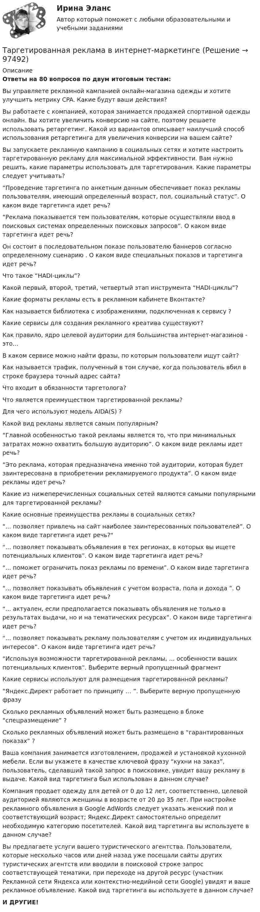     
            Описание
            Ответы на 80 вопросов по двум итоговым тестам:Вы управляете рекламной кампанией онлайн-магазина одежды и хотите улучшить метрику CPA. Какие будут ваши действия?Вы работаете с компанией, которая занимается продажей спортивной одежды онлайн. Вы хотите увеличить конверсию на сайте, поэтому решаете использовать ретаргетинг. Какой из вариантов описывает наилучший способ использования ретаргетинга для увеличения конверсии на вашем сайте?Вы запускаете рекламную кампанию в социальных сетях и хотите настроить таргетированную рекламу для максимальной эффективности. Вам нужно решить, какие параметры использовать для таргетирования. Какие параметры следует учитывать?“Проведение таргетинга по анкетным данным обеспечивает показ рекламы пользователям, имеющий определенный возраст, пол, социальный статус”. О каком виде таргетинга идет речь?“Реклама показывается тем пользователям, которые осуществляли ввод в поисковых системах определенных поисковых запросов”. О каком виде таргетинга идет речь?Он состоит в последовательном показе пользователю баннеров согласно определенному сценарию . О каком виде специальных показов и таргетинга идет речь?Что такое “HADI-циклы”?Какой первый, второй, третий, четвертый этап инструмента “HADI-циклы”?Какие форматы рекламы есть в рекламном кабинете Вконтакте?Как называется библиотека с изображениями, подключенная к сервису ?Какие сервисы для создания рекламного креатива существуют?Как правило, ядро целевой аудитории для большинства интернет-магазинов - это…В каком сервисе можно найти фразы, по которым пользователи ищут сайт?Как называется трафик, полученный в том случае, когда пользователь вбил в строке браузера точный адрес сайта? Что входит в обязанности таргетолога?Что является преимуществом таргетированной рекламы?Для чего используют модель AIDA(S) ?Какой вид рекламы является самым популярным?“Главной особенностью такой рекламы является то, что при минимальных затратах можно охватить большую аудиторию”. О каком виде рекламы идет речь?“Это реклама, которая предназначена именно той аудитории, которая будет заинтересована в приобретении рекламируемого продукта”. О каком виде рекламы идет речь?Какие из нижеперечисленных социальных сетей являются самыми популярными для таргетированной рекламы?Какие основные преимущества рекламы в социальных сетях?“... позволяет привлечь на сайт наиболее заинтересованных пользователей”. О каком виде таргетинга идет речь?““... позволяет показывать объявления в тех регионах, в которых вы ищете потенциальных клиентов”. О каком виде таргетинга идет речь?“... поможет ограничить показ рекламы по времени”. О каком виде таргетинга идет речь? “... позволяет показывать объявления с учетом возраста, пола и дохода ”. О каком виде таргетинга идет речь?“... актуален, если предполагается показывать объявления не только в результатах выдачи, но и на тематических ресурсах”. О каком виде таргетинга идет речь?“... позволяет показывать рекламу пользователям с учетом их индивидуальных интересов”. О каком виде таргетинга идет речь?“Используя возможности таргетированной рекламы, … особенности ваших потенциальных клиентов”. Выберите верный пропущенный фрагментКакие сервисы используют для размещения таргетированной рекламы?“Яндекс.Директ работает по принципу … ”. Выберите верную пропущенную фразуСколько рекламных объявлений может быть размещено в блоке “спецразмещение” ? Сколько рекламных объявлений может быть размещено в “гарантированных показах” ?Ваша компания занимается изготовлением, продажей и установкой кухонной мебели. Если вы укажете в качестве ключевой фразу “кухни на заказ”, пользователь, сделавший такой запрос в поисковике, увидит вашу рекламу в выдаче. Какой вид таргетинга был использован в данном случае? Компания продает одежду для детей от 0 до 12 лет, соответственно, целевой аудиторией являются женщины в возрасте от 20 до 35 лет. При настройке рекламного объявления в Google AdWords следует указать женский пол и соответствующий возраст; Яндекс.Директ самостоятельно определит необходимую категорию посетителей. Какой вид таргетинга вы используете в данном случае?Вы предлагаете услуги вашего туристического агентства. Пользователи, которые несколько часов или дней назад уже посещали сайты других туристических агентств или вводили в поисковой строке запрос соответствующей тематики, при переходе на другой ресурс (участник Рекламной сети Яндекса или контекстно-медийной сети Google) увидят и ваше рекламное объявление. Какой вид таргетинга вы используете в данном случае?И ДРУГИЕ!   
            
            
            Таргетированная атака - это атака на ...Таргетированная реклама в интернет-маркетингеТаргетированная реклама (Ответы на зачёт с оценкой, ответы Синергия)Таргетированная реклама (Ответы на зачёт с оценкой, ответы Синергия)Таргетированная реклама (Ответы на зачёт с оценкой, ответы Синергия)Таргетированная реклама (Ответы на зачёт с оценкой, ответы Синергия)Таргетированная реклама (Ответы на зачёт с оценкой, ответы Синергия)Таможенные операции Рейтинговая работа Витте 1 Вариант А-БТаможенный орган вправе отказать в выдаче разрешения на представление документов после выпуска товаров в случаях, еслиТаможенный орган выявил факт того, что автомобиль «Мерседес», ввезенный из ФРГ и находящийся в эксплуатации в России с 2001 года, не был надлежащим образом задекларирован и в отношении него не были уплачены таможенные платежи. Таможенный режим переработки товаров вне таможенной территории является своего рода Тангенциальная составляющая ускорения направленаТангенциальное ускорение точки меняется согласно графику.    Такому движению соответствует зависимость скорости от времени…Танк массой 50 т идёт по мосту со скоростью 45 км/ч. Радиус кривизны моста 0,60 км. Найти силу давления танка на середину моста, если мост: 1) выпуклый; 2) вогнутый (прогнулся под тяжестью танка). (Ответ: 1) F1 = 490 кН, 2) F2 = 510 кН).