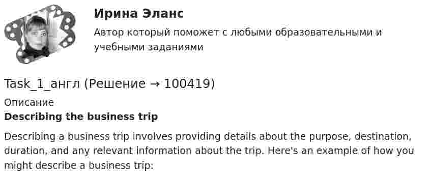      
            Описание
             Describing the business trip	Describing a business trip involves providing details about the purpose, destination, duration, and any relevant information about the trip. Here's an example of how you might describe a business trip:   
            
            
            ….. tall is he? Выберите один ответ: a.Where b.How c.Why d.WhatTask_1_англTask 4. Watch the video about festivals in Great Britain and write a descriptive essay about one of the national festivals celebrated in your countryTask 4. Watch the video about festivals in Great Britain and write a descriptive essay about one of the national festivals celebrated in your country. 2Task 4 Сделайте преобразование слова ( данного справа) в контексте  предложения. Task I: Прочитайте и переведите письменно 3и 4 абзацы. A letter from my London friend. I live in a house. It is a big house. Like many English houses it is a two-storey brick building with a garden around it. On the ground floor we have a sitting room, a dining room and a kitchen. The kitchen is rather big and comfortable.TCP является протоколом … уровняTalent менеджмент (ответы на тест Синергия / МТИ / МОИ / МосАП)💯 Talent менеджмент (ответы на тесты Синергия / МТИ / МосАП, декабрь 2022)Talent менеджмент. Синергия (Итоговый, компетентностный, промежуточные тесты). На отлично!Talent менеджмент. Синергия (Итоговый, компетентностный, промежуточные тесты). На отлично!Talent менеджмент Синергия МТИ МосАП Ответы на итоговый тест💯 Talent менеджмент [Тема 1-4] (ответы на тесты Синергия / МОИ / МТИ / МосАП, сентябрь 2023)talent-менеджмент-тест с ответами Синергия