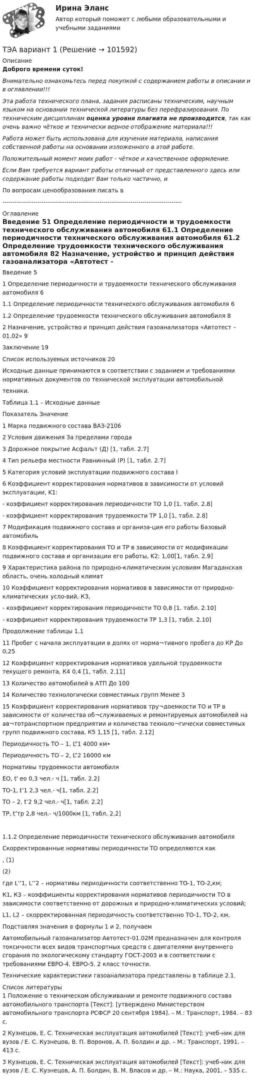       
            Описание
            Доброго времени суток!Внимательно ознакомьтесь перед покупкой с содержанием работы в описании и в оглавлении!!!Эта работа технического плана, задания расписаны техническим, научным языком на основании технической литературы без перефразирования. По техническим дисциплинам оценка уровня плагиата не производится, так как очень важно чёткое и технически верное отображение материала!!!Работа может быть использована для изучения материала, написания собственной работы на основании изложенного в этой работе.Положительный момент моих работ - чёткое и качественное оформление.Если Вам требуется вариант работы отличный от представленного здесь или содержание работы подходит Вам только частично,  и По вопросам ценообразования писать в  --------------------------------------------------------------------------------------- 
            Оглавление
            Введение	51 Определение периодичности и трудоемкости технического обслуживания автомобиля	61.1 Определение периодичности технического обслуживания автомобиля	61.2 Определение трудоемкости технического обслуживания автомобиля	82 Назначение, устройство и принцип действия газоанализатора «Автотест – 01.02»	9Заключение	19Список используемых источников	20Исходные данные принимаются в соответствии с заданием и требованиями нормативных документов по технической эксплуатации автомобильнойтехники.Таблица 1.1 – Исходные данныеПоказатель	Значение1 Марка подвижного состава	ВАЗ-21062 Условия движения	За пределами города3 Дорожное покрытие	Асфальт (Д) [1, табл. 2.7]4 Тип рельефа местности	Равнинный (Р) [1, табл. 2.7]5 Категория условий эксплуатации подвижного состава	I6 Коэффициент корректирования нормативов в зависимости от условий эксплуатации, K1:	- коэффициент корректирования периодичности ТО	1,0 [1, табл. 2.8]- коэффициент корректирования трудоемкости ТР	1,0 [1, табл. 2.8]7 Модификация подвижного состава и организа-ция его работы	Базовый автомобиль8 Коэффициент корректирования ТО и ТР в зависимости от модификации подвижного состава и организации его работы, K2:	1,00[1, табл. 2.9]9 Характеристика района по природно-климатическим условиям	Магаданская область, очень холодный климат 10 Коэффициент корректирования нормативов в зависимости от природно-климатических усло-вий, К3,	- коэффициент корректирования периодичности ТО	0,8 [1, табл. 2.10]- коэффициент корректирования трудоемкости ТР	1,3 [1, табл. 2.10]Продолжение таблицы 1.111 Пробег с начала эксплуатации в долях от норма¬тивного пробега до КР	До 0,2512 Коэффициент корректирования нормативов удельной трудоемкости текущего ремонта, К4	0,4 [1, табл. 2.11]13 Количество автомобилей в АТП	До 10014 Количество технологически совместимых групп	Менее 315 Коэффициент корректирования нормативов тру¬доемкости ТО и ТР в зависимости от количества об¬служиваемых и ремонтируемых автомобилей на ав¬тотранспортном предприятии и количества техноло¬гически совместимых групп подвижного состава, К5	1,15 [1, табл. 2.12]Периодичность ТО – 1, L”1	4000 км•Периодичность ТО – 2, L”2	16000 кмНормативы трудоемкости автомобиля	ЕО, t' ео	0,3 чел.- ч [1, табл. 2.2]ТО-1, t’1	2,3 чел.- ч[1, табл. 2.2]ТО – 2, t’2	9,2 чел.- ч[1, табл. 2.2]ТР, t’тр	2,8 чел.- ч/1000км [1, табл. 2.2]1.1.2 Определение периодичности технического обслуживания автомобиля Скорректированные нормативы периодичности ТО определяются как	 ,	(1)	 	(2)где L’’1, L’’2 – нормативы периодичности соответственно ТО-1, ТО-2,км;К1, К3 – коэффициенты корректирования нормативов периодичности ТО в зависимости соответственно от дорожных и природно-климатических условий;L1, L2 – скорректированная периодичность соответственно ТО-1, ТО-2, км.Подставляя значения в формулы 1 и 2, получаемАвтомобильный газоанализатор Автотест-01.02М предназначен для контроля токсичности всех видов транспортных средств с двигателями внутреннего сгорания по экологическому стандарту ГОСТ-2003 и в соответствии с требованиями ЕВРО-4, ЕВРО-5. 2 класс точности. Технические характеристики газоанализатора представлены в таблице 2.1. 
            Список литературы
            1 Положение о техническом обслуживании и ремонте подвижного состава автомобильного транспорта [Текст]: [утверждено Министерством автомобильного транспорта РСФСР 20 сентября 1984]. – М.: Транспорт, 1984. – 83 с.2 Кузнецов, Е. С. Техническая эксплуатация автомобилей [Текст]: учеб-ник для вузов / Е. С. Кузнецов, В. П. Воронов, А. П. Болдин и др. – М.: Транспорт, 1991. – 413 с.3 Кузнецов, Е. С. Техническая эксплуатация автомобилей [Текст]: учеб-ник для вузов / Е. С. Кузнецов, А. П. Болдин, В. М. Власов и др. – М.: Наука, 2001. – 535 с. 