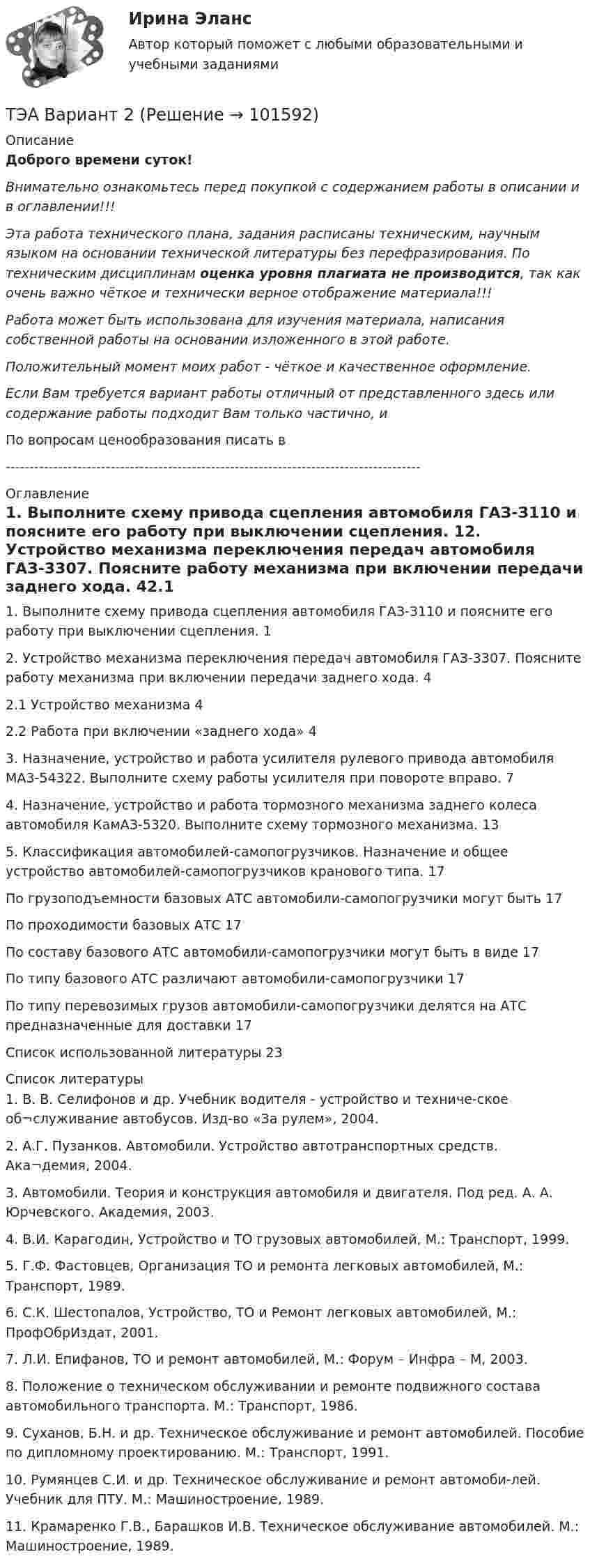       
            Описание
            Доброго времени суток!Внимательно ознакомьтесь перед покупкой с содержанием работы в описании и в оглавлении!!!Эта работа технического плана, задания расписаны техническим, научным языком на основании технической литературы без перефразирования. По техническим дисциплинам оценка уровня плагиата не производится, так как очень важно чёткое и технически верное отображение материала!!!Работа может быть использована для изучения материала, написания собственной работы на основании изложенного в этой работе.Положительный момент моих работ - чёткое и качественное оформление.Если Вам требуется вариант работы отличный от представленного здесь или содержание работы подходит Вам только частично,  и По вопросам ценообразования писать в  --------------------------------------------------------------------------------------- 
            Оглавление
            1. Выполните схему привода сцепления автомобиля ГАЗ-З110 и поясните его работу при выключении сцепления.	12. Устройство механизма переключения передач автомобиля ГАЗ-3307. Поясните работу механизма при включении передачи заднего хода.	42.1 Устройство механизма	42.2 Работа при включении «заднего хода»	43. Назначение, устройство и работа усилителя рулевого привода автомобиля MA3-54322. Выполните схему работы усилителя при повороте вправо.	74. Назначение, устройство и работа тормозного механизма заднего колеса автомобиля КамАЗ-5320. Выполните схему тормозного механизма.	135. Классификация автомобилей-самопогрузчиков. Назначение и общее устройство автомобилей-самопогрузчиков кранового типа.	17По грузоподъемности базовых АТС автомобили-самопогрузчики могут быть	17По проходимости базовых АТС	17По составу базового АТС автомобили-самопогрузчики могут быть в виде	17По типу базового АТС различают автомобили-самопогрузчики	17По типу перевозимых грузов автомобили-самопогрузчики делятся на АТС предназначенные для доставки	17Список использованной литературы	23 
            Список литературы
            1.	В. В. Селифонов и др. Учебник водителя - устройство и техниче-ское об¬служивание автобусов. Изд-во «За рулем», 2004.2.	А.Г. Пузанков. Автомобили. Устройство автотранспортных средств. Ака¬демия, 2004.3.	Автомобили. Теория и конструкция автомобиля и двигателя. Под ред. А. А. Юрчевского. Академия, 2003.4.	В.И. Карагодин, Устройство и ТО грузовых автомобилей, М.: Транспорт, 1999.5.	Г.Ф. Фастовцев, Организация ТО и ремонта легковых автомобилей, М.: Транспорт, 1989.6.	С.К. Шестопалов, Устройство, ТО и Ремонт легковых автомобилей, М.: ПрофОбрИздат, 2001.7.	Л.И. Епифанов, ТО и ремонт автомобилей, М.: Форум – Инфра – М, 2003.8.	Положение о техническом обслуживании и ремонте подвижного состава автомобильного транспорта. М.: Транспорт, 1986.9.	Суханов, Б.Н. и др. Техническое обслуживание и ремонт автомобилей. Пособие по дипломному проектированию. М.: Транспорт, 1991.10.	Румянцев С.И. и др. Техническое обслуживание и ремонт автомоби-лей. Учебник для ПТУ. М.: Машиностроение, 1989.11.	Крамаренко Г.В., Барашков И.В. Техническое обслуживание автомобилей. М.: Машиностроение, 1989. 